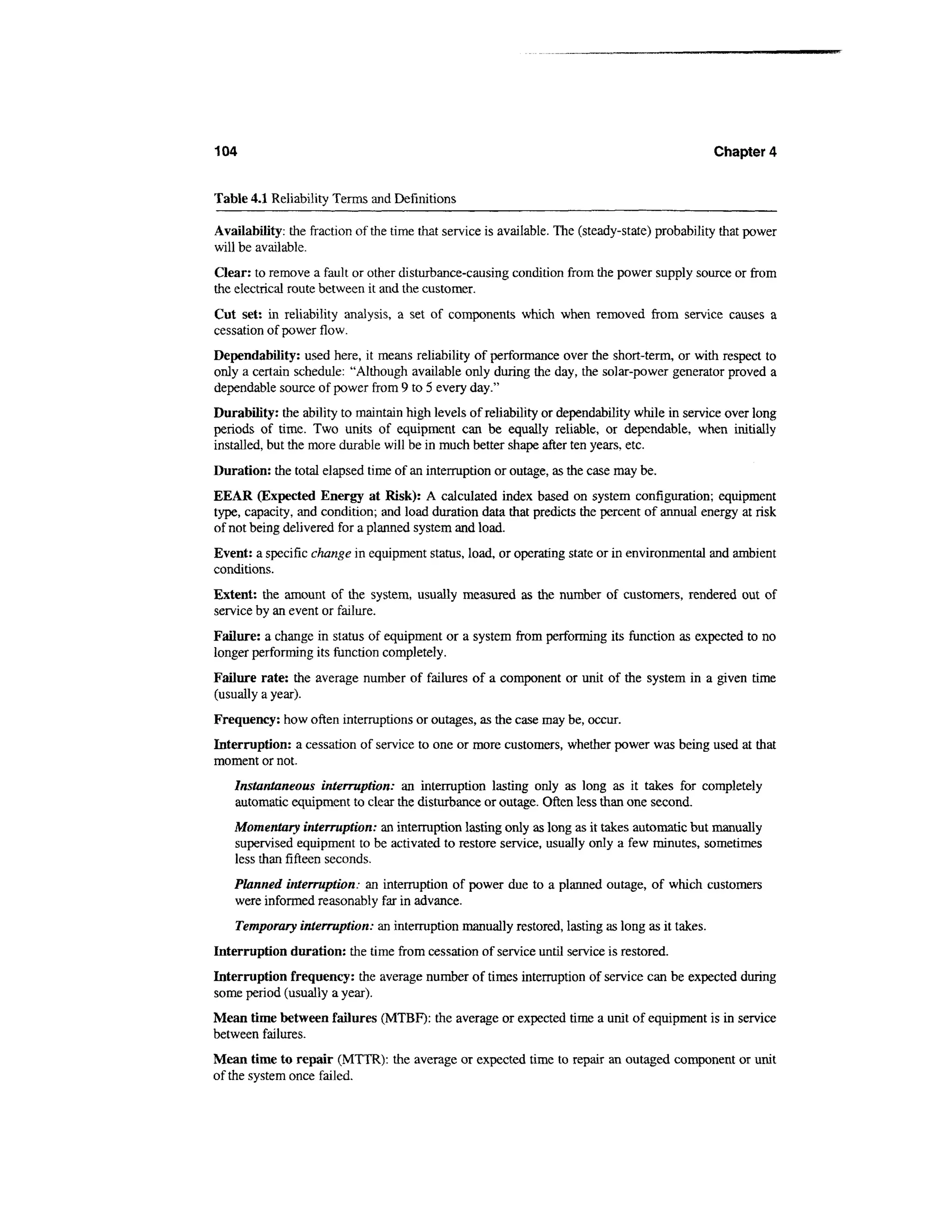 104                                                                                            Chapter 4


Table 4.1 Reliability Terms and Definitions

Availability: the fraction of the time that service is available. The (steady-state) probability that power
will be available.
Clear: to remove a fault or other disturbance-causing condition from the power supply source or from
the electrical route between it and the customer.
Cut set: in reliability analysis, a set of components which when removed from service causes a
cessation of power flow.
Dependability: used here, it means reliability of performance over the short-term, or with respect to
only a certain schedule: "Although available only during the day, the solar-power generator proved a
dependable source of power from 9 to 5 every day."
Durability: the ability to maintain high levels of reliability or dependability while in service over long
periods of time. Two units of equipment can be equally reliable, or dependable, when initially
installed, but the more durable will be in much better shape after ten years, etc.
Duration: the total elapsed time of an interruption or outage, as the case may be.
EEAR (Expected Energy at Risk): A calculated index based on system configuration; equipment
type, capacity, and condition; and load duration data that predicts the percent of annual energy at risk
of not being delivered for a planned system and load.
Event: a specific change in equipment status, load, or operating state or in environmental and ambient
conditions.
Extent: the amount of the system, usually measured as the number of customers, rendered out of
service by an event or failure.
Failure: a change in status of equipment or a system from performing its function as expected to no
longer performing its function completely.
Failure rate: the average number of failures of a component or unit of the system in a given time
(usually a year).
Frequency: how often interruptions or outages, as the case may be, occur.
Interruption: a cessation of service to one or more customers, whether power was being used at that
moment or not.
   Instantaneous interruption: an interruption lasting only as long as it takes for completely
   automatic equipment to clear the disturbance or outage. Often less than one second.
   Momentary interruption: an interruption lasting only as long as it takes automatic but manually
   supervised equipment to be activated to restore service, usually only a few minutes, sometimes
   less than fifteen seconds.
   Planned interruption: an interruption of power due to a planned outage, of which customers
   were informed reasonably far in advance.
    Temporary interruption: an interruption manually restored, lasting as long as it takes.
Interruption duration: the time from cessation of service until service is restored.
Interruption frequency: the average number of times interruption of service can be expected during
some period (usually a year).
Mean time between failures (MTBF): the average or expected time a unit of equipment is in service
between failures.
Mean time to repair (MTTR): the average or expected time to repair an outaged component or unit
of the system once failed.
 