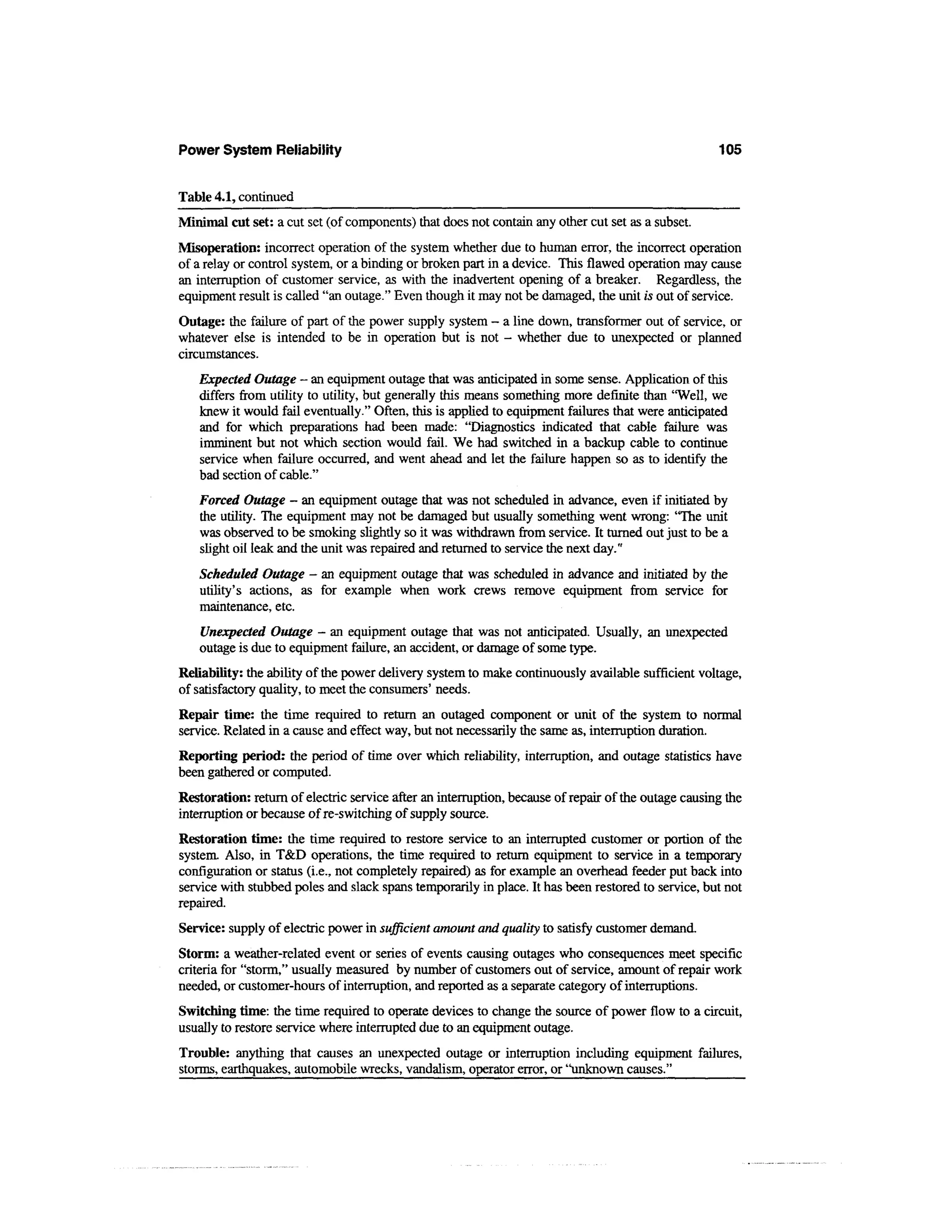 Power System Reliability                                                                             105


Table 4.1, continued
Minimal cut set: a cut set (of components) that does not contain any other cut set as a subset.
Misoperation: incorrect operation of the system whether due to human error, the incorrect operation
of a relay or control system, or a binding or broken part in a device. This flawed operation may cause
an interruption of customer service, as with the inadvertent opening of a breaker. Regardless, the
equipment result is called "an outage." Even though it may not be damaged, the unit is out of service.
Outage: the failure of part of the power supply system - a line down, transformer out of service, or
whatever else is intended to be in operation but is not - whether due to unexpected or planned
circumstances.
   Expected Outage - an equipment outage that was anticipated in some sense. Application of this
   differs from utility to utility, but generally this means something more definite than "Well, we
   knew it would fail eventually." Often, this is applied to equipment failures that were anticipated
   and for which preparations had been made: "Diagnostics indicated that cable failure was
   imminent but not which section would fail. We had switched in a backup cable to continue
   service when failure occurred, and went ahead and let the failure happen so as to identify the
   bad section of cable."
   Forced Outage - an equipment outage that was not scheduled in advance, even if initiated by
   the utility. The equipment may not be damaged but usually something went wrong: "The unit
   was observed to be smoking slightly so it was withdrawn from service. It turned out just to be a
   slight oil leak and the unit was repaired and returned to service the next day."
   Scheduled Outage - an equipment outage that was scheduled in advance and initiated by the
   utility's actions, as for example when work crews remove equipment from service for
   maintenance, etc.
   Unexpected Outage - an equipment outage that was not anticipated. Usually, an unexpected
   outage is due to equipment failure, an accident, or damage of some type.
Reliability: the ability of the power delivery system to make continuously available sufficient voltage,
of satisfactory quality, to meet the consumers' needs.
Repair time: the time required to return an outaged component or unit of the system to normal
service. Related in a cause and effect way, but not necessarily the same as, interruption duration.
Reporting period: the period of time over which reliability, interruption, and outage statistics have
been gathered or computed.
Restoration: return of electric service after an interruption, because of repair of the outage causing the
interruption or because of re-switching of supply source.
Restoration time: the time required to restore service to an interrupted customer or portion of the
system. Also, in T&D operations, the time required to return equipment to service in a temporary
configuration or status (i.e., not completely repaired) as for example an overhead feeder put back into
service with stubbed poles and slack spans temporarily in place. It has been restored to service, but not
repaired.
Service: supply of electric power in sufficient amount and quality to satisfy customer demand.
Storm: a weather-related event or series of events causing outages who consequences meet specific
criteria for "storm," usually measured by number of customers out of service, amount of repair work
needed, or customer-hours of interruption, and reported as a separate category of interruptions.
Switching time: the time required to operate devices to change the source of power flow to a circuit,
usually to restore service where interrupted due to an equipment outage.
Trouble: anything that causes an unexpected outage or interruption including equipment failures,
storms, earthquakes, automobile wrecks, vandalism, operator error, or "unknown causes."
 
