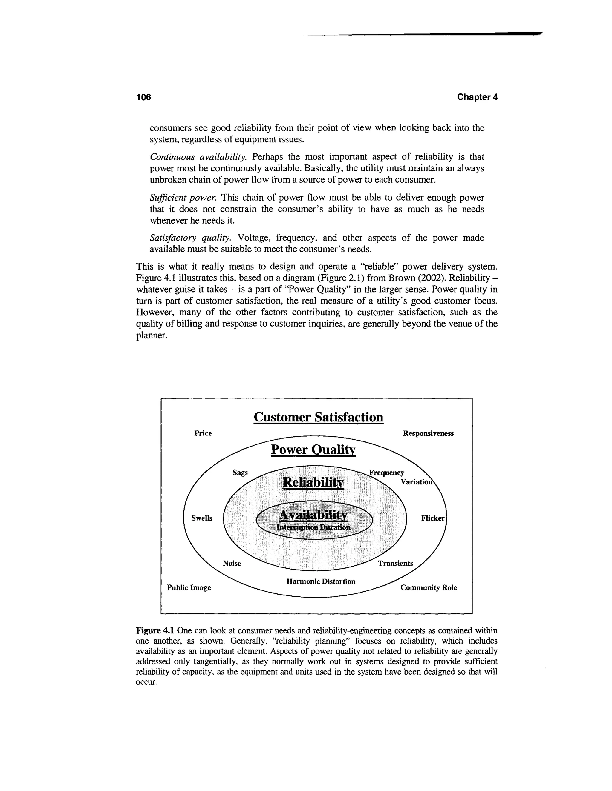 106                                                                                          Chapter 4


   consumers see good reliability from their point of view when looking back into the
   system, regardless of equipment issues.
   Continuous availability. Perhaps the most important aspect of reliability is that
   power most be continuously available. Basically, the utility must maintain an always
   unbroken chain of power flow from a source of power to each consumer.
   Sufficient power. This chain of power flow must be able to deliver enough power
   that it does not constrain the consumer's ability to have as much as he needs
   whenever he needs it.
   Satisfactory quality. Voltage, frequency, and other aspects of the power made
   available must be suitable to meet the consumer's needs.
This is what it really means to design and operate a "reliable" power delivery system.
Figure 4.1 illustrates this, based on a diagram (Figure 2.1) from Brown (2002). Reliability -
whatever guise it takes - is a part of "Power Quality" in the larger sense. Power quality in
turn is part of customer satisfaction, the real measure of a utility's good customer focus.
However, many of the other factors contributing to customer satisfaction, such as the
quality of billing and response to customer inquiries, are generally beyond the venue of the
planner.




                                 Customer Satisfaction
                Price                                                       Responsiveness

                                      Power Quality

                                         Reliability
                                         —<      '          !*««




                                        Availability
                                        Interruption Duration




                                              Harmonic Distortion
        Public Image                                                       Community Role




Figure 4.1 One can look at consumer needs and reliability-engineering concepts as contained within
one another, as shown. Generally, "reliability planning" focuses on reliability, which includes
availability as an important element. Aspects of power quality not related to reliability are generally
addressed only tangentially, as they normally work out in systems designed to provide sufficient
reliability of capacity, as the equipment and units used in the system have been designed so that will
occur.
 