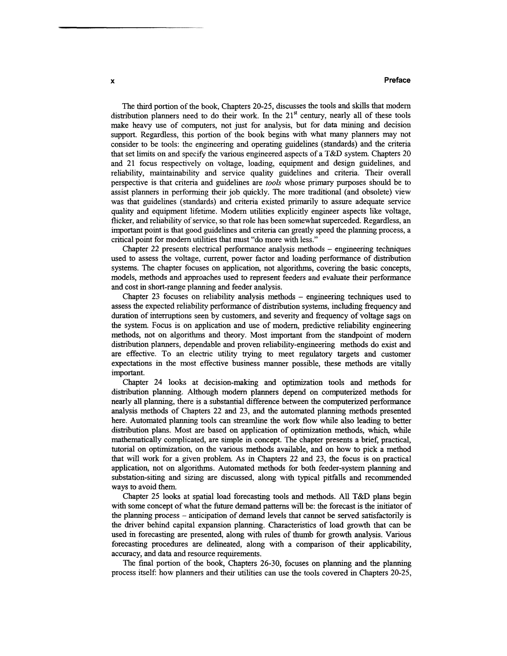 Preface

    The third portion of the book, Chapters 20-25, discusses the tools and skills that modern
distribution planners need to do their work. In the 21st century, nearly all of these tools
make heavy use of computers, not just for analysis, but for data mining and decision
support. Regardless, this portion of the book begins with what many planners may not
consider to be tools: the engineering and operating guidelines (standards) and the criteria
that set limits on and specify the various engineered aspects of a T&D system. Chapters 20
and 21 focus respectively on voltage, loading, equipment and design guidelines, and
reliability, maintainability and service quality guidelines and criteria. Their overall
perspective is that criteria and guidelines are tools whose primary purposes should be to
assist planners in performing their job quickly. The more traditional (and obsolete) view
was that guidelines (standards) and criteria existed primarily to assure adequate service
quality and equipment lifetime. Modem utilities explicitly engineer aspects like voltage,
flicker, and reliability of service, so that role has been somewhat superceded. Regardless, an
important point is that good guidelines and criteria can greatly speed the planning process, a
critical point for modern utilities that must "do more with less."
    Chapter 22 presents electrical performance analysis methods - engineering techniques
used to assess the voltage, current, power factor and loading performance of distribution
systems. The chapter focuses on application, not algorithms, covering the basic concepts,
models, methods and approaches used to represent feeders and evaluate their performance
and cost in short-range planning and feeder analysis.
    Chapter 23 focuses on reliability analysis methods - engineering techniques used to
assess the expected reliability performance of distribution systems, including frequency and
duration of interruptions seen by customers, and severity and frequency of voltage sags on
the system. Focus is on application and use of modern, predictive reliability engineering
methods, not on algorithms and theory. Most important from the standpoint of modem
distribution planners, dependable and proven reliability-engineering methods do exist and
are effective. To an electric utility trying to meet regulatory targets and customer
expectations in the most effective business manner possible, these methods are vitally
important.
    Chapter 24 looks at decision-making and optimization tools and methods for
distribution planning. Although modern planners depend on computerized methods for
nearly all planning, there is a substantial difference between the computerized performance
analysis methods of Chapters 22 and 23, and the automated planning methods presented
here. Automated planning tools can streamline the work flow while also leading to better
distribution plans. Most are based on application of optimization methods, which, while
mathematically complicated, are simple in concept. The chapter presents a brief, practical,
tutorial on optimization, on the various methods available, and on how to pick a method
that will work for a given problem. As in Chapters 22 and 23, the focus is on practical
application, not on algorithms. Automated methods for both feeder-system planning and
substation-siting and sizing are discussed, along with typical pitfalls and recommended
ways to avoid them.
    Chapter 25 looks at spatial load forecasting tools and methods. All T&D plans begin
with some concept of what the future demand patterns will be: the forecast is the initiator of
the planning process - anticipation of demand levels that cannot be served satisfactorily is
the driver behind capital expansion planning. Characteristics of load growth that can be
used in forecasting are presented, along with rules of thumb for growth analysis. Various
forecasting procedures are delineated, along with a comparison of their applicability,
accuracy, and data and resource requirements.
    The final portion of the book, Chapters 26-30, focuses on planning and the planning
process itself: how planners and their utilities can use the tools covered in Chapters 20-25,
 