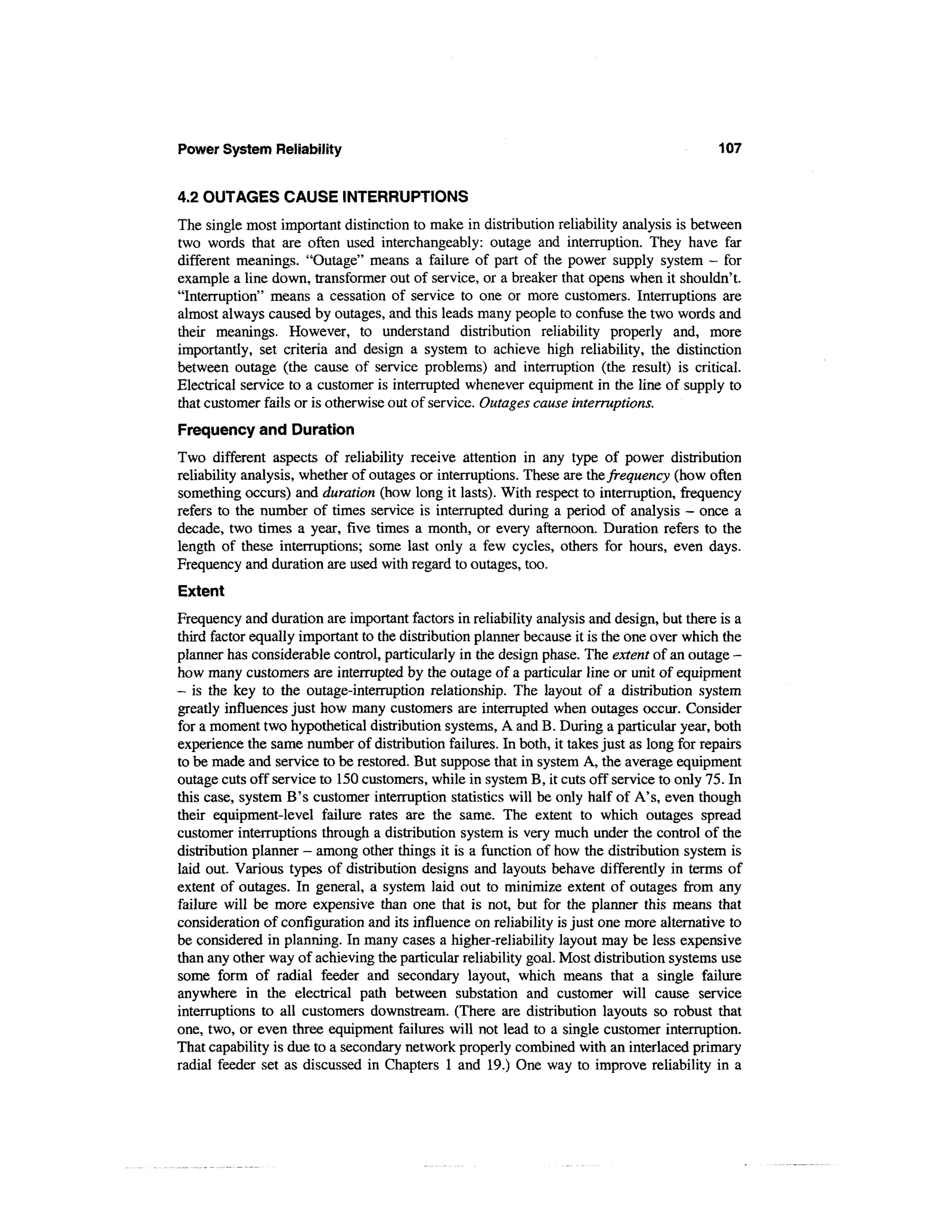 Power System Reliability                                                                   107


4.2 OUTAGES CAUSE INTERRUPTIONS
The single most important distinction to make in distribution reliability analysis is between
two words that are often used interchangeably: outage and interruption. They have far
different meanings. "Outage" means a failure of part of the power supply system - for
example a line down, transformer out of service, or a breaker that opens when it shouldn't.
"Interruption" means a cessation of service to one or more customers. Interruptions are
almost always caused by outages, and this leads many people to confuse the two words and
their meanings. However, to understand distribution reliability properly and, more
importantly, set criteria and design a system to achieve high reliability, the distinction
between outage (the cause of service problems) and interruption (the result) is critical.
Electrical service to a customer is interrupted whenever equipment in the line of supply to
that customer fails or is otherwise out of service. Outages cause interruptions.
Frequency and Duration
Two different aspects of reliability receive attention in any type of power distribution
reliability analysis, whether of outages or interruptions. These are the frequency (how often
something occurs) and duration (how long it lasts). With respect to interruption, frequency
refers to the number of times service is interrupted during a period of analysis - once a
decade, two times a year, five times a month, or every afternoon. Duration refers to the
length of these interruptions; some last only a few cycles, others for hours, even days.
Frequency and duration are used with regard to outages, too.
Extent
Frequency and duration are important factors in reliability analysis and design, but there is a
third factor equally important to the distribution planner because it is the one over which the
planner has considerable control, particularly in the design phase. The extent of an outage -
how many customers are interrupted by the outage of a particular line or unit of equipment
- is the key to the outage-interruption relationship. The layout of a distribution system
greatly influences just how many customers are interrupted when outages occur. Consider
for a moment two hypothetical distribution systems, A and B. During a particular year, both
experience the same number of distribution failures. In both, it takes just as long for repairs
to be made and service to be restored. But suppose that in system A, the average equipment
outage cuts off service to 150 customers, while in system B, it cuts off service to only 75. In
this case, system B's customer interruption statistics will be only half of A's, even though
their equipment-level failure rates are the same. The extent to which outages spread
customer interruptions through a distribution system is very much under the control of the
distribution planner - among other things it is a function of how the distribution system is
laid out. Various types of distribution designs and layouts behave differently in terms of
extent of outages. In general, a system laid out to minimize extent of outages from any
failure will be more expensive than one that is not, but for the planner this means that
consideration of configuration and its influence on reliability is just one more alternative to
be considered in planning. In many cases a higher-reliability layout may be less expensive
than any other way of achieving the particular reliability goal. Most distribution systems use
some form of radial feeder and secondary layout, which means that a single failure
anywhere in the electrical path between substation and customer will cause service
interruptions to all customers downstream. (There are distribution layouts so robust that
one, two, or even three equipment failures will not lead to a single customer interruption.
That capability is due to a secondary network properly combined with an interlaced primary
radial feeder set as discussed in Chapters 1 and 19.) One way to improve reliability in a
 