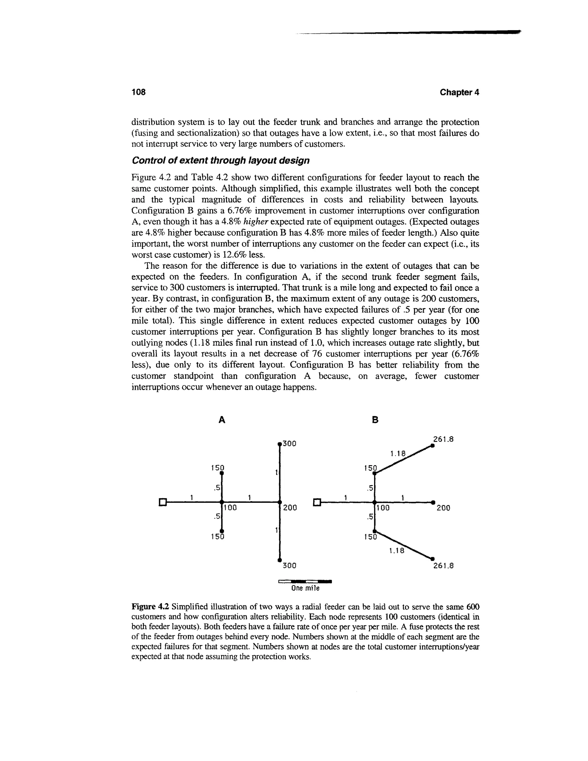 108                                                                                          Chapter 4


distribution system is to lay out the feeder trunk and branches and arrange the protection
(fusing and sectionalization) so that outages have a low extent, i.e., so that most failures do
not interrupt service to very large numbers of customers.
Control of extent through layout design
Figure 4.2 and Table 4.2 show two different configurations for feeder layout to reach the
same customer points. Although simplified, this example illustrates well both the concept
and the typical magnitude of differences in costs and reliability between layouts.
Configuration B gains a 6.76% improvement in customer interruptions over configuration
A, even though it has a 4.8% higher expected rate of equipment outages. (Expected outages
are 4.8% higher because configuration B has 4.8% more miles of feeder length.) Also quite
important, the worst number of interruptions any customer on the feeder can expect (i.e., its
worst case customer) is 12.6% less.
    The reason for the difference is due to variations in the extent of outages that can be
expected on the feeders. In configuration A, if the second trunk feeder segment fails,
service to 300 customers is interrupted. That trunk is a mile long and expected to fail once a
year. By contrast, in configuration B, the maximum extent of any outage is 200 customers,
for either of the two major branches, which have expected failures of .5 per year (for one
mile total). This single difference in extent reduces expected customer outages by 100
customer interruptions per year. Configuration B has slightly longer branches to its most
outlying nodes (1.18 miles final run instead of 1.0, which increases outage rate slightly, but
overall its layout results in a net decrease of 76 customer interruptions per year (6.76%
less), due only to its different layout. Configuration B has better reliability from the
customer standpoint than configuration A because, on average, fewer customer
interruptions occur whenever an outage happens.


                                                                         B

                                                                                           261.8
                                              300


                        150
                          11

                         .5

        D-                    100             200
                                                       D-                   100             200
                         .5                                            .5

                        150

                                                                                  1.18
                                              300                                          261.8

                                                One mile

Figure 4.2 Simplified illustration of two ways a radial feeder can be laid out to serve the same 600
customers and how configuration alters reliability. Each node represents 100 customers (identical in
both feeder layouts). Both feeders have a failure rate of once per year per mile. A fuse protects the rest
of the feeder from outages behind every node. Numbers shown at the middle of each segment are the
expected failures for that segment. Numbers shown at nodes are the total customer interruptions/year
expected at that node assuming the protection works.
 