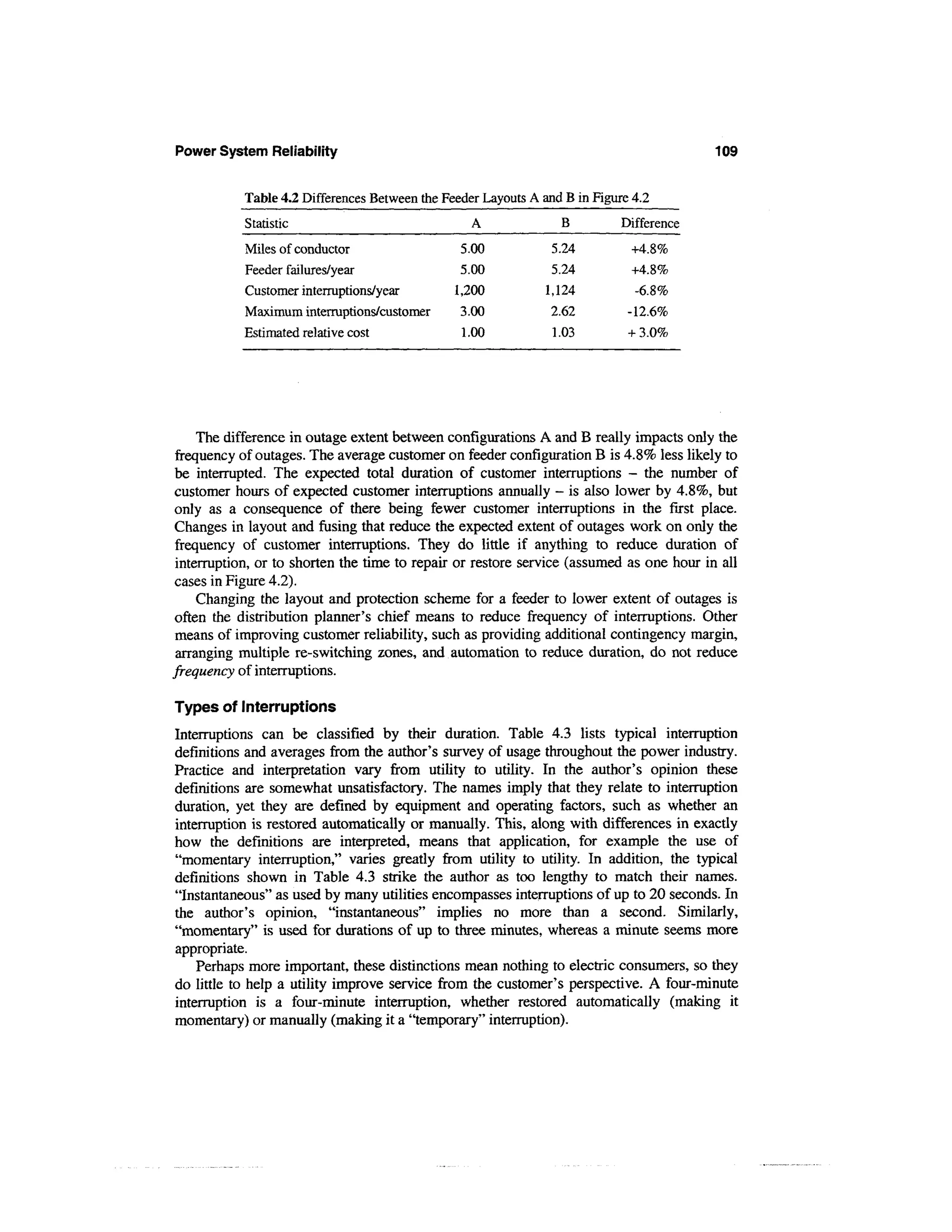 Power System Reliability                                                                  109

            Table 4.2 Differences Between the Feeder Layouts A and B in Figure 4.2
            Statistic                              A              B          Difference
            Miles of conductor                   5.00            5.24          +4.8%
            Feeder failures/year                 5.00            5.24          +4.8%
            Customer interruptions/year         1,200           1,124          -6.8%
            Maximum interruptions/customer       3.00            2.62         -12.6%
            Estimated relative cost              1.00            1.03         + 3.0%




     The difference in outage extent between configurations A and B really impacts only the
 frequency of outages. The average customer on feeder configuration B is 4.8% less likely to
 be interrupted. The expected total duration of customer interruptions - the number of
 customer hours of expected customer interruptions annually - is also lower by 4.8%, but
 only as a consequence of there being fewer customer interruptions in the first place.
 Changes in layout and fusing that reduce the expected extent of outages work on only the
 frequency of customer interruptions. They do little if anything to reduce duration of
 interruption, or to shorten the time to repair or restore service (assumed as one hour in all
 cases in Figure 4.2).
     Changing the layout and protection scheme for a feeder to lower extent of outages is
 often the distribution planner's chief means to reduce frequency of interruptions. Other
 means of improving customer reliability, such as providing additional contingency margin,
 arranging multiple re-switching zones, and automation to reduce duration, do not reduce
frequency of interruptions.

Types of Interruptions
Interruptions can be classified by their duration. Table 4.3 lists typical interruption
definitions and averages from the author's survey of usage throughout the power industry.
Practice and interpretation vary from utility to utility. In the author's opinion these
definitions are somewhat unsatisfactory. The names imply that they relate to interruption
duration, yet they are defined by equipment and operating factors, such as whether an
interruption is restored automatically or manually. This, along with differences in exactly
how the definitions are interpreted, means that application, for example the use of
"momentary interruption," varies greatly from utility to utility. In addition, the typical
definitions shown in Table 4.3 strike the author as too lengthy to match their names.
"Instantaneous" as used by many utilities encompasses interruptions of up to 20 seconds. In
the author's opinion, "instantaneous" implies no more than a second. Similarly,
"momentary" is used for durations of up to three minutes, whereas a minute seems more
appropriate.
    Perhaps more important, these distinctions mean nothing to electric consumers, so they
do little to help a utility improve service from the customer's perspective. A four-minute
interruption is a four-minute interruption, whether restored automatically (making it
momentary) or manually (making it a "temporary" interruption).
 