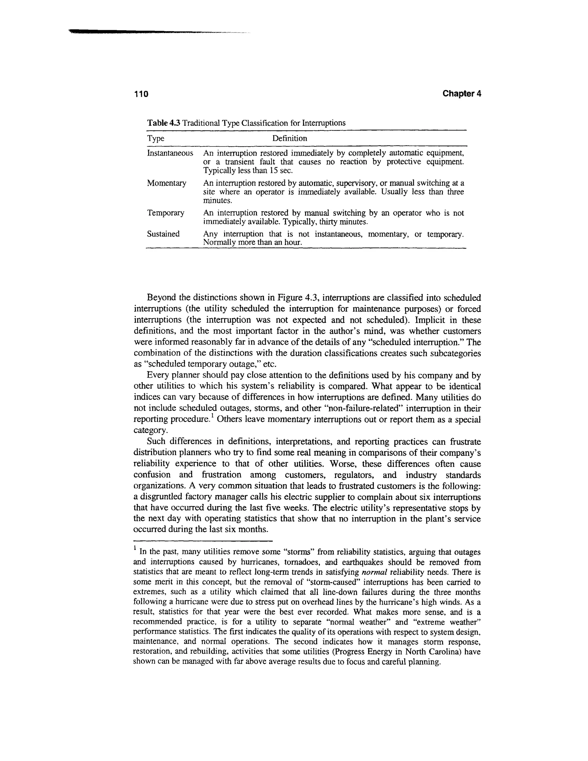 110                                                                                         Chapter 4


    Table 4.3 Traditional Type Classification for Interruptions
    Type                                 Definition
    Instantaneous   An interruption restored immediately by completely automatic equipment,
                    or a transient fault that causes no reaction by protective equipment.
                    Typically less than 15 sec.
    Momentary       An interruption restored by automatic, supervisory, or manual switching at a
                    site where an operator is immediately available. Usually less than three
                    minutes.
    Temporary       An interruption restored by manual switching by an operator who is not
                    immediately available. Typically, thirty minutes.
    Sustained       Any interruption that is not instantaneous, momentary, or temporary.
                    Normally more than an hour.




    Beyond the distinctions shown in Figure 4.3, interruptions are classified into scheduled
interruptions (the utility scheduled the interruption for maintenance purposes) or forced
interruptions (the interruption was not expected and not scheduled). Implicit in these
definitions, and the most important factor in the author's mind, was whether customers
were informed reasonably far in advance of the details of any "scheduled interruption." The
combination of the distinctions with the duration classifications creates such subcategories
as "scheduled temporary outage," etc.
    Every planner should pay close attention to the definitions used by his company and by
other utilities to which his system's reliability is compared. What appear to be identical
indices can vary because of differences in how interruptions are defined. Many utilities do
not include scheduled outages, storms, and other "non-failure-related" interruption in their
reporting procedure.1 Others leave momentary interruptions out or report them as a special
category.
    Such differences in definitions, interpretations, and reporting practices can frustrate
distribution planners who try to find some real meaning in comparisons of their company's
reliability experience to that of other utilities. Worse, these differences often cause
confusion and frustration among customers, regulators, and industry standards
organizations. A very common situation that leads to frustrated customers is the following:
a disgruntled factory manager calls his electric supplier to complain about six interruptions
that have occurred during the last five weeks. The electric utility's representative stops by
the next day with operating statistics that show that no interruption in the plant's service
occurred during the last six months.

  In the past, many utilities remove some "storms" from reliability statistics, arguing that outages
and interruptions caused by hurricanes, tornadoes, and earthquakes should be removed from
statistics that are meant to reflect long-term trends in satisfying normal reliability needs. There is
some merit in this concept, but the removal of "storm-caused" interruptions has been carried to
extremes, such as a utility which claimed that all line-down failures during the three months
following a hurricane were due to stress put on overhead lines by the hurricane's high winds. As a
result, statistics for that year were the best ever recorded. What makes more sense, and is a
recommended practice, is for a utility to separate "normal weather" and "extreme weather"
performance statistics. The first indicates the quality of its operations with respect to system design,
maintenance, and normal operations. The second indicates how it manages storm response,
restoration, and rebuilding, activities that some utilities (Progress Energy in North Carolina) have
shown can be managed with far above average results due to focus and careful planning.
 