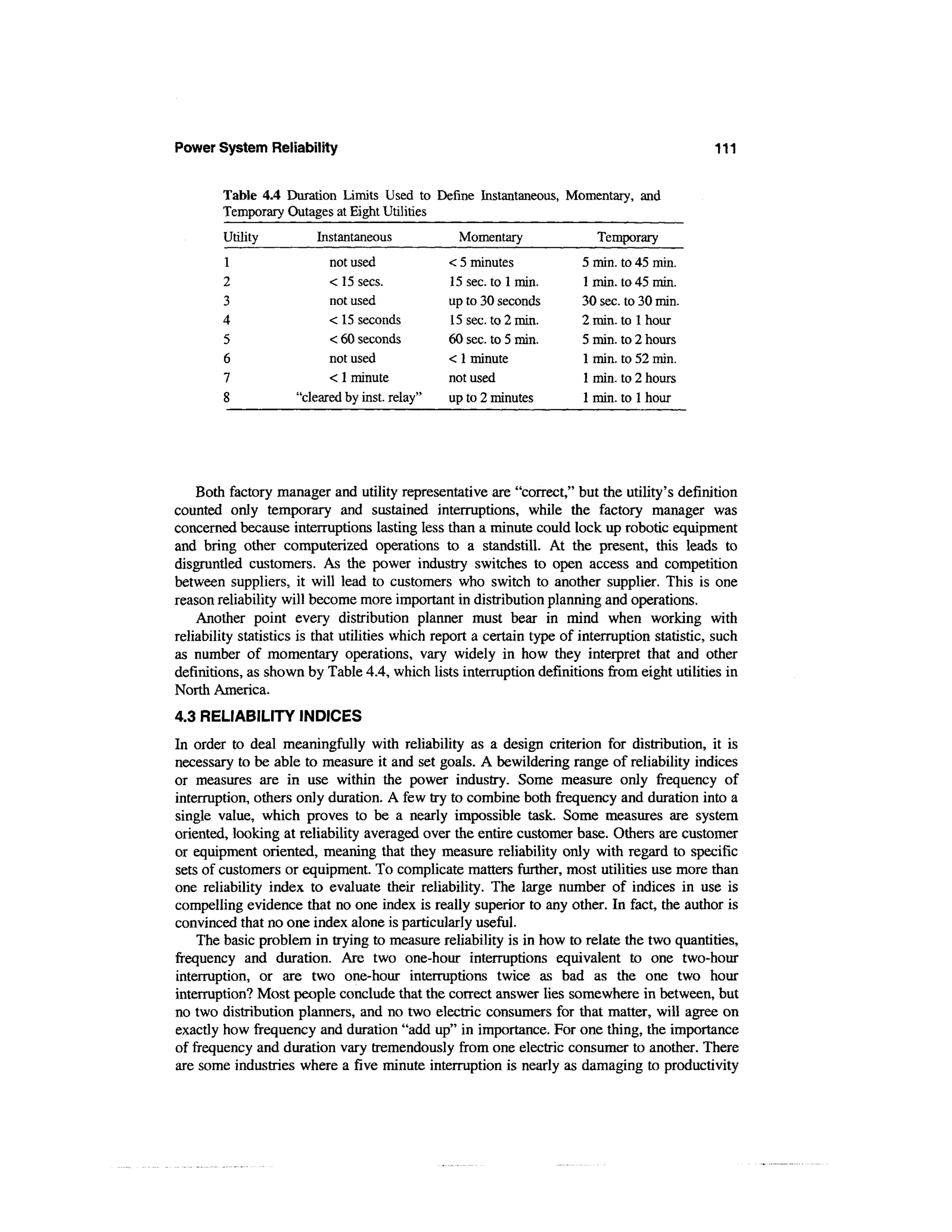 Power System Reliability                                                                       111


        Table 4.4 Duration Limits Used to Define Instantaneous, Momentary, and
        Temporary Outages at Eight Utilities
        Utility          Instantaneous            Momentary                Temporary
        1                  not used             < 5 minutes             5 min. to 45 min.
        2                  < 15 sees.           15 sec. to 1 min.       1 min. to 45 min.
        3                  not used             up to 30 seconds        30 sec. to 30 min.
        4                  < 15 seconds         15 sec. to 2 min.       2 min. to 1 hour
        5                  < 60 seconds         60 sec. to 5 min.       5 min. to 2 hours
        6                  not used             < 1 minute              1 min. to 52 min.
        7                  < 1 minute           not used                1 min. to 2 hours
        8            "cleared by inst. relay"   up to 2 minutes         1 min. to 1 hour




    Both factory manager and utility representative are "correct," but the utility's definition
counted only temporary and sustained interruptions, while the factory manager was
concerned because interruptions lasting less than a minute could lock up robotic equipment
and bring other computerized operations to a standstill. At the present, this leads to
disgruntled customers. As the power industry switches to open access and competition
between suppliers, it will lead to customers who switch to another supplier. This is one
reason reliability will become more important in distribution planning and operations.
    Another point every distribution planner must bear in mind when working with
reliability statistics is that utilities which report a certain type of interruption statistic, such
as number of momentary operations, vary widely in how they interpret that and other
definitions, as shown by Table 4.4, which lists interruption definitions from eight utilities in
North America.
4.3 RELIABILITY INDICES
In order to deal meaningfully with reliability as a design criterion for distribution, it is
necessary to be able to measure it and set goals. A bewildering range of reliability indices
or measures are in use within the power industry. Some measure only frequency of
interruption, others only duration. A few try to combine both frequency and duration into a
single value, which proves to be a nearly impossible task. Some measures are system
oriented, looking at reliability averaged over the entire customer base. Others are customer
or equipment oriented, meaning that they measure reliability only with regard to specific
sets of customers or equipment. To complicate matters further, most utilities use more than
one reliability index to evaluate their reliability. The large number of indices in use is
compelling evidence that no one index is really superior to any other. In fact, the author is
convinced that no one index alone is particularly useful.
    The basic problem in trying to measure reliability is in how to relate the two quantities,
frequency and duration. Are two one-hour interruptions equivalent to one two-hour
interruption, or are two one-hour interruptions twice as bad as the one two hour
interruption? Most people conclude that the correct answer lies somewhere in between, but
no two distribution planners, and no two electric consumers for that matter, will agree on
exactly how frequency and duration "add up" in importance. For one thing, the importance
of frequency and duration vary tremendously from one electric consumer to another. There
are some industries where a five minute interruption is nearly as damaging to productivity
 