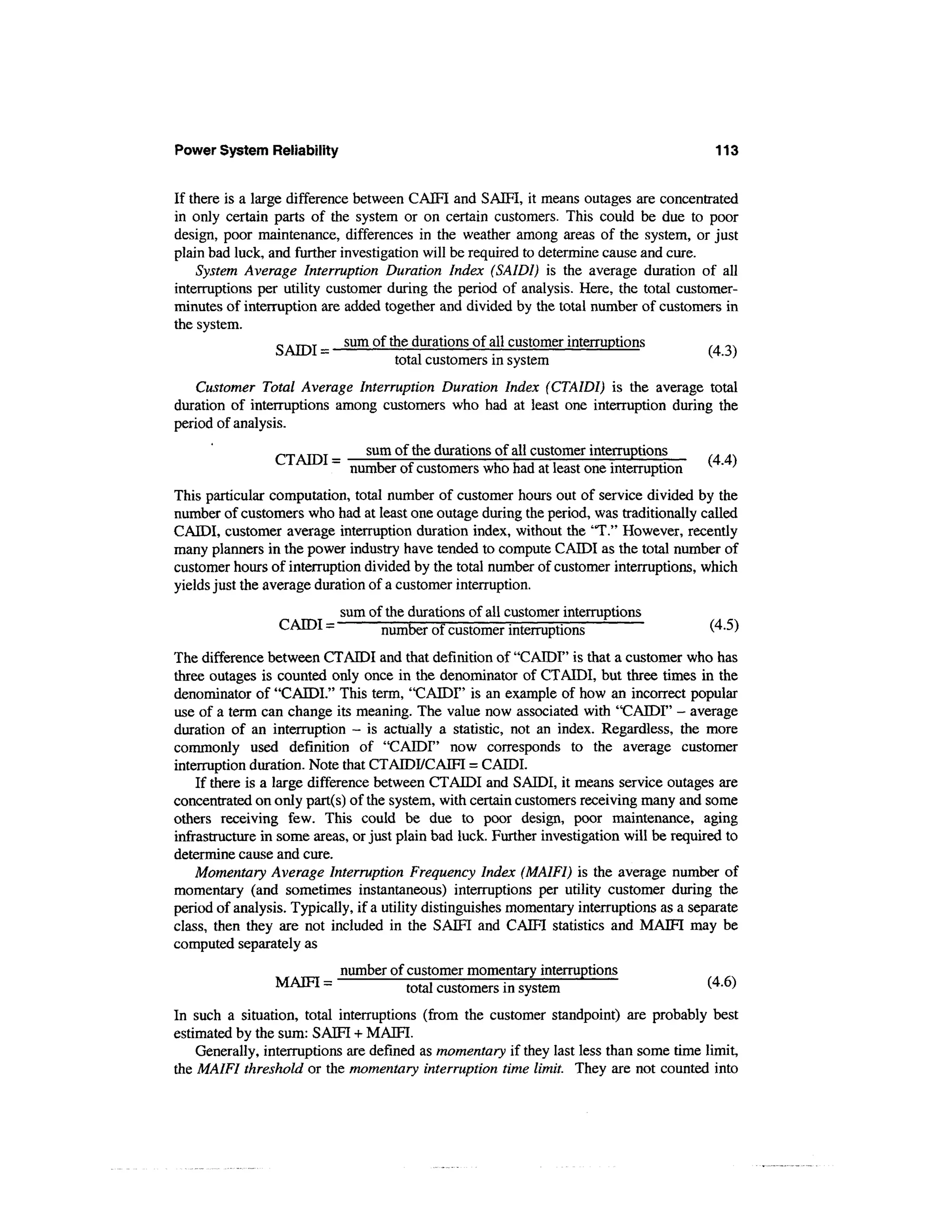 Power System Reliability                                                                   113


If there is a large difference between CAIFI and SAM, it means outages are concentrated
in only certain parts of the system or on certain customers. This could be due to poor
design, poor maintenance, differences in the weather among areas of the system, or just
plain bad luck, and further investigation will be required to determine cause and cure.
    System Average Interruption Duration Index (SAIDI) is the average duration of all
interruptions per utility customer during the period of analysis. Here, the total customer-
minutes of interruption are added together and divided by the total number of customers in
the system.
                  S ATDT - sum Qf me durations of all customer interruptions            .. ,,,
                                     total customers in system
    Customer Total Average Interruption Duration Index (CTAIDI) is the average total
duration of interruptions among customers who had at least one interruption during the
period of analysis.
                 _            sum of the durations of all customer interruptions
                          ~ number of customers who had at least one interruption           '
This particular computation, total number of customer hours out of service divided by the
number of customers who had at least one outage during the period, was traditionally called
CAIDI, customer average interruption duration index, without the "T." However, recently
many planners in the power industry have tended to compute CAIDI as the total number of
customer hours of interruption divided by the total number of customer interruptions, which
yields just the average duration of a customer interruption.
                            sum of the durations of all customer interruptions
                 CAIDI =          number of customer interruptions                        (4.5)
The difference between CTAIDI and that definition of "CAIDI" is that a customer who has
three outages is counted only once in the denominator of CTAIDI, but three times in the
denominator of "CAIDL" This term, "CAIDI" is an example of how an incorrect popular
use of a term can change its meaning. The value now associated with "CAIDI" - average
duration of an interruption - is actually a statistic, not an index. Regardless, the more
commonly used definition of "CAIDI" now corresponds to the average customer
interruption duration. Note that CTAIDI/CAIFI = CAIDI.
    If there is a large difference between CTAIDI and SAIDI, it means service outages are
concentrated on only part(s) of the system, with certain customers receiving many and some
others receiving few. This could be due to poor design, poor maintenance, aging
infrastructure in some areas, or just plain bad luck. Further investigation will be required to
determine cause and cure.
    Momentary Average Interruption Frequency Index (MAIFI) is the average number of
momentary (and sometimes instantaneous) interruptions per utility customer during the
period of analysis. Typically, if a utility distinguishes momentary interruptions as a separate
class, then they are not included in the SAM and CAIFI statistics and MAIFI may be
computed separately as
                            number of customer momentary interruptions
                 MAIFI =             totaj customers in system                           (4-6^

In such a situation, total interruptions (from the customer standpoint) are probably best
estimated by the sum: SAM + MAM.
    Generally, interruptions are defined as momentary if they last less than some time limit,
the MAIFI threshold or the momentary interruption time limit. They are not counted into
 