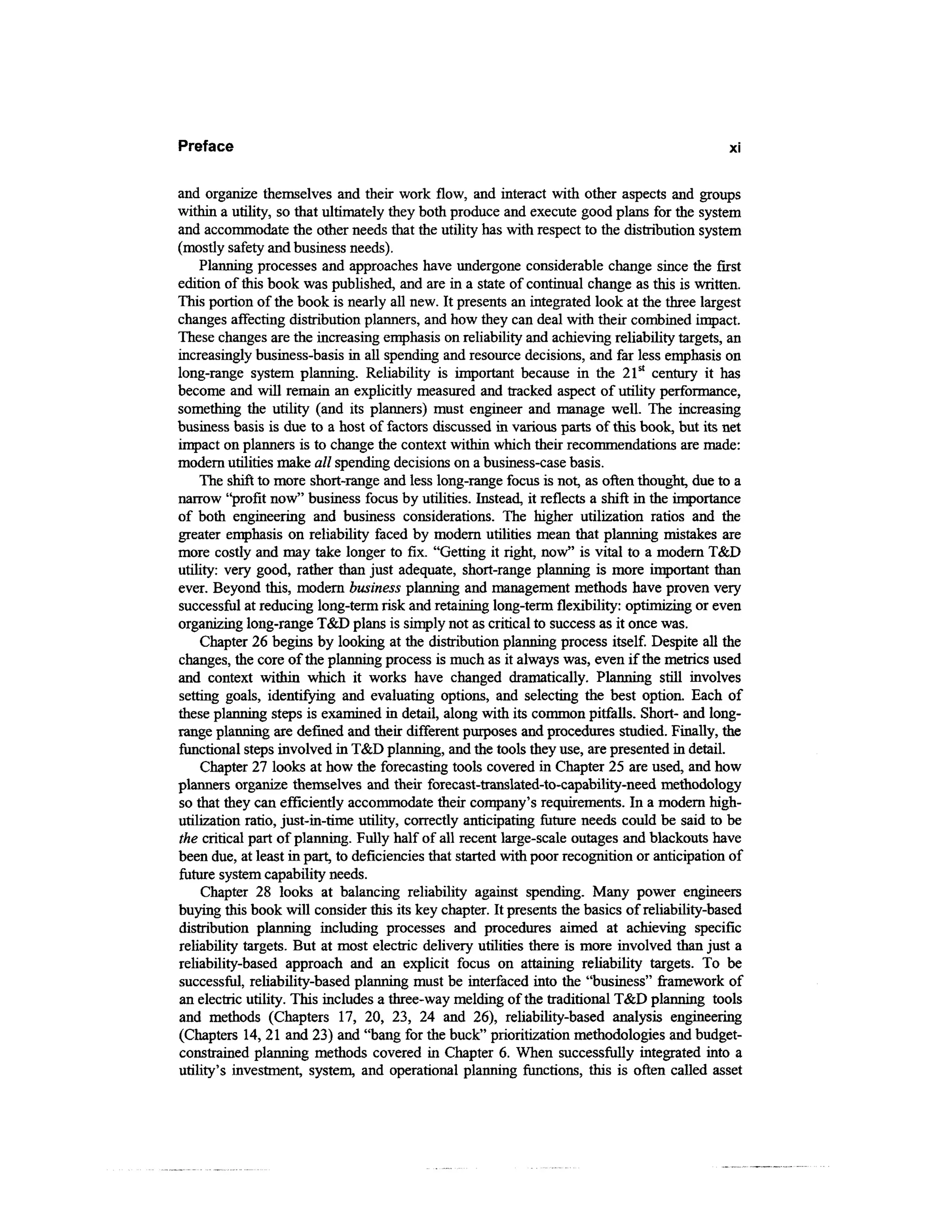 Preface                                                                                       XI



and organize themselves and their work flow, and interact with other aspects and groups
within a utility, so that ultimately they both produce and execute good plans for the system
and accommodate the other needs that the utility has with respect to the distribution system
(mostly safety and business needs).
    Planning processes and approaches have undergone considerable change since the first
edition of this book was published, and are in a state of continual change as this is written.
This portion of the book is nearly all new. It presents an integrated look at the three largest
changes affecting distribution planners, and how they can deal with their combined impact.
These changes are the increasing emphasis on reliability and achieving reliability targets, an
increasingly business-basis in all spending and resource decisions, and far less emphasis on
long-range system planning. Reliability is important because in the 21st century it has
become and will remain an explicitly measured and tracked aspect of utility performance,
something the utility (and its planners) must engineer and manage well. The increasing
business basis is due to a host of factors discussed in various parts of this book, but its net
impact on planners is to change the context within which their recommendations are made:
modern utilities make all spending decisions on a business-case basis.
    The shift to more short-range and less long-range focus is not, as often thought, due to a
narrow "profit now" business focus by utilities. Instead, it reflects a shift in the importance
of both engineering and business considerations. The higher utilization ratios and the
greater emphasis on reliability faced by modern utilities mean that planning mistakes are
more costly and may take longer to fix. "Getting it right, now" is vital to a modern T&D
utility: very good, rather than just adequate, short-range planning is more important than
ever. Beyond this, modern business planning and management methods have proven very
successful at reducing long-term risk and retaining long-term flexibility: optimizing or even
organizing long-range T&D plans is simply not as critical to success as it once was.
    Chapter 26 begins by looking at the distribution planning process itself. Despite all the
changes, the core of the planning process is much as it always was, even if the metrics used
and context within which it works have changed dramatically. Planning still involves
setting goals, identifying and evaluating options, and selecting the best option. Each of
these planning steps is examined in detail, along with its common pitfalls. Short- and long-
range planning are defined and their different purposes and procedures studied. Finally, the
functional steps involved in T&D planning, and the tools they use, are presented in detail.
    Chapter 27 looks at how the forecasting tools covered in Chapter 25 are used, and how
planners organize themselves and their forecast-translated-to-capability-need methodology
so that they can efficiently accommodate their company's requirements. In a modern high-
utilization ratio, just-in-time utility, correctly anticipating future needs could be said to be
the critical part of planning. Fully half of all recent large-scale outages and blackouts have
been due, at least in part, to deficiencies that started with poor recognition or anticipation of
future system capability needs.
     Chapter 28 looks at balancing reliability against spending. Many power engineers
buying this book will consider this its key chapter. It presents the basics of reliability-based
distribution planning including processes and procedures aimed at achieving specific
reliability targets. But at most electric delivery utilities there is more involved than just a
reliability-based approach and an explicit focus on attaining reliability targets. To be
successful, reliability-based planning must be interfaced into the "business" framework of
an electric utility. This includes a three-way melding of the traditional T&D planning tools
and methods (Chapters 17, 20, 23, 24 and 26), reliability-based analysis engineering
(Chapters 14, 21 and 23) and "bang for the buck" prioritization methodologies and budget-
constrained planning methods covered in Chapter 6. When successfully integrated into a
utility's investment, system, and operational planning functions, this is often called asset
 