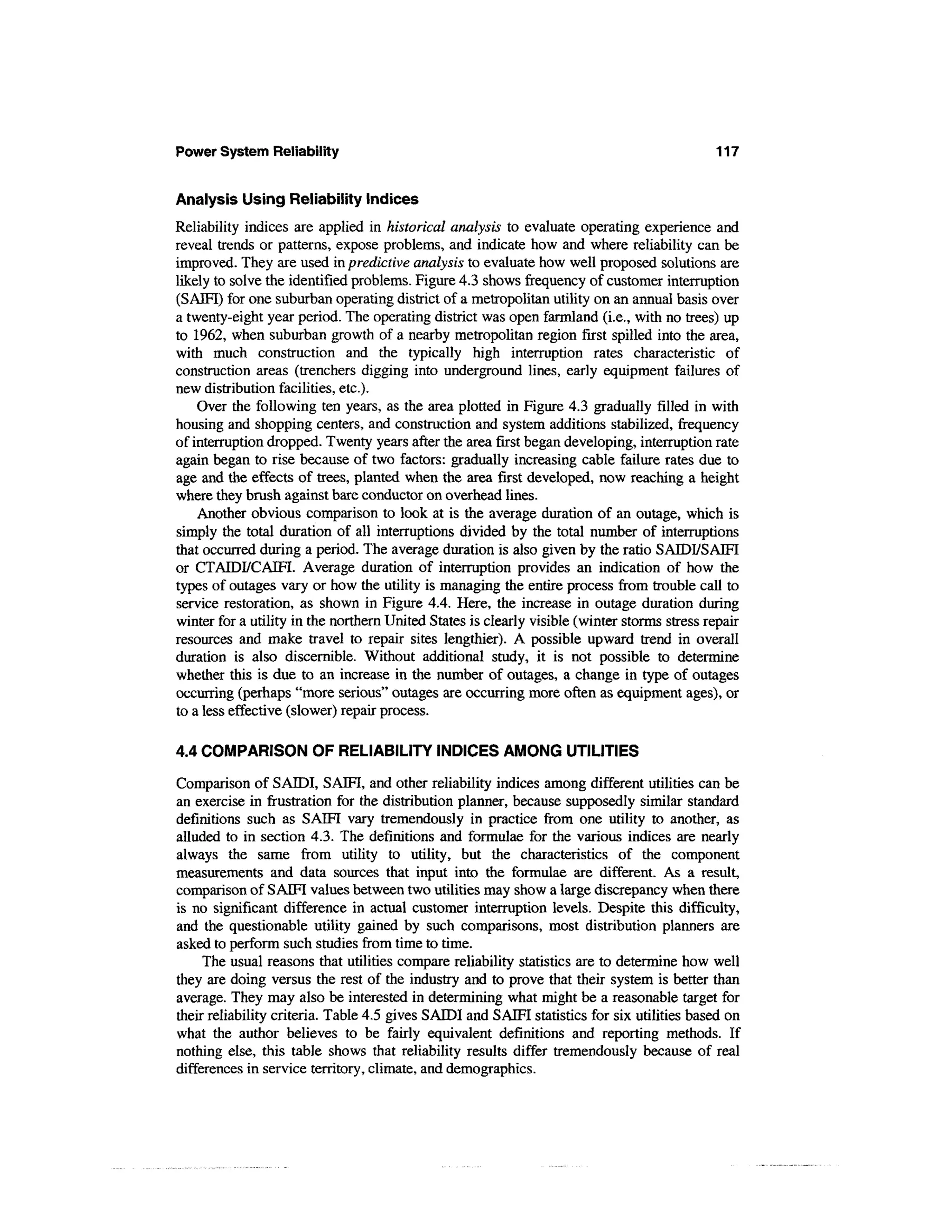 Power System Reliability                                                                     117


Analysis Using Reliability Indices
Reliability indices are applied in historical analysis to evaluate operating experience and
reveal trends or patterns, expose problems, and indicate how and where reliability can be
improved. They are used in predictive analysis to evaluate how well proposed solutions are
likely to solve the identified problems. Figure 4.3 shows frequency of customer interruption
(SAIFI) for one suburban operating district of a metropolitan utility on an annual basis over
a twenty-eight year period. The operating district was open farmland (i.e., with no trees) up
to 1962, when suburban growth of a nearby metropolitan region first spilled into the area,
with much construction and the typically high interruption rates characteristic of
construction areas (trenchers digging into underground lines, early equipment failures of
new distribution facilities, etc.).
    Over the following ten years, as the area plotted in Figure 4.3 gradually filled in with
housing and shopping centers, and construction and system additions stabilized, frequency
of interruption dropped. Twenty years after the area first began developing, interruption rate
again began to rise because of two factors: gradually increasing cable failure rates due to
age and the effects of trees, planted when the area first developed, now reaching a height
where they brush against bare conductor on overhead lines.
    Another obvious comparison to look at is the average duration of an outage, which is
simply the total duration of all interruptions divided by the total number of interruptions
that occurred during a period. The average duration is also given by the ratio SAIDI/SAIFI
or CTAIDFCAIFI. Average duration of interruption provides an indication of how the
types of outages vary or how the utility is managing the entire process from trouble call to
service restoration, as shown in Figure 4.4. Here, the increase in outage duration during
winter for a utility in the northern United States is clearly visible (winter storms stress repair
resources and make travel to repair sites lengthier). A possible upward trend in overall
duration is also discernible. Without additional study, it is not possible to determine
whether this is due to an increase in the number of outages, a change in type of outages
occurring (perhaps "more serious" outages are occurring more often as equipment ages), or
to a less effective (slower) repair process.

4.4 COMPARISON OF RELIABILITY INDICES AMONG UTILITIES

Comparison of SAIDI, SAIFI, and other reliability indices among different utilities can be
an exercise in frustration for the distribution planner, because supposedly similar standard
definitions such as SAIFI vary tremendously in practice from one utility to another, as
alluded to in section 4.3. The definitions and formulae for the various indices are nearly
always the same from utility to utility, but the characteristics of the component
measurements and data sources that input into the formulae are different. As a result,
comparison of SAIFI values between two utilities may show a large discrepancy when there
is no significant difference in actual customer interruption levels. Despite this difficulty,
and the questionable utility gained by such comparisons, most distribution planners are
asked to perform such studies from time to time.
     The usual reasons that utilities compare reliability statistics are to determine how well
they are doing versus the rest of the industry and to prove that their system is better than
average. They may also be interested in determining what might be a reasonable target for
their reliability criteria. Table 4.5 gives SAIDI and SAIFI statistics for six utilities based on
what the author believes to be fairly equivalent definitions and reporting methods. If
nothing else, this table shows that reliability results differ tremendously because of real
differences in service territory, climate, and demographics.
 