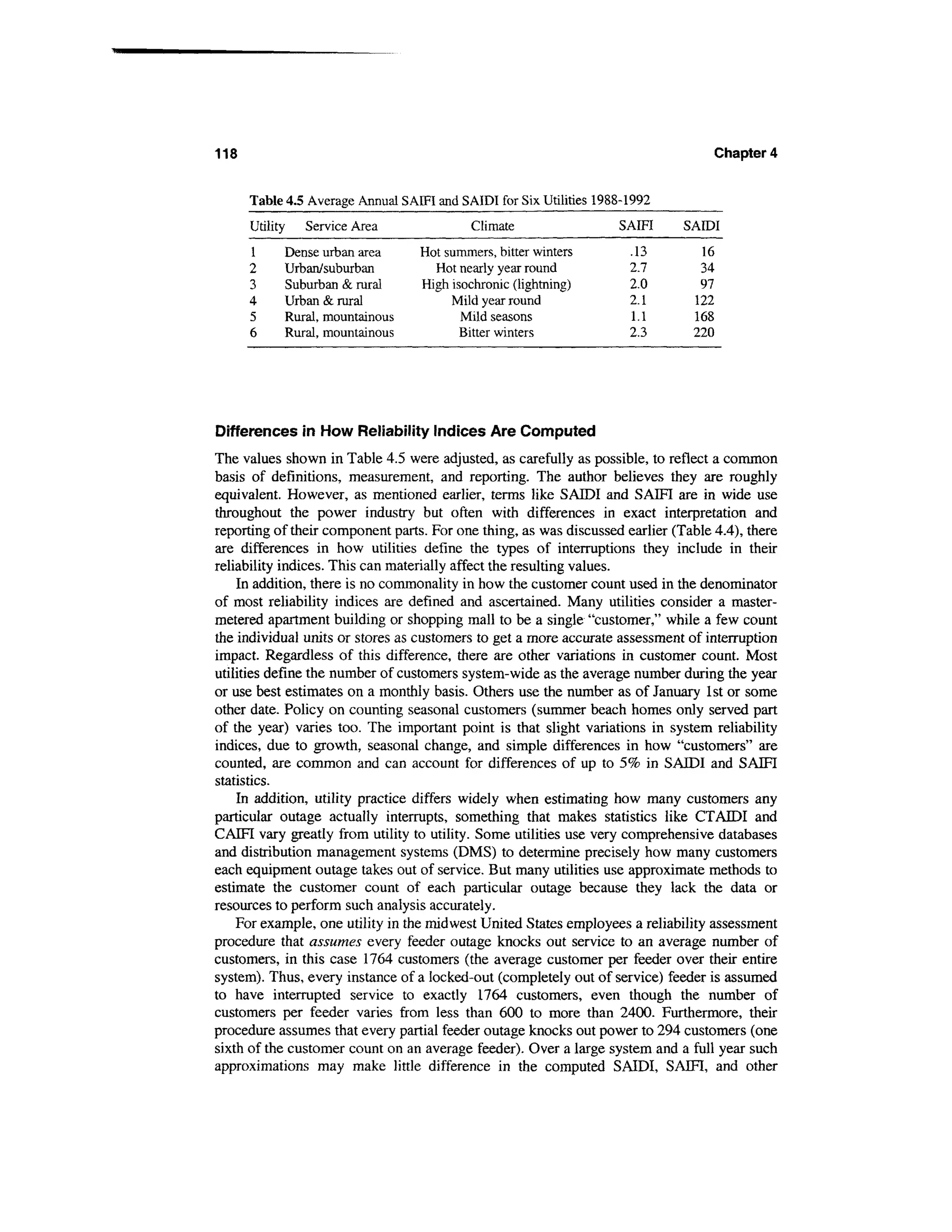 118                                                                                Chapter 4


      Table 4.5 Average Annual SAIFI and SAIDI for Six Utilities 1988-1992
      Utility   Service Area               Climate                  SAIFI     SAIDI
      1     Dense urban area      Hot summers, bitter winters         .13       16
      2     Urban/suburban          Hot nearly year round             2.7       34
      3     Suburban & rural      High isochronic (lightning)         2.0       97
      4     Urban & rural              Mild year round                2.1      122
      5     Rural, mountainous           Mild seasons                 1.1      168
      6     Rural, mountainous           Bitter winters               2.3      220




Differences in How Reliability Indices Are Computed
The values shown in Table 4.5 were adjusted, as carefully as possible, to reflect a common
basis of definitions, measurement, and reporting. The author believes they are roughly
equivalent. However, as mentioned earlier, terms like SAIDI and SAIFI are in wide use
throughout the power industry but often with differences in exact interpretation and
reporting of their component parts. For one thing, as was discussed earlier (Table 4.4), there
are differences in how utilities define the types of interruptions they include in their
reliability indices. This can materially affect the resulting values.
    In addition, there is no commonality in how the customer count used in the denominator
of most reliability indices are defined and ascertained. Many utilities consider a master-
metered apartment building or shopping mall to be a single "customer," while a few count
the individual units or stores as customers to get a more accurate assessment of interruption
impact. Regardless of this difference, there are other variations in customer count. Most
utilities define the number of customers system-wide as the average number during the year
or use best estimates on a monthly basis. Others use the number as of January 1st or some
other date. Policy on counting seasonal customers (summer beach homes only served part
of the year) varies too. The important point is that slight variations in system reliability
indices, due to growth, seasonal change, and simple differences in how "customers" are
counted, are common and can account for differences of up to 5% in SAIDI and SAIFI
statistics.
    In addition, utility practice differs widely when estimating how many customers any
particular outage actually interrupts, something that makes statistics like CTATDI and
CAIFI vary greatly from utility to utility. Some utilities use very comprehensive databases
and distribution management systems (DMS) to determine precisely how many customers
each equipment outage takes out of service. But many utilities use approximate methods to
estimate the customer count of each particular outage because they lack the data or
resources to perform such analysis accurately.
    For example, one utility in the midwest United States employees a reliability assessment
procedure that assumes every feeder outage knocks out service to an average number of
customers, in this case 1764 customers (the average customer per feeder over their entire
system). Thus, every instance of a locked-out (completely out of service) feeder is assumed
to have interrupted service to exactly 1764 customers, even though the number of
customers per feeder varies from less than 600 to more than 2400. Furthermore, their
procedure assumes that every partial feeder outage knocks out power to 294 customers (one
sixth of the customer count on an average feeder). Over a large system and a full year such
approximations may make little difference in the computed SAIDI, SAIFI, and other
 