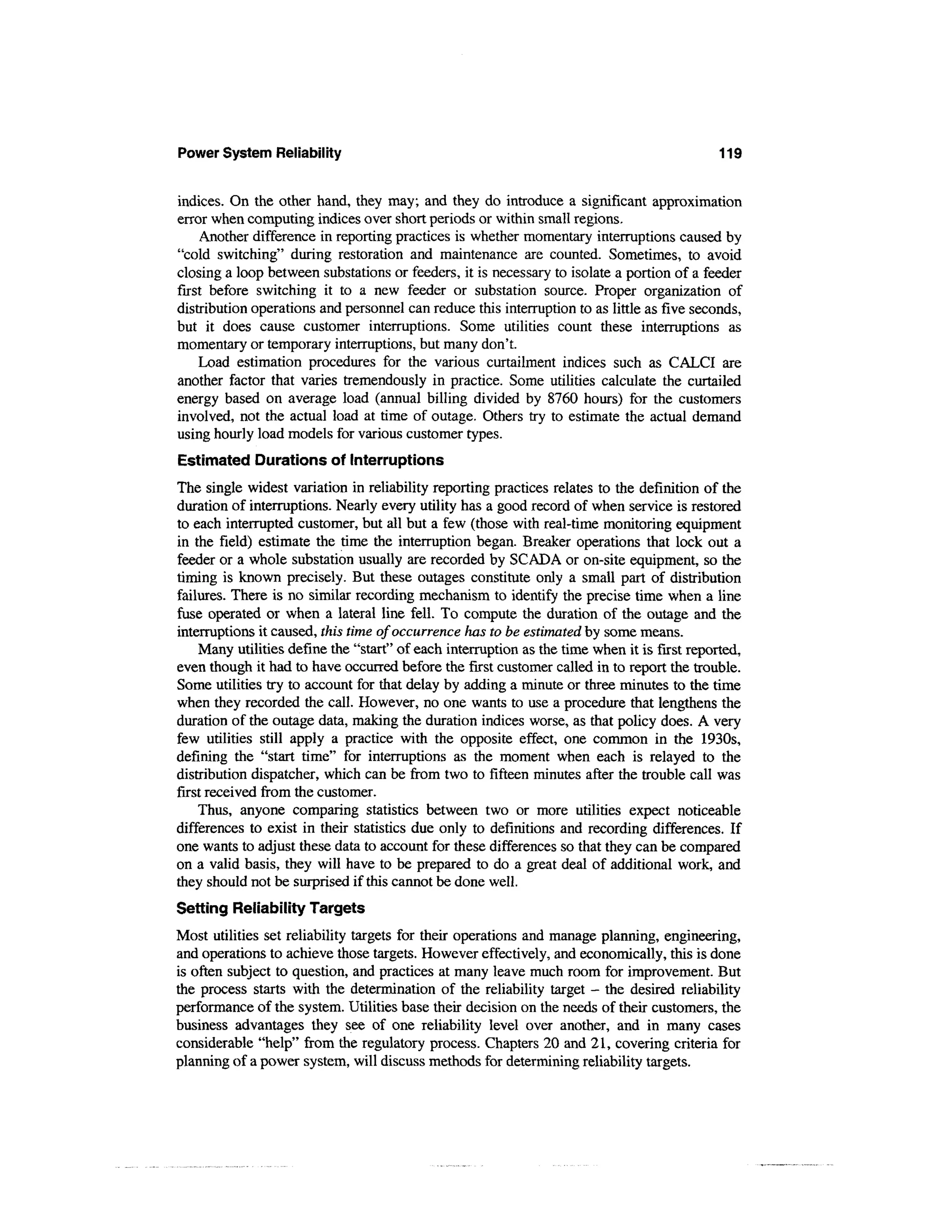 Power System Reliability                                                                     119


indices. On the other hand, they may; and they do introduce a significant approximation
error when computing indices over short periods or within small regions.
     Another difference in reporting practices is whether momentary interruptions caused by
"cold switching" during restoration and maintenance are counted. Sometimes, to avoid
closing a loop between substations or feeders, it is necessary to isolate a portion of a feeder
first before switching it to a new feeder or substation source. Proper organization of
distribution operations and personnel can reduce this interruption to as little as five seconds,
but it does cause customer interruptions. Some utilities count these interruptions as
momentary or temporary interruptions, but many don't.
    Load estimation procedures for the various curtailment indices such as CALCI are
another factor that varies tremendously in practice. Some utilities calculate the curtailed
energy based on average load (annual billing divided by 8760 hours) for the customers
involved, not the actual load at time of outage. Others try to estimate the actual demand
using hourly load models for various customer types.
Estimated Durations of Interruptions
The single widest variation in reliability reporting practices relates to the definition of the
duration of interruptions. Nearly every utility has a good record of when service is restored
to each interrupted customer, but all but a few (those with real-time monitoring equipment
in the field) estimate the time the interruption began. Breaker operations that lock out a
feeder or a whole substation usually are recorded by SCADA or on-site equipment, so the
timing is known precisely. But these outages constitute only a small part of distribution
failures. There is no similar recording mechanism to identify the precise time when a line
fuse operated or when a lateral line fell. To compute the duration of the outage and the
interruptions it caused, this time of occurrence has to be estimated by some means.
    Many utilities define the "start" of each interruption as the time when it is first reported,
even though it had to have occurred before the first customer called in to report the trouble.
Some utilities try to account for that delay by adding a minute or three minutes to the time
when they recorded the call. However, no one wants to use a procedure that lengthens the
duration of the outage data, making the duration indices worse, as that policy does. A very
few utilities still apply a practice with the opposite effect, one common in the 1930s,
defining the "start time" for interruptions as the moment when each is relayed to the
distribution dispatcher, which can be from two to fifteen minutes after the trouble call was
first received from the customer.
    Thus, anyone comparing statistics between two or more utilities expect noticeable
differences to exist in their statistics due only to definitions and recording differences. If
one wants to adjust these data to account for these differences so that they can be compared
on a valid basis, they will have to be prepared to do a great deal of additional work, and
they should not be surprised if this cannot be done well.
Setting Reliability Targets
Most utilities set reliability targets for their operations and manage planning, engineering,
and operations to achieve those targets. However effectively, and economically, this is done
is often subject to question, and practices at many leave much room for improvement. But
the process starts with the determination of the reliability target - the desired reliability
performance of the system. Utilities base their decision on the needs of their customers, the
business advantages they see of one reliability level over another, and in many cases
considerable "help" from the regulatory process. Chapters 20 and 21, covering criteria for
planning of a power system, will discuss methods for determining reliability targets.
 