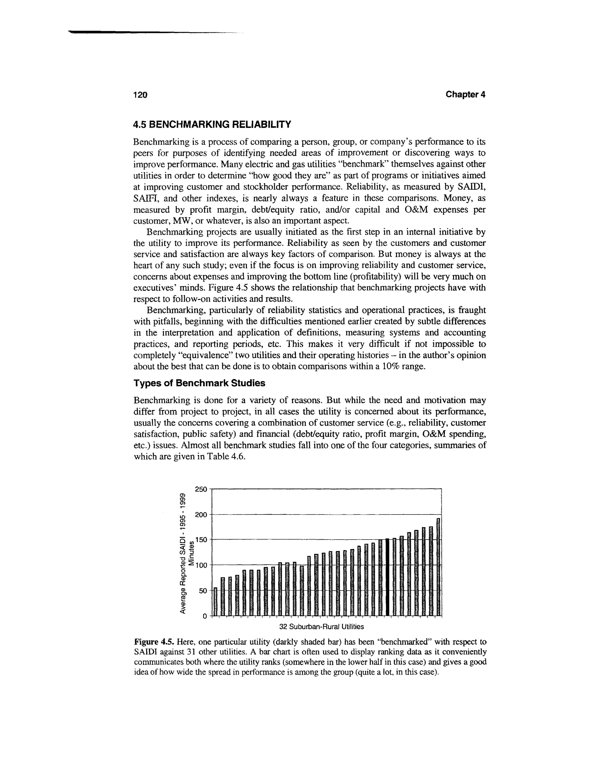 120                                                                                      Chapter 4


4.5 BENCHMARKING RELIABILITY
Benchmarking is a process of comparing a person, group, or company's performance to its
peers for purposes of identifying needed areas of improvement or discovering ways to
improve performance. Many electric and gas utilities "benchmark" themselves against other
utilities in order to determine "how good they are" as part of programs or initiatives aimed
at improving customer and stockholder performance. Reliability, as measured by SAIDI,
SAEFI, and other indexes, is nearly always a feature in these comparisons. Money, as
measured by profit margin, debt/equity ratio, and/or capital and O&M expenses per
customer, MW, or whatever, is also an important aspect.
    Benchmarking projects are usually initiated as the first step in an internal initiative by
the utility to improve its performance. Reliability as seen by the customers and customer
service and satisfaction are always key factors of comparison. But money is always at the
heart of any such study; even if the focus is on improving reliability and customer service,
concerns about expenses and improving the bottom line (profitability) will be very much on
executives' minds. Figure 4.5 shows the relationship that benchmarking projects have with
respect to follow-on activities and results.
    Benchmarking, particularly of reliability statistics and operational practices, is fraught
with pitfalls, beginning with the difficulties mentioned earlier created by subtle differences
in the interpretation and application of definitions, measuring systems and accounting
practices, and reporting periods, etc. This makes it very difficult if not impossible to
completely "equivalence" two utilities and their operating histories — in the author's opinion
about the best that can be done is to obtain comparisons within a 10% range.
Types of Benchmark Studies
Benchmarking is done for a variety of reasons. But while the need and motivation may
differ from project to project, in all cases the utility is concerned about its performance,
usually the concerns covering a combination of customer service (e.g., reliability, customer
satisfaction, public safety) and financial (debt/equity ratio, profit margin, O&M spending,
etc.) issues. Almost all benchmark studies fall into one of the four categories, summaries of
which are given in Table 4.6.




                :
                 100


                                ^i-


                                         32 Suburban-Rural Utilities

Figure 4.5. Here, one particular utility (darkly shaded bar) has been "benchmarked" with respect to
SAIDI against 31 other utilities. A bar chart is often used to display ranking data as it conveniently
communicates both where the utility ranks (somewhere in the lower half in this case) and gives a good
idea of how wide the spread in performance is among the group (quite a lot, in this case).
 