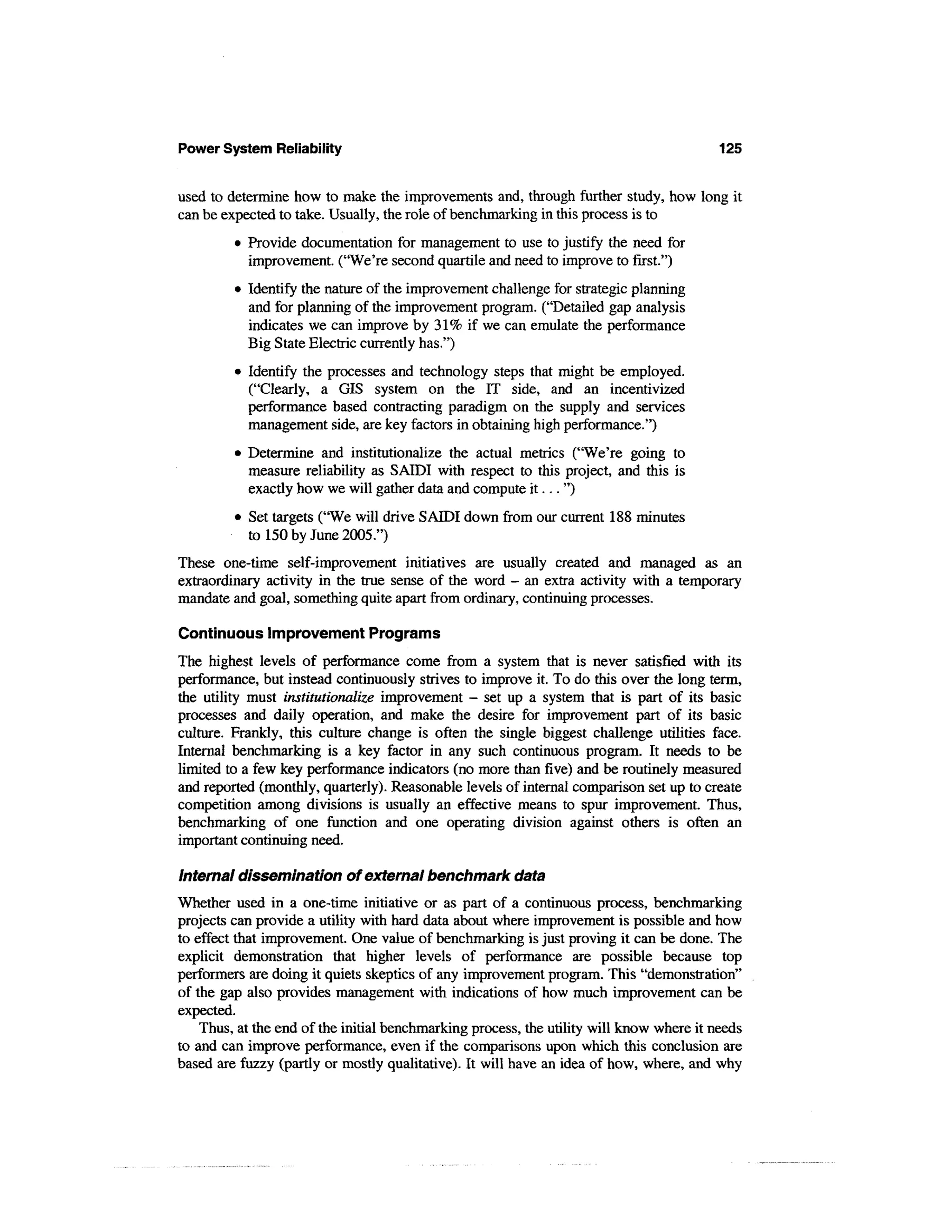 Power System Reliability                                                                  125


used to determine how to make the improvements and, through further study, how long it
can be expected to take. Usually, the role of benchmarking in this process is to
         • Provide documentation for management to use to justify the need for
           improvement. ("We're second quartile and need to improve to first.")
         • Identify the nature of the improvement challenge for strategic planning
           and for planning of the improvement program. ("Detailed gap analysis
           indicates we can improve by 31% if we can emulate the performance
           Big State Electric currently has.")
         • Identify the processes and technology steps that might be employed.
           ("Clearly, a GIS system on the IT side, and an incentivized
           performance based contracting paradigm on the supply and services
           management side, are key factors in obtaining high performance.")
         • Determine and institutionalize the actual metrics ("We're going to
           measure reliability as SAIDI with respect to this project, and this is
           exactly how we will gather data and compute i t . . . ")
         • Set targets ("We will drive SAIDI down from our current 188 minutes
           to 150 by June 2005.")
These one-time self-improvement initiatives are usually created and managed as an
extraordinary activity in the true sense of the word - an extra activity with a temporary
mandate and goal, something quite apart from ordinary, continuing processes.

Continuous Improvement Programs
The highest levels of performance come from a system that is never satisfied with its
performance, but instead continuously strives to improve it. To do this over the long term,
the utility must institutionalize improvement — set up a system that is part of its basic
processes and daily operation, and make the desire for improvement part of its basic
culture. Frankly, this culture change is often the single biggest challenge utilities face.
Internal benchmarking is a key factor in any such continuous program. It needs to be
limited to a few key performance indicators (no more than five) and be routinely measured
and reported (monthly, quarterly). Reasonable levels of internal comparison set up to create
competition among divisions is usually an effective means to spur improvement. Thus,
benchmarking of one function and one operating division against others is often an
important continuing need.

Internal dissemination of external benchmark data
Whether used in a one-time initiative or as part of a continuous process, benchmarking
projects can provide a utility with hard data about where improvement is possible and how
to effect that improvement. One value of benchmarking is just proving it can be done. The
explicit demonstration that higher levels of performance are possible because top
performers are doing it quiets skeptics of any improvement program. This "demonstration"
of the gap also provides management with indications of how much improvement can be
expected.
    Thus, at the end of the initial benchmarking process, the utility will know where it needs
to and can improve performance, even if the comparisons upon which this conclusion are
based are fuzzy (partly or mostly qualitative). It will have an idea of how, where, and why
 