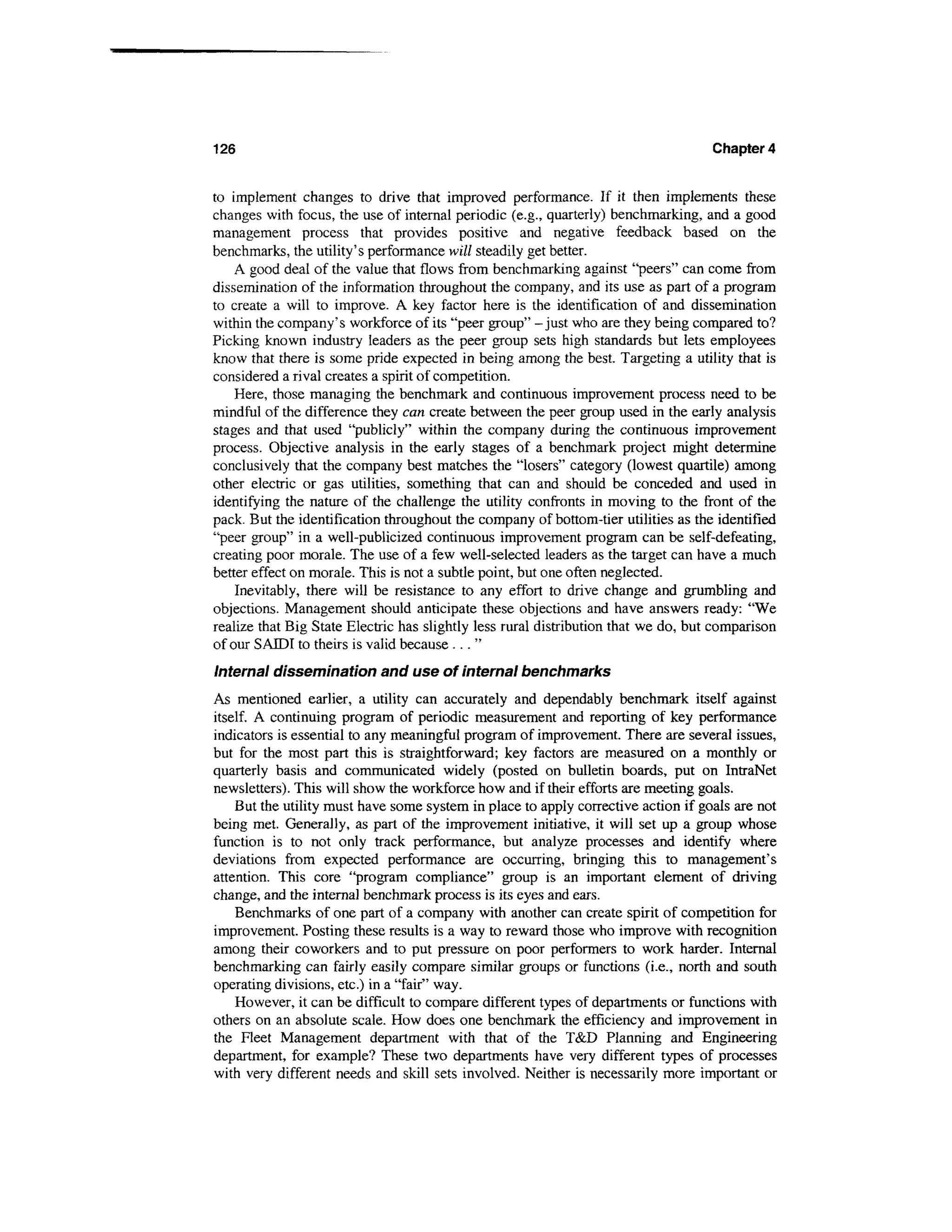 126                                                                                Chapter 4


to implement changes to drive that improved performance. If it then implements these
changes with focus, the use of internal periodic (e.g., quarterly) benchmarking, and a good
management process that provides positive and negative feedback based on the
benchmarks, the utility's performance will steadily get better.
    A good deal of the value that flows from benchmarking against "peers" can come from
dissemination of the information throughout the company, and its use as part of a program
to create a will to improve. A key factor here is the identification of and dissemination
within the company's workforce of its "peer group" -just who are they being compared to?
Picking known industry leaders as the peer group sets high standards but lets employees
know that there is some pride expected in being among the best. Targeting a utility that is
considered a rival creates a spirit of competition.
    Here, those managing the benchmark and continuous improvement process need to be
mindful of the difference they can create between the peer group used in the early analysis
stages and that used "publicly" within the company during the continuous improvement
process. Objective analysis in the early stages of a benchmark project might determine
conclusively that the company best matches the "losers" category (lowest quartile) among
other electric or gas utilities, something that can and should be conceded and used in
identifying the nature of the challenge the utility confronts in moving to the front of the
pack. But the identification throughout the company of bottom-tier utilities as the identified
"peer group" in a well-publicized continuous improvement program can be self-defeating,
creating poor morale. The use of a few well-selected leaders as the target can have a much
better effect on morale. This is not a subtle point, but one often neglected.
    Inevitably, there will be resistance to any effort to drive change and grumbling and
objections. Management should anticipate these objections and have answers ready: "We
realize that Big State Electric has slightly less rural distribution that we do, but comparison
of our S ATDI to theirs is valid because . . . "
Internal dissemination and use of internal benchmarks
As mentioned earlier, a utility can accurately and dependably benchmark itself against
itself. A continuing program of periodic measurement and reporting of key performance
indicators is essential to any meaningful program of improvement. There are several issues,
but for the most part this is straightforward; key factors are measured on a monthly or
quarterly basis and communicated widely (posted on bulletin boards, put on IntraNet
newsletters). This will show the workforce how and if their efforts are meeting goals.
    But the utility must have some system in place to apply corrective action if goals are not
being met. Generally, as part of the improvement initiative, it will set up a group whose
function is to not only track performance, but analyze processes and identify where
deviations from expected performance are occurring, bringing this to management's
attention. This core "program compliance" group is an important element of driving
change, and the internal benchmark process is its eyes and ears.
    Benchmarks of one part of a company with another can create spirit of competition for
improvement. Posting these results is a way to reward those who improve with recognition
among their coworkers and to put pressure on poor performers to work harder. Internal
benchmarking can fairly easily compare similar groups or functions (i.e., north and south
operating divisions, etc.) in a "fair" way.
    However, it can be difficult to compare different types of departments or functions with
others on an absolute scale. How does one benchmark the efficiency and improvement in
the Fleet Management department with that of the T&D Planning and Engineering
department, for example? These two departments have very different types of processes
with very different needs and skill sets involved. Neither is necessarily more important or
 
