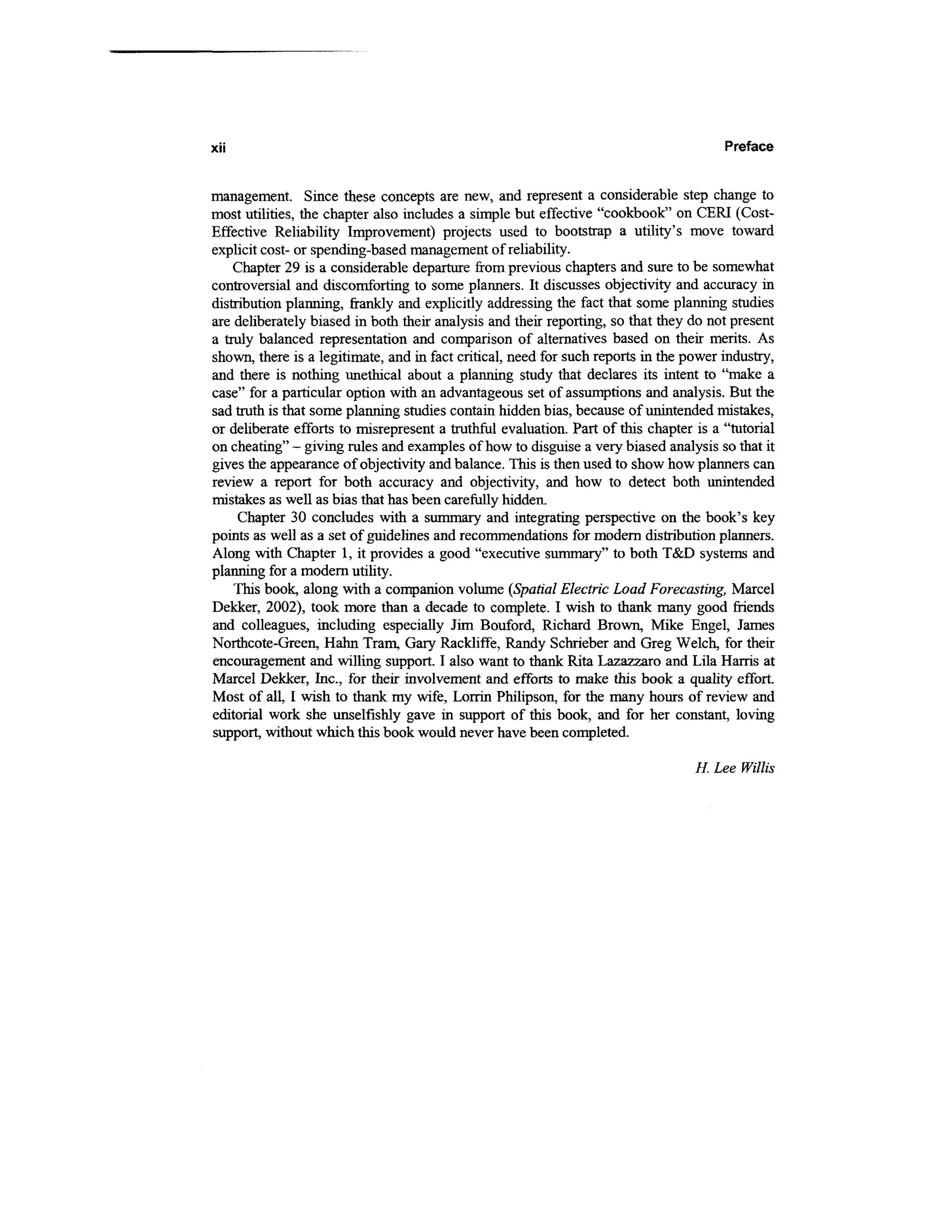 xii                                                                                    Preface


management. Since these concepts are new, and represent a considerable step change to
most utilities, the chapter also includes a simple but effective "cookbook" on CERI (Cost-
Effective Reliability Improvement) projects used to bootstrap a utility's move toward
explicit cost- or spending-based management of reliability.
    Chapter 29 is a considerable departure from previous chapters and sure to be somewhat
controversial and discomforting to some planners. It discusses objectivity and accuracy in
distribution planning, frankly and explicitly addressing the fact that some planning studies
are deliberately biased in both their analysis and their reporting, so that they do not present
a truly balanced representation and comparison of alternatives based on their merits. As
shown, there is a legitimate, and in fact critical, need for such reports in the power industry,
and there is nothing unethical about a planning study that declares its intent to "make a
case" for a particular option with an advantageous set of assumptions and analysis. But the
sad truth is that some planning studies contain hidden bias, because of unintended mistakes,
or deliberate efforts to misrepresent a truthful evaluation. Part of this chapter is a "tutorial
on cheating" - giving rules and examples of how to disguise a very biased analysis so that it
gives the appearance of objectivity and balance. This is then used to show how planners can
review a report for both accuracy and objectivity, and how to detect both unintended
mistakes as well as bias that has been carefully hidden.
     Chapter 30 concludes with a summary and integrating perspective on the book's key
points as well as a set of guidelines and recommendations for modern distribution planners.
Along with Chapter 1, it provides a good "executive summary" to both T&D systems and
planning for a modern utility.
    This book, along with a companion volume (Spatial Electric Load Forecasting, Marcel
Dekker, 2002), took more than a decade to complete. I wish to thank many good friends
and colleagues, including especially Jim Bouford, Richard Brown, Mike Engel, James
Northcote-Green, Hahn Tram, Gary Rackliffe, Randy Schrieber and Greg Welch, for their
encouragement and willing support. I also want to thank Rita Lazazzaro and Lila Harris at
Marcel Dekker, Inc., for their involvement and efforts to make this book a quality effort.
Most of all, I wish to thank my wife, Lorrin Philipson, for the many hours of review and
editorial work she unselfishly gave in support of this book, and for her constant, loving
support, without which this book would never have been completed.

                                                                                  H. Lee Willis
 
