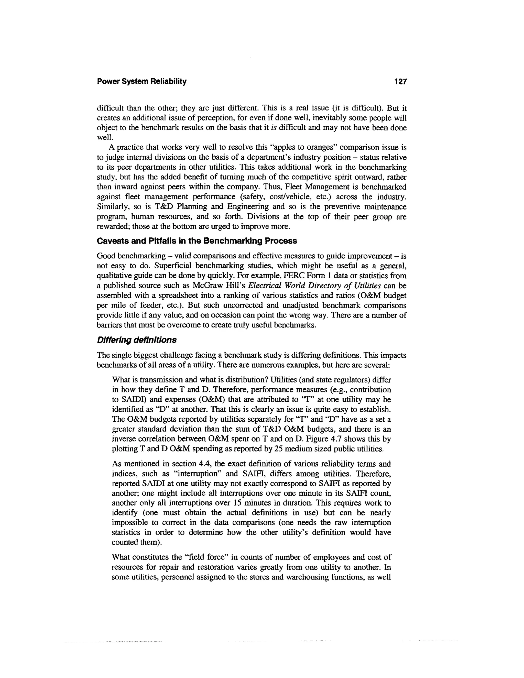 Power System Reliability                                                                      127


difficult than the other; they are just different. This is a real issue (it is difficult). But it
creates an additional issue of perception, for even if done well, inevitably some people will
object to the benchmark results on the basis that it is difficult and may not have been done
well.
    A practice that works very well to resolve this "apples to oranges" comparison issue is
to judge internal divisions on the basis of a department's industry position - status relative
to its peer departments in other utilities. This takes additional work in the benchmarking
study, but has the added benefit of turning much of the competitive spirit outward, rather
than inward against peers within the company. Thus, Fleet Management is benchmarked
against fleet management performance (safety, cost/vehicle, etc.) across the industry.
Similarly, so is T&D Planning and Engineering and so is the preventive maintenance
program, human resources, and so forth. Divisions at the top of their peer group are
rewarded; those at the bottom are urged to improve more.
Caveats and Pitfalls in the Benchmarking Process
Good benchmarking — valid comparisons and effective measures to guide improvement — is
not easy to do. Superficial benchmarking studies, which might be useful as a general,
qualitative guide can be done by quickly. For example, FERC Form 1 data or statistics from
a published source such as McGraw Hill's Electrical World Directory of Utilities can be
assembled with a spreadsheet into a ranking of various statistics and ratios (O&M budget
per mile of feeder, etc.). But such uncorrected and unadjusted benchmark comparisons
provide little if any value, and on occasion can point the wrong way. There are a number of
barriers that must be overcome to create truly useful benchmarks.
Differing definitions
The single biggest challenge facing a benchmark study is differing definitions. This impacts
benchmarks of all areas of a utility. There are numerous examples, but here are several:
    What is transmission and what is distribution? Utilities (and state regulators) differ
    in how they define T and D. Therefore, performance measures (e.g., contribution
    to SATDI) and expenses (O&M) that are attributed to 'T" at one utility may be
    identified as "D" at another. That this is clearly an issue is quite easy to establish.
    The O&M budgets reported by utilities separately for'T" and "D" have as a set a
    greater standard deviation than the sum of T&D O&M budgets, and there is an
    inverse correlation between O&M spent on T and on D. Figure 4.7 shows this by
    plotting T and D O&M spending as reported by 25 medium sized public utilities.
    As mentioned in section 4.4, the exact definition of various reliability terms and
    indices, such as "interruption" and SAIFI, differs among utilities. Therefore,
    reported SAIDI at one utility may not exactly correspond to SAIFI as reported by
    another; one might include all interruptions over one minute in its SAIFI count,
    another only all interruptions over 15 minutes in duration. This requires work to
    identify (one must obtain the actual definitions in use) but can be nearly
    impossible to correct in the data comparisons (one needs the raw interruption
    statistics in order to determine how the other utility's definition would have
    counted them).
    What constitutes the "field force" in counts of number of employees and cost of
    resources for repair and restoration varies greatly from one utility to another. In
    some utilities, personnel assigned to the stores and warehousing functions, as well
 