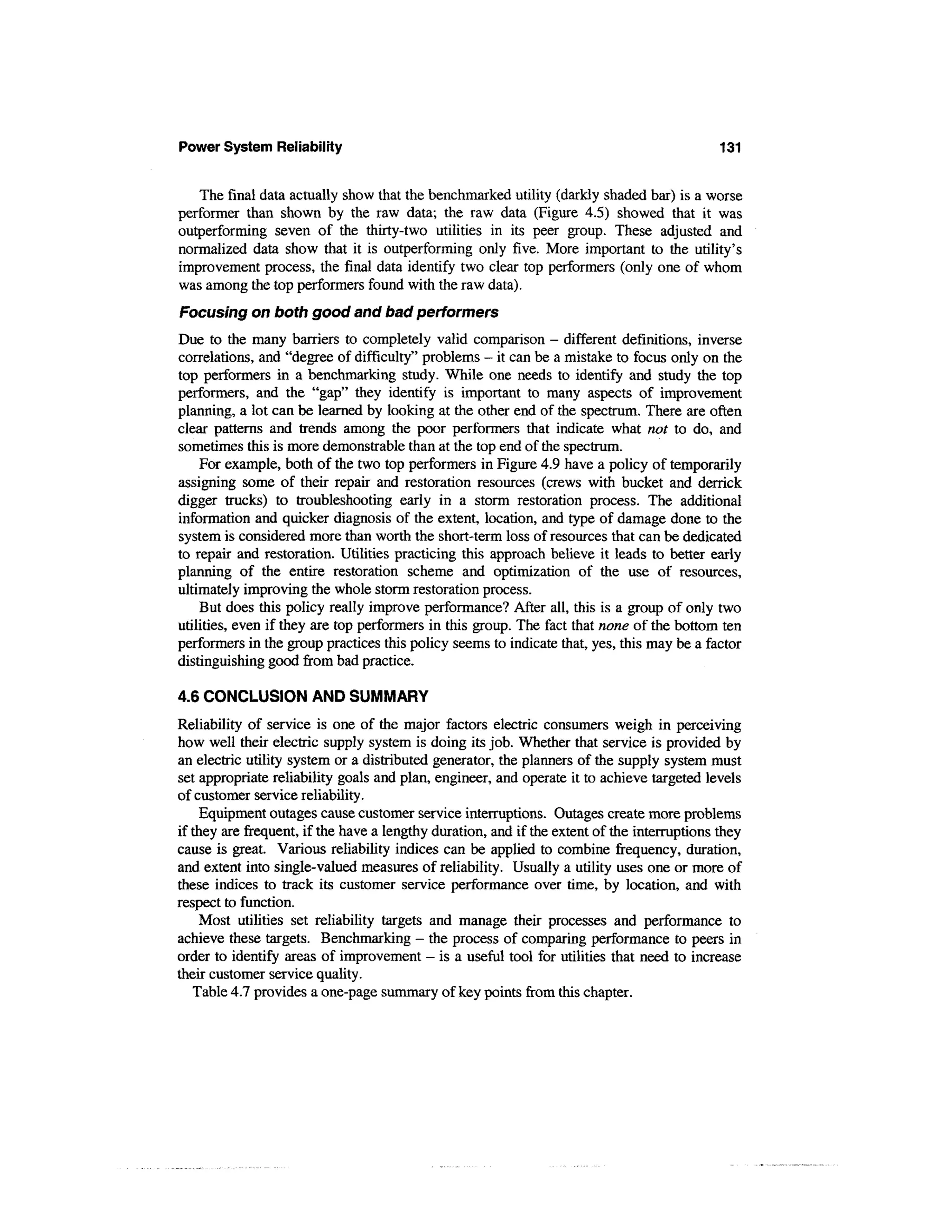 Power System Reliability                                                                     131


   The final data actually show that the benchmarked utility (darkly shaded bar) is a worse
performer than shown by the raw data; the raw data (Figure 4.5) showed that it was
outperforming seven of the thirty-two utilities in its peer group. These adjusted and
normalized data show that it is outperforming only five. More important to the utility's
improvement process, the final data identify two clear top performers (only one of whom
was among the top performers found with the raw data).
Focusing on both good and bad performers
Due to the many barriers to completely valid comparison - different definitions, inverse
correlations, and "degree of difficulty" problems - it can be a mistake to focus only on the
top performers in a benchmarking study. While one needs to identify and study the top
performers, and the "gap" they identify is important to many aspects of improvement
planning, a lot can be learned by looking at the other end of the spectrum. There are often
clear patterns and trends among the poor performers that indicate what not to do, and
sometimes this is more demonstrable than at the top end of the spectrum.
    For example, both of the two top performers in Figure 4.9 have a policy of temporarily
assigning some of their repair and restoration resources (crews with bucket and derrick
digger trucks) to troubleshooting early in a storm restoration process. The additional
information and quicker diagnosis of the extent, location, and type of damage done to the
system is considered more than worth the short-term loss of resources that can be dedicated
to repair and restoration. Utilities practicing this approach believe it leads to better early
planning of the entire restoration scheme and optimization of the use of resources,
ultimately improving the whole storm restoration process.
    But does this policy really improve performance? After all, this is a group of only two
utilities, even if they are top performers in this group. The fact that none of the bottom ten
performers in the group practices this policy seems to indicate that, yes, this may be a factor
distinguishing good from bad practice.

4.6 CONCLUSION AND SUMMARY
Reliability of service is one of the major factors electric consumers weigh in perceiving
how well their electric supply system is doing its job. Whether that service is provided by
an electric utility system or a distributed generator, the planners of the supply system must
set appropriate reliability goals and plan, engineer, and operate it to achieve targeted levels
of customer service reliability.
    Equipment outages cause customer service interruptions. Outages create more problems
if they are frequent, if the have a lengthy duration, and if the extent of the interruptions they
cause is great. Various reliability indices can be applied to combine frequency, duration,
and extent into single-valued measures of reliability. Usually a utility uses one or more of
these indices to track its customer service performance over time, by location, and with
respect to function.
    Most utilities set reliability targets and manage their processes and performance to
achieve these targets. Benchmarking - the process of comparing performance to peers in
order to identify areas of improvement - is a useful tool for utilities that need to increase
their customer service quality.
   Table 4.7 provides a one-page summary of key points from this chapter.
 