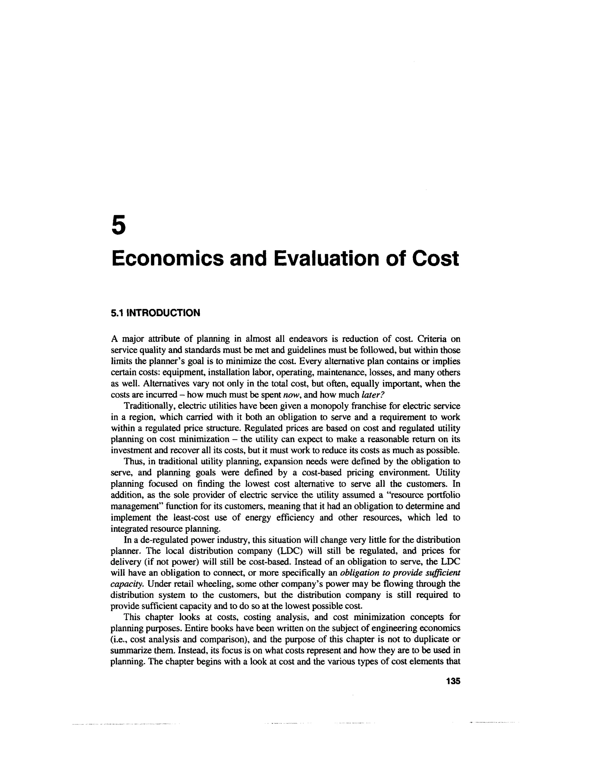 Economics and Evaluation of Cost

5.1 INTRODUCTION

A major attribute of planning in almost all endeavors is reduction of cost. Criteria on
service quality and standards must be met and guidelines must be followed, but within those
limits the planner's goal is to minimize the cost. Every alternative plan contains or implies
certain costs: equipment, installation labor, operating, maintenance, losses, and many others
as well. Alternatives vary not only in the total cost, but often, equally important, when the
costs are incurred - how much must be spent now, and how much later?
     Traditionally, electric utilities have been given a monopoly franchise for electric service
in a region, which carried with it both an obligation to serve and a requirement to work
within a regulated price structure. Regulated prices are based on cost and regulated utility
planning on cost minimization - the utility can expect to make a reasonable return on its
investment and recover all its costs, but it must work to reduce its costs as much as possible.
     Thus, in traditional utility planning, expansion needs were defined by the obligation to
serve, and planning goals were defined by a cost-based pricing environment. Utility
planning focused on finding the lowest cost alternative to serve all the customers. In
addition, as the sole provider of electric service the utility assumed a "resource portfolio
management" function for its customers, meaning that it had an obligation to determine and
implement the least-cost use of energy efficiency and other resources, which led to
integrated resource planning.
     In a de-regulated power industry, this situation will change very little for the distribution
planner. The local distribution company (LDC) will still be regulated, and prices for
delivery (if not power) will still be cost-based. Instead of an obligation to serve, the LDC
will have an obligation to connect, or more specifically an obligation to provide sufficient
capacity. Under retail wheeling, some other company's power may be flowing through the
distribution system to the customers, but the distribution company is still required to
provide sufficient capacity and to do so at the lowest possible cost.
    This chapter looks at costs, costing analysis, and cost minimization concepts for
planning purposes. Entire books have been written on the subject of engineering economics
(i.e., cost analysis and comparison), and the purpose of this chapter is not to duplicate or
summarize them. Instead, its focus is on what costs represent and how they are to be used in
planning. The chapter begins with a look at cost and the various types of cost elements that

                                                                                             135
 