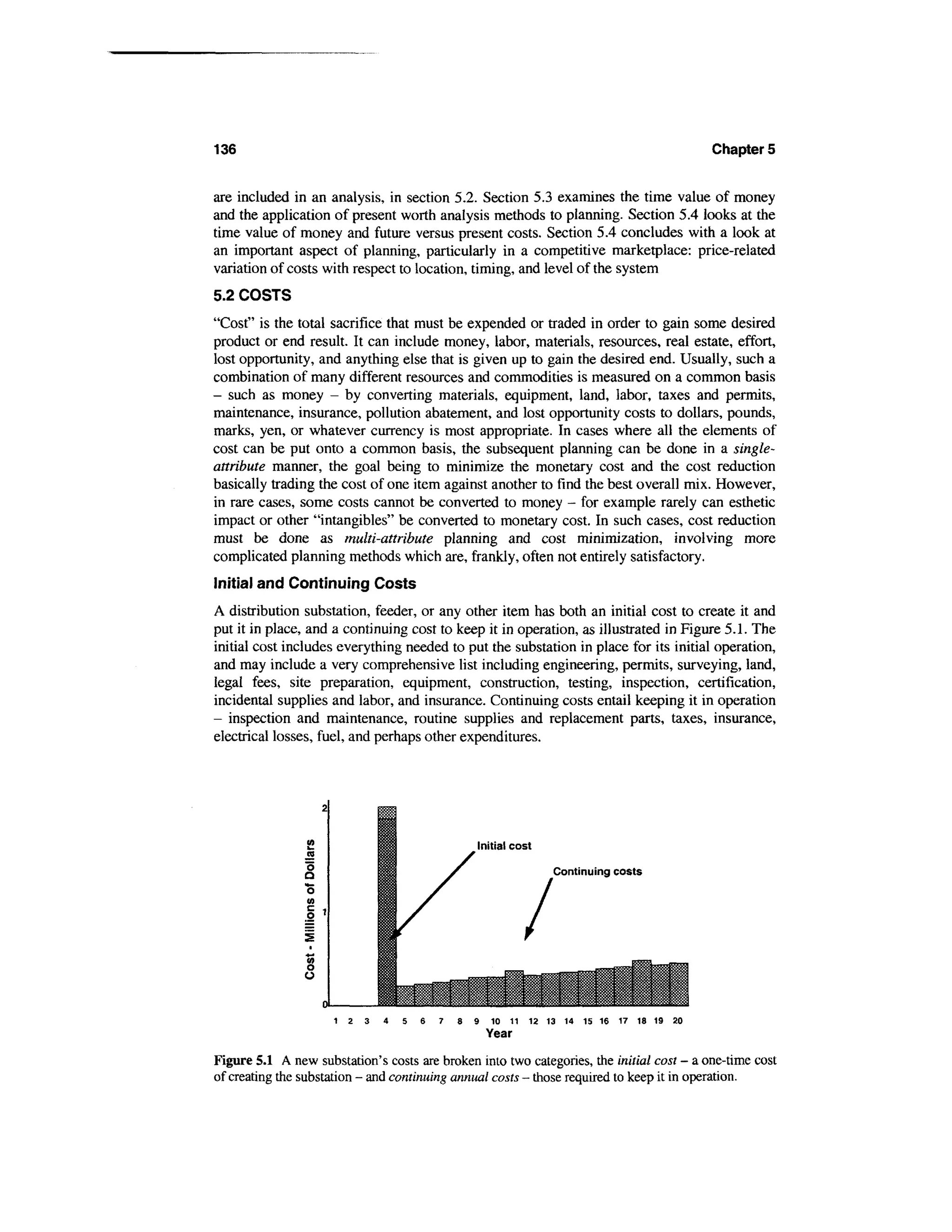 136                                                                                       Chapter 5


are included in an analysis, in section 5.2. Section 5.3 examines the time value of money
and the application of present worth analysis methods to planning. Section 5.4 looks at the
time value of money and future versus present costs. Section 5.4 concludes with a look at
an important aspect of planning, particularly in a competitive marketplace: price-related
variation of costs with respect to location, timing, and level of the system
5.2 COSTS
"Cost" is the total sacrifice that must be expended or traded in order to gain some desired
product or end result. It can include money, labor, materials, resources, real estate, effort,
lost opportunity, and anything else that is given up to gain the desired end. Usually, such a
combination of many different resources and commodities is measured on a common basis
- such as money - by converting materials, equipment, land, labor, taxes and permits,
maintenance, insurance, pollution abatement, and lost opportunity costs to dollars, pounds,
marks, yen, or whatever currency is most appropriate. In cases where all the elements of
cost can be put onto a common basis, the subsequent planning can be done in a single-
attribute manner, the goal being to minimize the monetary cost and the cost reduction
basically trading the cost of one item against another to find the best overall mix. However,
in rare cases, some costs cannot be converted to money - for example rarely can esthetic
impact or other "intangibles" be converted to monetary cost. In such cases, cost reduction
must be done as multi-attribute planning and cost minimization, involving more
complicated planning methods which are, frankly, often not entirely satisfactory.
Initial and Continuing Costs
A distribution substation, feeder, or any other item has both an initial cost to create it and
put it in place, and a continuing cost to keep it in operation, as illustrated in Figure 5.1. The
initial cost includes everything needed to put the substation in place for its initial operation,
and may include a very comprehensive list including engineering, permits, surveying, land,
legal fees, site preparation, equipment, construction, testing, inspection, certification,
incidental supplies and labor, and insurance. Continuing costs entail keeping it in operation
- inspection and maintenance, routine supplies and replacement parts, taxes, insurance,
electrical losses, fuel, and perhaps other expenditures.




                                                  Initial cost

                                                                 Continuing costs




                     1 2 3    4   5   6   7   8   9   10 11 12 13 14 15 16 17 18 19 20


Figure 5.1 A new substation's costs are broken into two categories, the initial cost - a one-time cost
of creating the substation - and continuing annual costs - those required to keep it in operation.
 