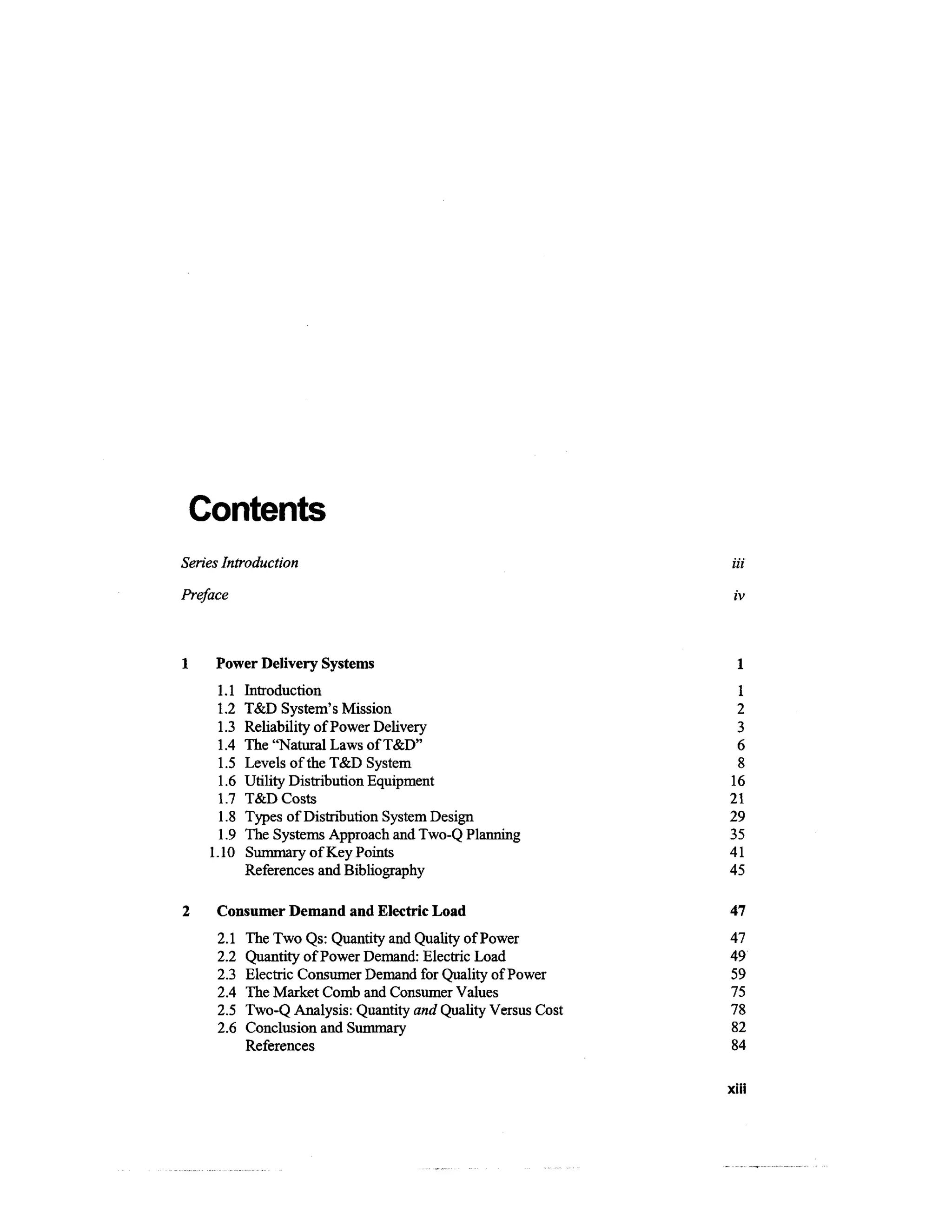 Contents
Series Introduction                                             Hi

Preface                                                         iv



     Power Delivery Systems                                     1
     1.1    Introduction                                        1
     1.2    T&D System's Mission                                2
     1.3    Reliability of Power Delivery                       3
     1.4    The "Natural Laws of T&D"                           6
     1.5    Levels of the T&D System                            8
      1.6   Utility Distribution Equipment                     16
     1.7    T&D Costs                                          21
      1.8   Types of Distribution System Design                29
      1.9   The Systems Approach and Two-Q Planning            35
    1.10    Summary of Key Points                              41
            References and Bibliography                        45

     Consumer Demand and Electric Load                         47
     2.1    The Two Qs: Quantity and Quality of Power          47
     2.2    Quantity of Power Demand: Electric Load            49
     2.3    Electric Consumer Demand for Quality of Power      59
     2.4    The Market Comb and Consumer Values                75
     2.5    Two-Q Analysis: Quantity and Quality Versus Cost   78
     2.6    Conclusion and Summary                             82
            References                                         84

                                                               XIII
 