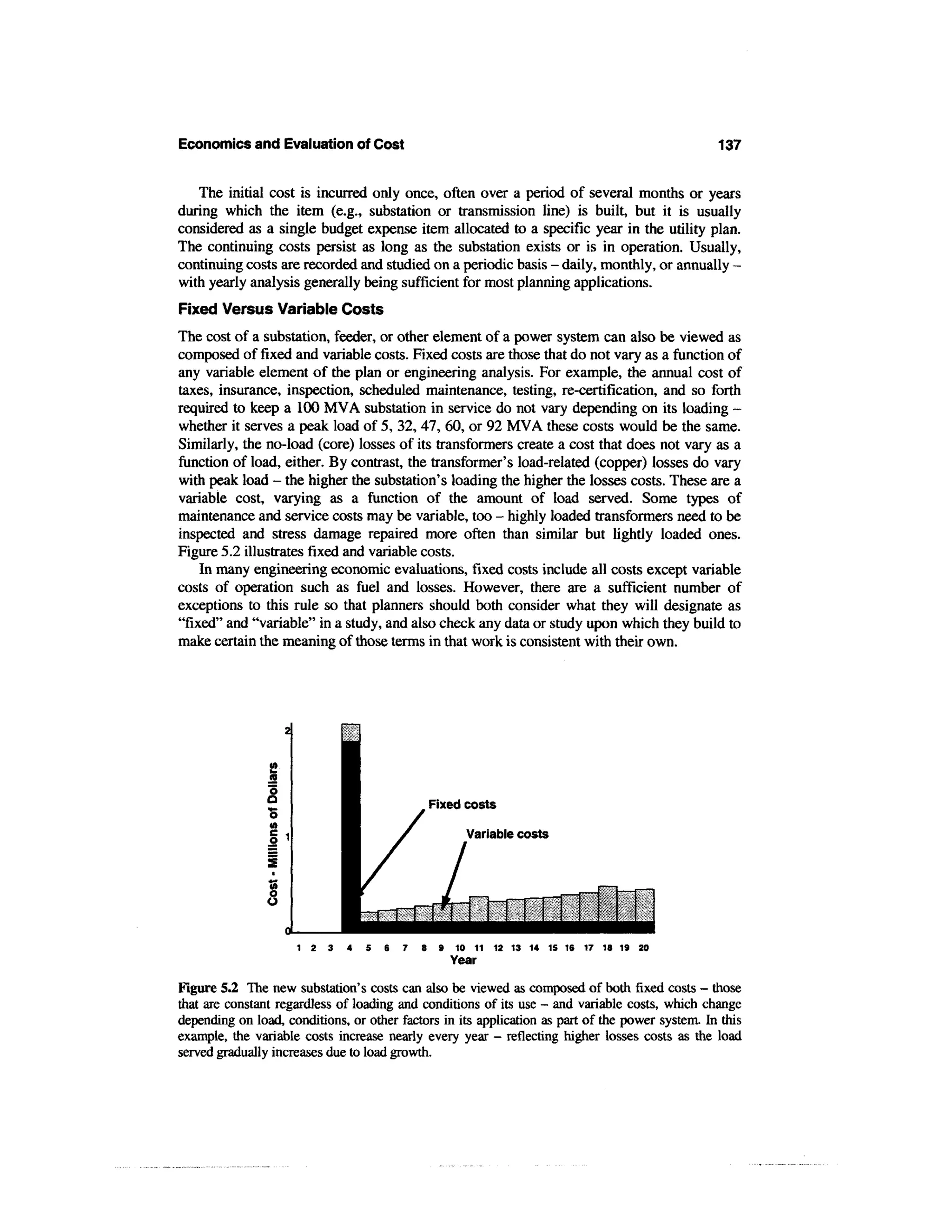 Economics and Evaluation of Cost                                                                  137


   The initial cost is incurred only once, often over a period of several months or years
during which the item (e.g., substation or transmission line) is built, but it is usually
considered as a single budget expense item allocated to a specific year in the utility plan.
The continuing costs persist as long as the substation exists or is in operation. Usually,
continuing costs are recorded and studied on a periodic basis - daily, monthly, or annually -
with yearly analysis generally being sufficient for most planning applications.
Fixed Versus Variable Costs
The cost of a substation, feeder, or other element of a power system can also be viewed as
composed of fixed and variable costs. Fixed costs are those that do not vary as a function of
any variable element of the plan or engineering analysis. For example, the annual cost of
taxes, insurance, inspection, scheduled maintenance, testing, re-certification, and so forth
required to keep a 100 MVA substation in service do not vary depending on its loading -
whether it serves a peak load of 5, 32, 47, 60, or 92 MVA these costs would be the same.
Similarly, the no-load (core) losses of its transformers create a cost that does not vary as a
function of load, either. By contrast, the transformer's load-related (copper) losses do vary
with peak load - the higher the substation's loading the higher the losses costs. These are a
variable cost, varying as a function of the amount of load served. Some types of
maintenance and service costs may be variable, too - highly loaded transformers need to be
inspected and stress damage repaired more often than similar but lightly loaded ones.
Figure 5.2 illustrates fixed and variable costs.
    In many engineering economic evaluations, fixed costs include all costs except variable
costs of operation such as fuel and losses. However, there are a sufficient number of
exceptions to this rule so that planners should both consider what they will designate as
"fixed" and "variable" in a study, and also check any data or study upon which they build to
make certain the meaning of those terms in that work is consistent with their own.




                                             Fixed costs

                                                    Variable costs




Figure 5.2 The new substation's costs can also be viewed as composed of both fixed costs - those
that are constant regardless of loading and conditions of its use - and variable costs, which change
depending on load, conditions, or other factors in its application as part of the power system. In this
example, the variable costs increase nearly every year - reflecting higher losses costs as the load
served gradually increases due to load growth.
 