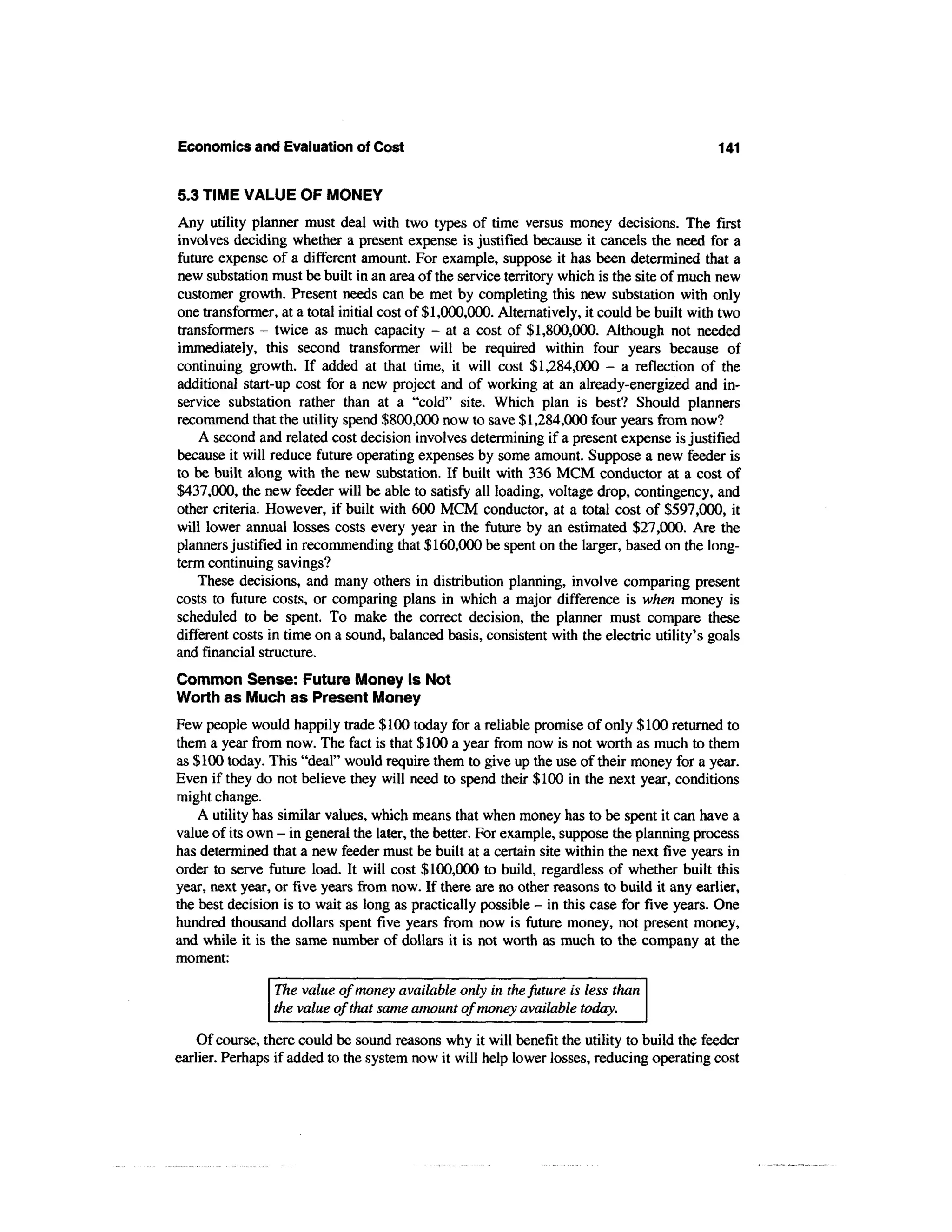 Economics and Evaluation of Cost                                                             141


5.3 TIME VALUE OF MONEY
Any utility planner must deal with two types of time versus money decisions. The first
involves deciding whether a present expense is justified because it cancels the need for a
future expense of a different amount. For example, suppose it has been determined that a
new substation must be built in an area of the service territory which is the site of much new
customer growth. Present needs can be met by completing this new substation with only
one transformer, at a total initial cost of $1,000,000. Alternatively, it could be built with two
transformers - twice as much capacity - at a cost of $1,800,000. Although not needed
immediately, this second transformer will be required within four years because of
continuing growth. If added at that time, it will cost $1,284,000 - a reflection of the
additional start-up cost for a new project and of working at an already-energized and in-
service substation rather than at a "cold" site. Which plan is best? Should planners
recommend that the utility spend $800,000 now to save $1,284,000 four years from now?
    A second and related cost decision involves determining if a present expense is justified
because it will reduce future operating expenses by some amount. Suppose a new feeder is
to be built along with the new substation. If built with 336 MCM conductor at a cost of
$437,000, the new feeder will be able to satisfy all loading, voltage drop, contingency, and
other criteria. However, if built with 600 MCM conductor, at a total cost of $597,000, it
will lower annual losses costs every year in the future by an estimated $27,000. Are the
planners justified in recommending that $160,000 be spent on the larger, based on the long-
term continuing savings?
    These decisions, and many others in distribution planning, involve comparing present
costs to future costs, or comparing plans in which a major difference is when money is
scheduled to be spent. To make the correct decision, the planner must compare these
different costs in time on a sound, balanced basis, consistent with the electric utility's goals
and financial structure.
Common Sense: Future Money Is Not
Worth as Much as Present Money
Few people would happily trade $100 today for a reliable promise of only $100 returned to
them a year from now. The fact is that $100 a year from now is not worth as much to them
as $100 today. This "deal" would require them to give up the use of their money for a year.
Even if they do not believe they will need to spend their $100 in the next year, conditions
might change.
    A utility has similar values, which means that when money has to be spent it can have a
value of its own - in general the later, the better. For example, suppose the planning process
has determined that a new feeder must be built at a certain site within the next five years in
order to serve future load. It will cost $100,000 to build, regardless of whether built this
year, next year, or five years from now. If there are no other reasons to build it any earlier,
the best decision is to wait as long as practically possible - in this case for five years. One
hundred thousand dollars spent five years from now is future money, not present money,
and while it is the same number of dollars it is not worth as much to the company at the
moment:

                The value of money available only in the future is less than
                the value of that same amount of money available today.

    Of course, there could be sound reasons why it will benefit the utility to build the feeder
earlier. Perhaps if added to the system now it will help lower losses, reducing operating cost
 