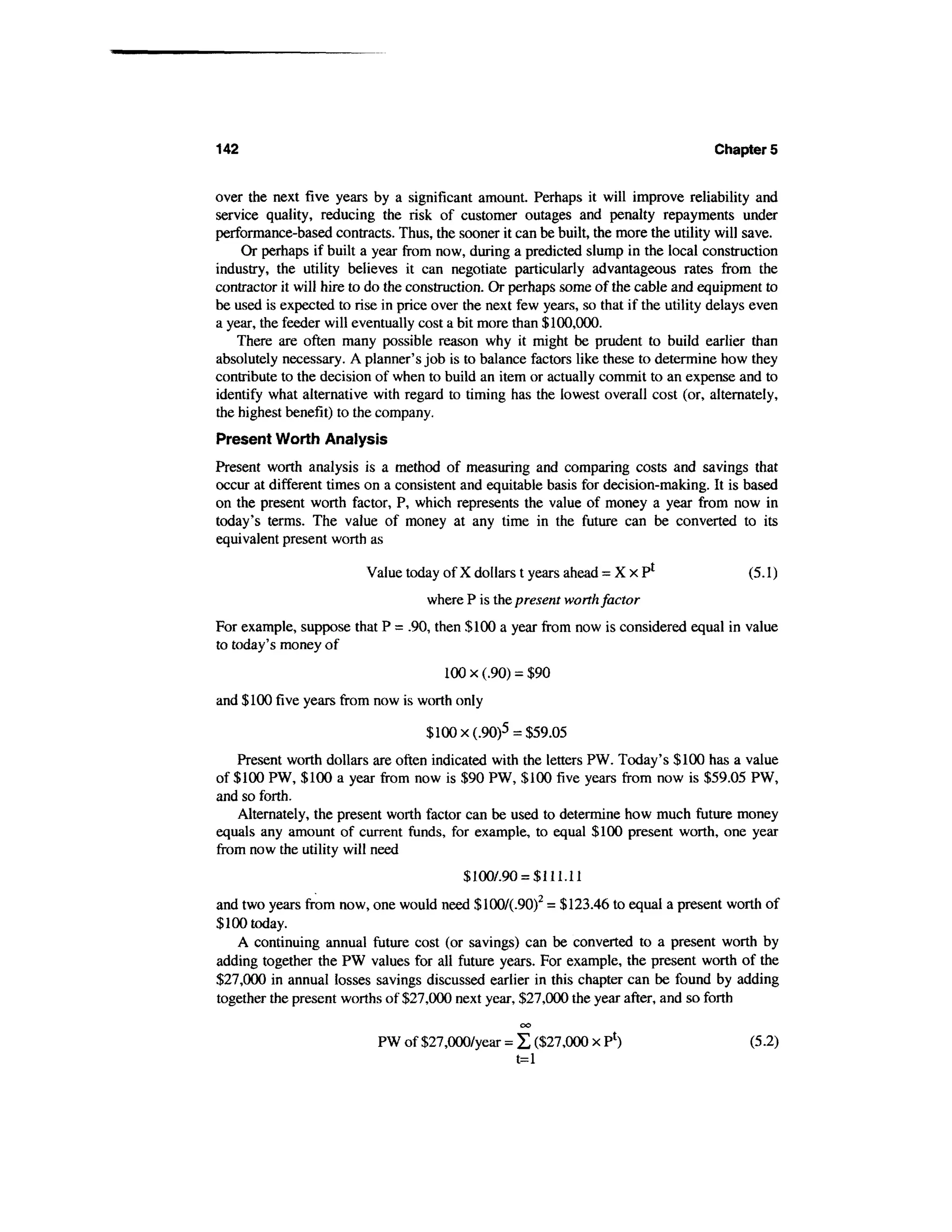 142                                                                                  Chapters


over the next five years by a significant amount. Perhaps it will improve reliability and
service quality, reducing the risk of customer outages and penalty repayments under
performance-based contracts. Thus, the sooner it can be built, the more the utility will save.
    Or perhaps if built a year from now, during a predicted slump in the local construction
industry, the utility believes it can negotiate particularly advantageous rates from the
contractor it will hire to do the construction. Or perhaps some of the cable and equipment to
be used is expected to rise in price over the next few years, so that if the utility delays even
a year, the feeder will eventually cost a bit more than $100,000.
    There are often many possible reason why it might be prudent to build earlier than
absolutely necessary. A planner's job is to balance factors like these to determine how they
contribute to the decision of when to build an item or actually commit to an expense and to
identify what alternative with regard to timing has the lowest overall cost (or, alternately,
the highest benefit) to the company.
Present Worth Analysis
Present worth analysis is a method of measuring and comparing costs and savings that
occur at different times on a consistent and equitable basis for decision-making. It is based
on the present worth factor, P, which represents the value of money a year from now in
today's terms. The value of money at any time in the future can be converted to its
equivalent present worth as

                         Value today of X dollars t years ahead = X x P1                   (5.1)
                                    where P is the present worth factor
For example, suppose that P = .90, then $100 a year from now is considered equal in value
to today's money of
                                       100 x (.90) = $90
and $100 five years from now is worth only

                                   $ 100 x(.90)5 = $59.05
    Present worth dollars are often indicated with the letters PW. Today's $100 has a value
of $100 PW, $100 a year from now is $90 PW, $100 five years from now is $59.05 PW,
and so forth.
    Alternately, the present worth factor can be used to determine how much future money
equals any amount of current funds, for example, to equal $100 present worth, one year
from now the utility will need
                                          $1007.90 = $111.11
and two years from now, one would need $100/(.90)2 = $123.46 to equal a present worth of
$100 today.
    A continuing annual future cost (or savings) can be converted to a present worth by
adding together the PW values for all future years. For example, the present worth of the
$27,000 in annual losses savings discussed earlier in this chapter can be found by adding
together the present worths of $27,000 next year, $27,000 the year after, and so forth
                                                   00


                           PW of $27,000/year = Z ($27,000 x P1)                           (5.2)
                                                t=l
 
