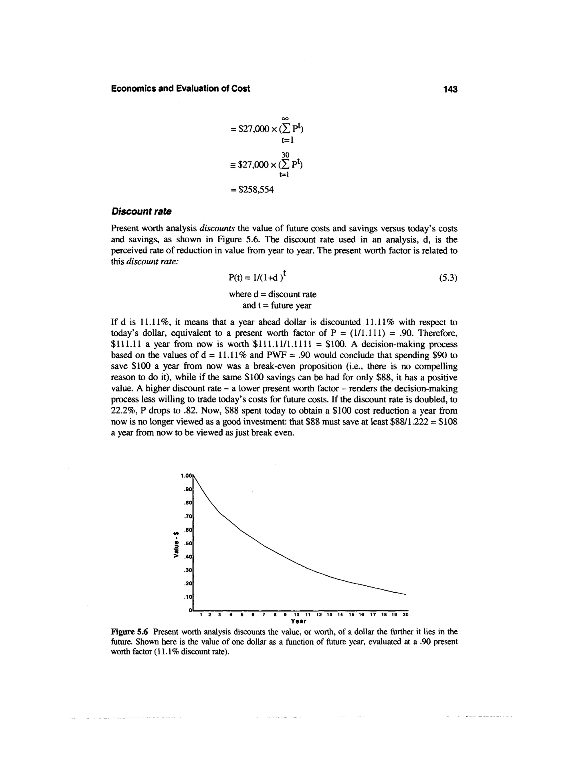 Economics and Evaluation of Cost                                                                  143


                                   = $27,000 x (Z
                                               t=l
                                                     30
                                   = $27,000 x
                                                     t=i
                                   = $258,554

Discount rate
Present worth analysis discounts the value of future costs and savings versus today's costs
and savings, as shown in Figure 5.6. The discount rate used in an analysis, d, is the
perceived rate of reduction in value from year to year. The present worth factor is related to
this discount rate:
                                  P(t)=l/(l+d) t                                                 (5.3)
                                   where d = discount rate
                                      and t = future year
If d is 11.11%, it means that a year ahead dollar is discounted 11.11% with respect to
today's dollar, equivalent to a present worth factor of P = (1/1.111) = .90. Therefore,
$111.11 a year from now is worth $111.11/1.1111 = $100. A decision-making process
based on the values o f d = 11.11% and PWF = .90 would conclude that spending $90 to
save $100 a year from now was a break-even proposition (i.e., there is no compelling
reason to do it), while if the same $100 savings can be had for only $88, it has a positive
value. A higher discount rate - a lower present worth factor - renders the decision-making
process less willing to trade today's costs for future costs. If the discount rate is doubled, to
22.2%, P drops to .82. Now, $88 spent today to obtain a $100 cost reduction a year from
now is no longer viewed as a good investment: that $88 must save at least $88/1.222 = $108
a year from now to be viewed as just break even.



                    1.00

                     .90

                     .80

                     .70


                  ? '6°
                  » .50
                  «
                  > .40

                     .30
                     .20

                     .10

                                             7   8    9    10 11 12 13 14 15 16 17 18 19 20
                                                     Year
Figure 5.6 Present worth analysis discounts the value, or worth, of a dollar the further it lies in the
future. Shown here is the value of one dollar as a function of future year, evaluated at a .90 present
worth factor (11.1% discount rate).
 