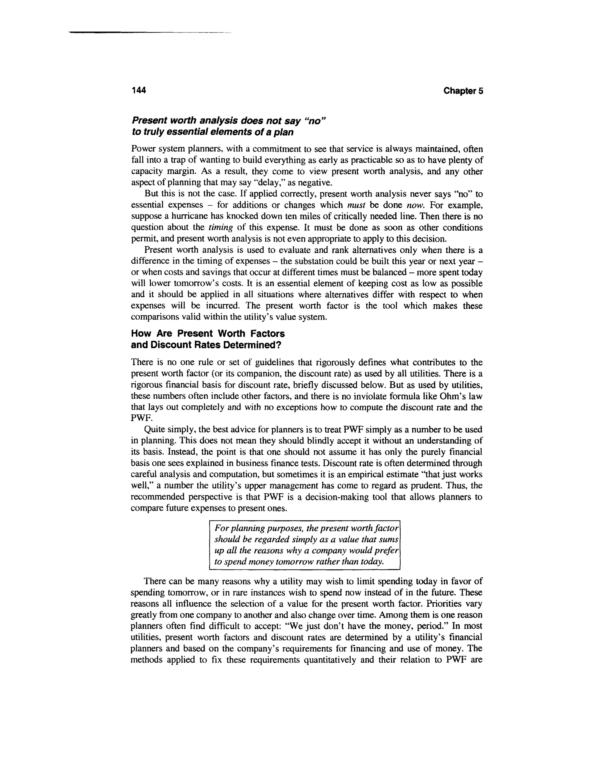144                                                                                 Chapters


Present worth analysis does not say "no"
to truly essential elements of a plan
Power system planners, with a commitment to see that service is always maintained, often
fall into a trap of wanting to build everything as early as practicable so as to have plenty of
capacity margin. As a result, they come to view present worth analysis, and any other
aspect of planning that may say "delay," as negative.
    But this is not the case. If applied correctly, present worth analysis never says "no" to
essential expenses - for additions or changes which must be done now. For example,
suppose a hurricane has knocked down ten miles of critically needed line. Then there is no
question about the timing of this expense. It must be done as soon as other conditions
permit, and present worth analysis is not even appropriate to apply to this decision.
    Present worth analysis is used to evaluate and rank alternatives only when there is a
difference in the timing of expenses - the substation could be built this year or next year -
or when costs and savings that occur at different times must be balanced - more spent today
will lower tomorrow's costs. It is an essential element of keeping cost as low as possible
and it should be applied in all situations where alternatives differ with respect to when
expenses will be incurred. The present worth factor is the tool which makes these
comparisons valid within the utility's value system.
How Are Present Worth Factors
and Discount Rates Determined?
There is no one rule or set of guidelines that rigorously defines what contributes to the
present worth factor (or its companion, the discount rate) as used by all utilities. There is a
rigorous financial basis for discount rate, briefly discussed below. But as used by utilities,
these numbers often include other factors, and there is no inviolate formula like Ohm's law
that lays out completely and with no exceptions how to compute the discount rate and the
PWF.
    Quite simply, the best advice for planners is to treat PWF simply as a number to be used
in planning. This does not mean they should blindly accept it without an understanding of
its basis. Instead, the point is that one should not assume it has only the purely financial
basis one sees explained in business finance tests. Discount rate is often determined through
careful analysis and computation, but sometimes it is an empirical estimate "that just works
well," a number the utility's upper management has come to regard as prudent. Thus, the
recommended perspective is that PWF is a decision-making tool that allows planners to
compare future expenses to present ones.

                      For planning purposes, the present worth factor
                      should be regarded simply as a value that sums
                      up all the reasons why a company would prefer
                      to spend money tomorrow rather than today.

    There can be many reasons why a utility may wish to limit spending today in favor of
spending tomorrow, or in rare instances wish to spend now instead of in the future. These
reasons all influence the selection of a value for the present worth factor. Priorities vary
greatly from one company to another and also change over time. Among them is one reason
planners often find difficult to accept: "We just don't have the money, period." In most
utilities, present worth factors and discount rates are determined by a utility's financial
planners and based on the company's requirements for financing and use of money. The
methods applied to fix these requirements quantitatively and their relation to PWF are
 