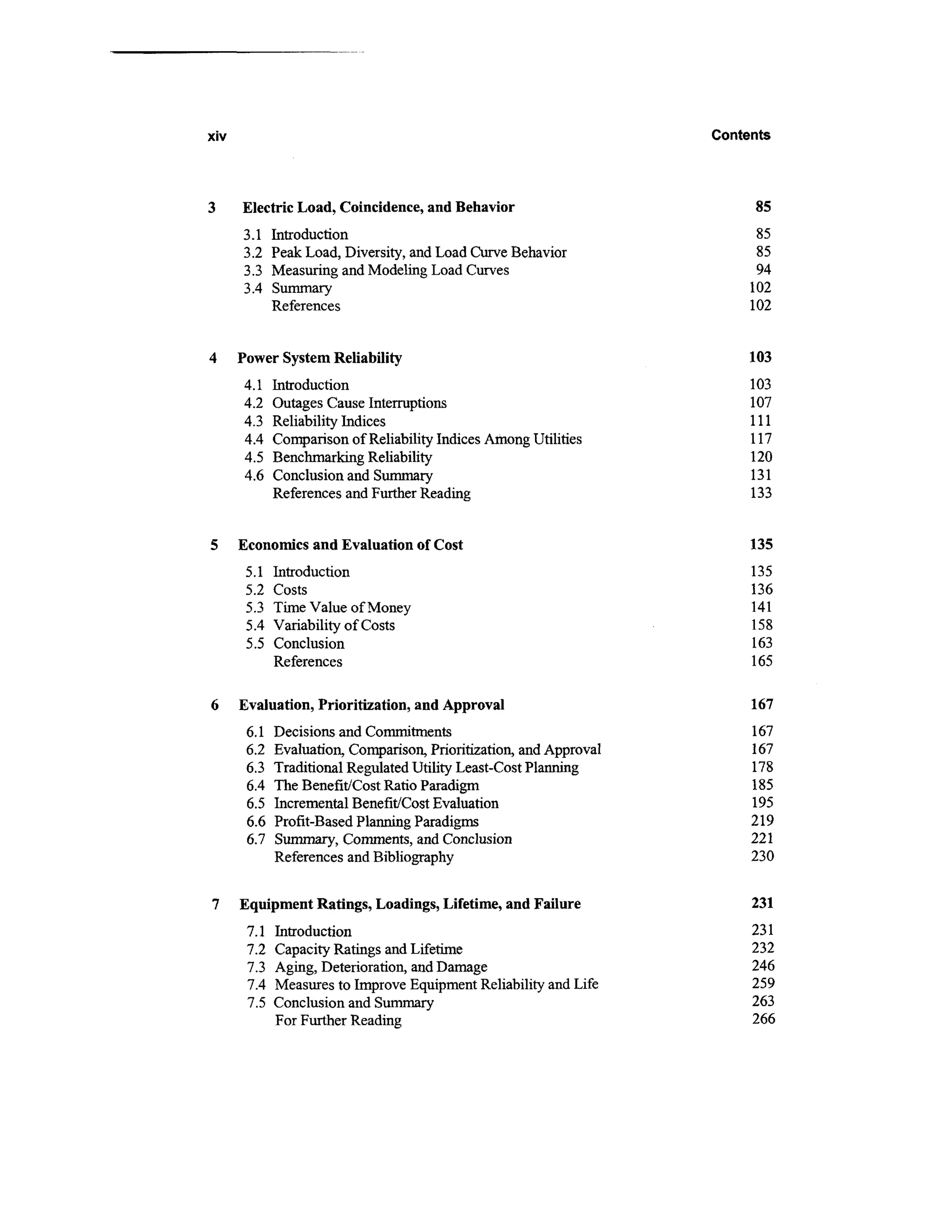 xiv                                                                 Contents




      Electric Load, Coincidence, and Behavior                           85
      3.1    Introduction                                                 85
      3.2    Peak Load, Diversity, and Load Curve Behavior                85
      3.3    Measuring and Modeling Load Curves                           94
      3.4    Summary                                                     102
             References                                                  102


4     Power System Reliability                                           103
      4.1    Introduction                                                103
      4.2    Outages Cause Interruptions                                 107
      4.3    Reliability Indices                                         111
      4.4    Comparison of Reliability Indices Among Utilities           117
      4.5    Benchmarking Reliability                                    120
      4.6    Conclusion and Summary                                      131
             References and Further Reading                              133


5     Economics and Evaluation of Cost                                   135
       5.1   Introduction                                                135
       5.2   Costs                                                       136
       5.3   Time Value of Money                                         141
       5.4   Variability of Costs                                        158
       5.5   Conclusion                                                  163
             References                                                  165

6     Evaluation, Prioritization, and Approval                           167
       6.1   Decisions and Commitments                                   167
       6.2   Evaluation, Comparison, Prioritization, and Approval        167
       6.3   Traditional Regulated Utility Least-Cost Planning           178
       6.4   The Benefit/Cost Ratio Paradigm                             185
       6.5   Incremental Benefit/Cost Evaluation                         195
       6.6   Profit-Based Planning Paradigms                             219
       6.7   Summary, Comments, and Conclusion                           221
             References and Bibliography                                 230


7     Equipment Ratings, Loadings, Lifetime, and Failure                 231
       7.1   Introduction                                                231
       7.2   Capacity Ratings and Lifetime                               232
       7.3   Aging, Deterioration, and Damage                            246
       7.4   Measures to Improve Equipment Reliability and Life          259
       7.5   Conclusion and Summary                                      263
             For Further Reading                                         266
 