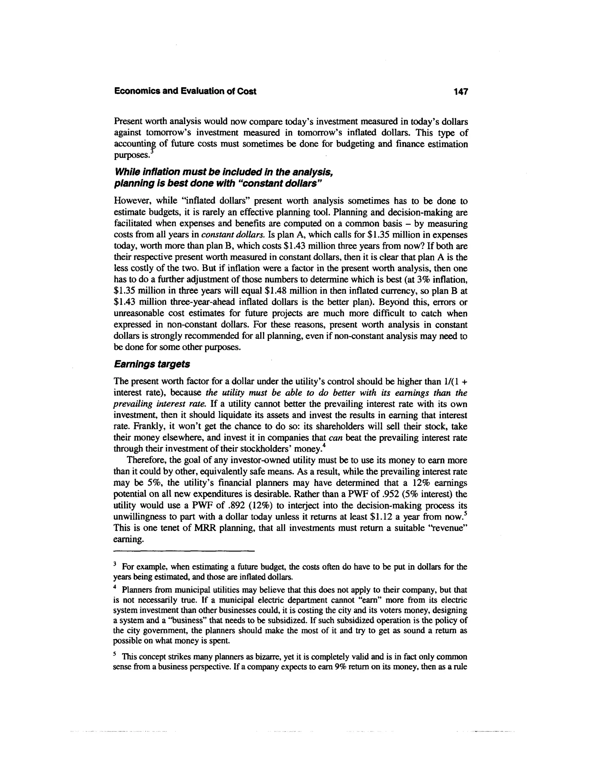 Economics and Evaluation of Cost                                                                   147


Present worth analysis would now compare today's investment measured in today's dollars
against tomorrow's investment measured in tomorrow's inflated dollars. This type of
accounting of future costs must sometimes be done for budgeting and finance estimation
purposes.3
While inflation must be included in the analysis,
planning is best done with "constant dollars"
However, while "inflated dollars" present worth analysis sometimes has to be done to
estimate budgets, it is rarely an effective planning tool. Planning and decision-making are
facilitated when expenses and benefits are computed on a common basis - by measuring
costs from all years in constant dollars. Is plan A, which calls for $1.35 million in expenses
today, worth more than plan B, which costs $1.43 million three years from now? If both are
their respective present worth measured in constant dollars, then it is clear that plan A is the
less costly of the two. But if inflation were a factor in the present worth analysis, then one
has to do a further adjustment of those numbers to determine which is best (at 3% inflation,
$1.35 million in three years will equal $1.48 million in then inflated currency, so plan B at
$1.43 million three-year-ahead inflated dollars is the better plan). Beyond this, errors or
unreasonable cost estimates for future projects are much more difficult to catch when
expressed in non-constant dollars. For these reasons, present worth analysis in constant
dollars is strongly recommended for all planning, even if non-constant analysis may need to
be done for some other purposes.
Earnings targets
The present worth factor for a dollar under the utility's control should be higher than 1/(1 +
interest rate), because the utility must be able to do better with its earnings than the
prevailing interest rate. If a utility cannot better the prevailing interest rate with its own
investment, then it should liquidate its assets and invest the results in earning that interest
rate. Frankly, it won't get the chance to do so: its shareholders will sell their stock, take
their money elsewhere, and invest it in companies that can beat the prevailing interest rate
through their investment of their stockholders' money.4
    Therefore, the goal of any investor-owned utility must be to use its money to earn more
than it could by other, equivalently safe means. As a result, while the prevailing interest rate
may be 5%, the utility's financial planners may have determined that a 12% earnings
potential on all new expenditures is desirable. Rather than a PWF of .952 (5% interest) the
utility would use a PWF of .892 (12%) to interject into the decision-making process its
unwillingness to part with a dollar today unless it returns at least $1.12 a year from now.5
This is one tenet of MRR planning, that all investments must return a suitable "revenue"
earning.

3
   For example, when estimating a future budget, the costs often do have to be put in dollars for the
years being estimated, and those are inflated dollars.
4
   Planners from municipal utilities may believe that this does not apply to their company, but that
is not necessarily true. If a municipal electric department cannot "earn" more from its electric
system investment than other businesses could, it is costing the city and its voters money, designing
a system and a "business" that needs to be subsidized. If such subsidized operation is the policy of
the city government, the planners should make the most of it and try to get as sound a return as
possible on what money is spent.
5
   This concept strikes many planners as bizarre, yet it is completely valid and is in fact only common
sense from a business perspective. If a company expects to earn 9% return on its money, then as a rule
 