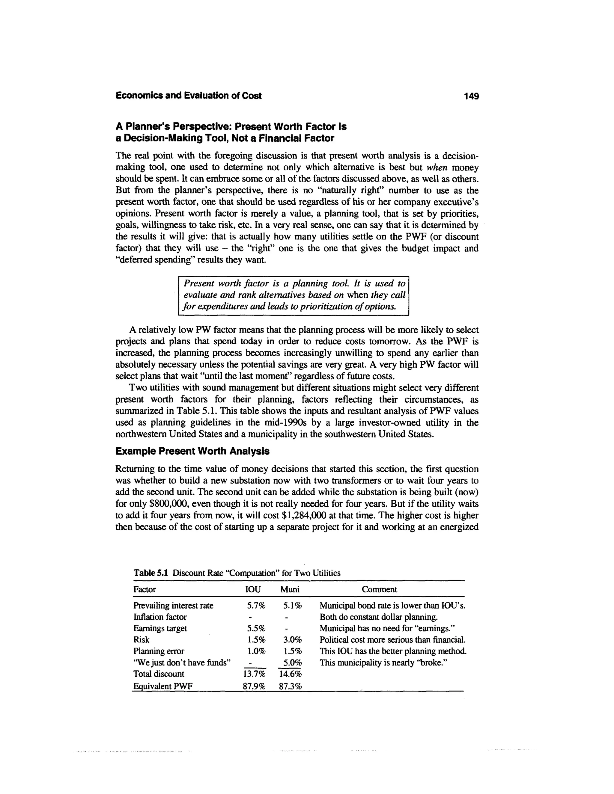 Economics and Evaluation of Cost                                                               149

A Planner's Perspective: Present Worth Factor Is
a Decision-Making Tool, Not a Financial Factor
The real point with the foregoing discussion is that present worth analysis is a decision-
making tool, one used to determine not only which alternative is best but when money
should be spent. It can embrace some or all of the factors discussed above, as well as others.
But from the planner's perspective, there is no "naturally right" number to use as the
present worth factor, one that should be used regardless of his or her company executive's
opinions. Present worth factor is merely a value, a planning tool, that is set by priorities,
goals, willingness to take risk, etc. In a very real sense, one can say that it is determined by
the results it will give: that is actually how many utilities settle on the PWF (or discount
factor) that they will use - the "right" one is the one that gives the budget impact and
"deferred spending" results they want.

                  Present worth factor is a planning tool. It is used to
                  evaluate and rank alternatives based on when they call
                 for expenditures and leads to prioritization of options.

    A relatively low PW factor means that the planning process will be more likely to select
projects and plans that spend today in order to reduce costs tomorrow. As the PWF is
increased, the planning process becomes increasingly unwilling to spend any earlier than
absolutely necessary unless the potential savings are very great. A very high PW factor will
select plans that wait "until the last moment" regardless of future costs.
    Two utilities with sound management but different situations might select very different
present worth factors for their planning, factors reflecting their circumstances, as
summarized in Table 5.1. This table shows the inputs and resultant analysis of PWF values
used as planning guidelines in the mid-1990s by a large investor-owned utility in the
northwestern United States and a municipality in the southwestern United States.
Example Present Worth Analysis
Returning to the time value of money decisions that started this section, the first question
was whether to build a new substation now with two transformers or to wait four years to
add the second unit. The second unit can be added while the substation is being built (now)
for only $800,000, even though it is not really needed for four years. But if the utility waits
to add it four years from now, it will cost $1,284,000 at that time. The higher cost is higher
then because of the cost of starting up a separate project for it and working at an energized



    Table 5.1 Discount Rate "Computation" for Two Utilities
    Factor                        IOU      Muni                  Comment
    Prevailing interest rate      5.7%      5.1%     Municipal bond rate is lower than lOU's.
    Inflation factor                                 Both do constant dollar planning.
    Earnings target               5.5%               Municipal has no need for "earnings."
    Risk                          1.5%      3.0%     Political cost more serious than financial.
    Planning error                1.0%      1.5%     This IOU has the better planning method.
    "We just don't have funds"              5.0%     This municipality is nearly "broke."
    Total discount               13.7%     14.6%
    Equivalent PWF               87.9%     87.3%
 