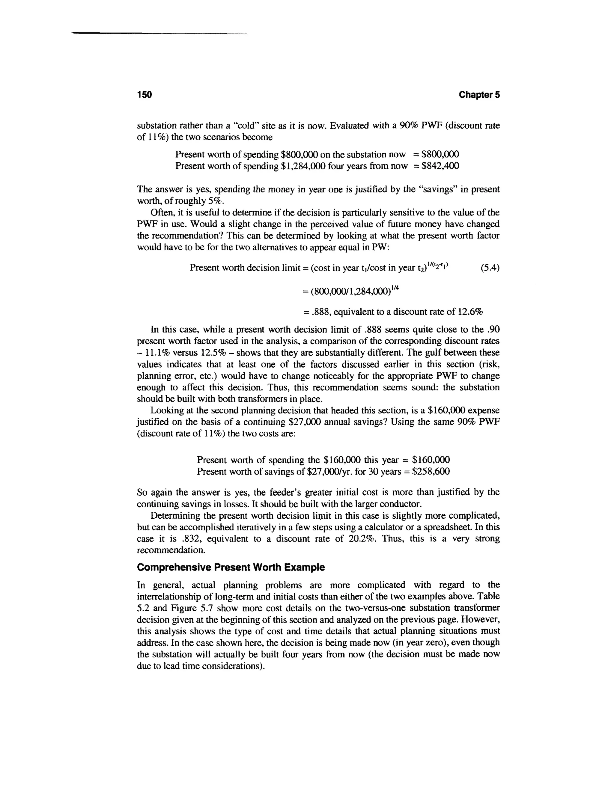 150                                                                                      Chapters


substation rather than a "cold" site as it is now. Evaluated with a 90% PWF (discount rate
of 11 %) the two scenarios become
          Present worth of spending $800,000 on the substation now = $800,000
          Present worth of spending $1,284,000 four years from now = $842,400

The answer is yes, spending the money in year one is justified by the "savings" in present
worth, of roughly 5%.
    Often, it is useful to determine if the decision is particularly sensitive to the value of the
PWF in use. Would a slight change in the perceived value of future money have changed
the recommendation? This can be determined by looking at what the present worth factor
would have to be for the two alternatives to appear equal in PW:

              Present worth decision limit = (cost in year ti/cost in year t2)l/(L2't^       (5.4)

                                             = (800,000/1,284,000)1/4

                                              = .888, equivalent to a discount rate of 12.6%
    In this case, while a present worth decision limit of .888 seems quite close to the .90
present worth factor used in the analysis, a comparison of the corresponding discount rates
- 11.1% versus 12.5% - shows that they are substantially different. The gulf between these
values indicates that at least one of the factors discussed earlier in this section (risk,
planning error, etc.) would have to change noticeably for the appropriate PWF to change
enough to affect this decision. Thus, this recommendation seems sound: the substation
should be built with both transformers in place.
    Looking at the second planning decision that headed this section, is a $160,000 expense
justified on the basis of a continuing $27,000 annual savings? Using the same 90% PWF
(discount rate of 11%) the two costs are:

                Present worth of spending the $160,000 this year = $160,000
                Present worth of savings of $27,000/yr. for 30 years = $258,600

So again the answer is yes, the feeder's greater initial cost is more than justified by the
continuing savings in losses. It should be built with the larger conductor.
    Determining the present worth decision limit in this case is slightly more complicated,
but can be accomplished iteratively in a few steps using a calculator or a spreadsheet. In this
case it is .832, equivalent to a discount rate of 20.2%. Thus, this is a very strong
recommendation.
Comprehensive Present Worth Example
In general, actual planning problems are more complicated with regard to the
interrelationship of long-term and initial costs than either of the two examples above. Table
5.2 and Figure 5.7 show more cost details on the two-versus-one substation transformer
decision given at the beginning of this section and analyzed on the previous page. However,
this analysis shows the type of cost and time details that actual planning situations must
address. In the case shown here, the decision is being made now (in year zero), even though
the substation will actually be built four years from now (the decision must be made now
due to lead time considerations).
 