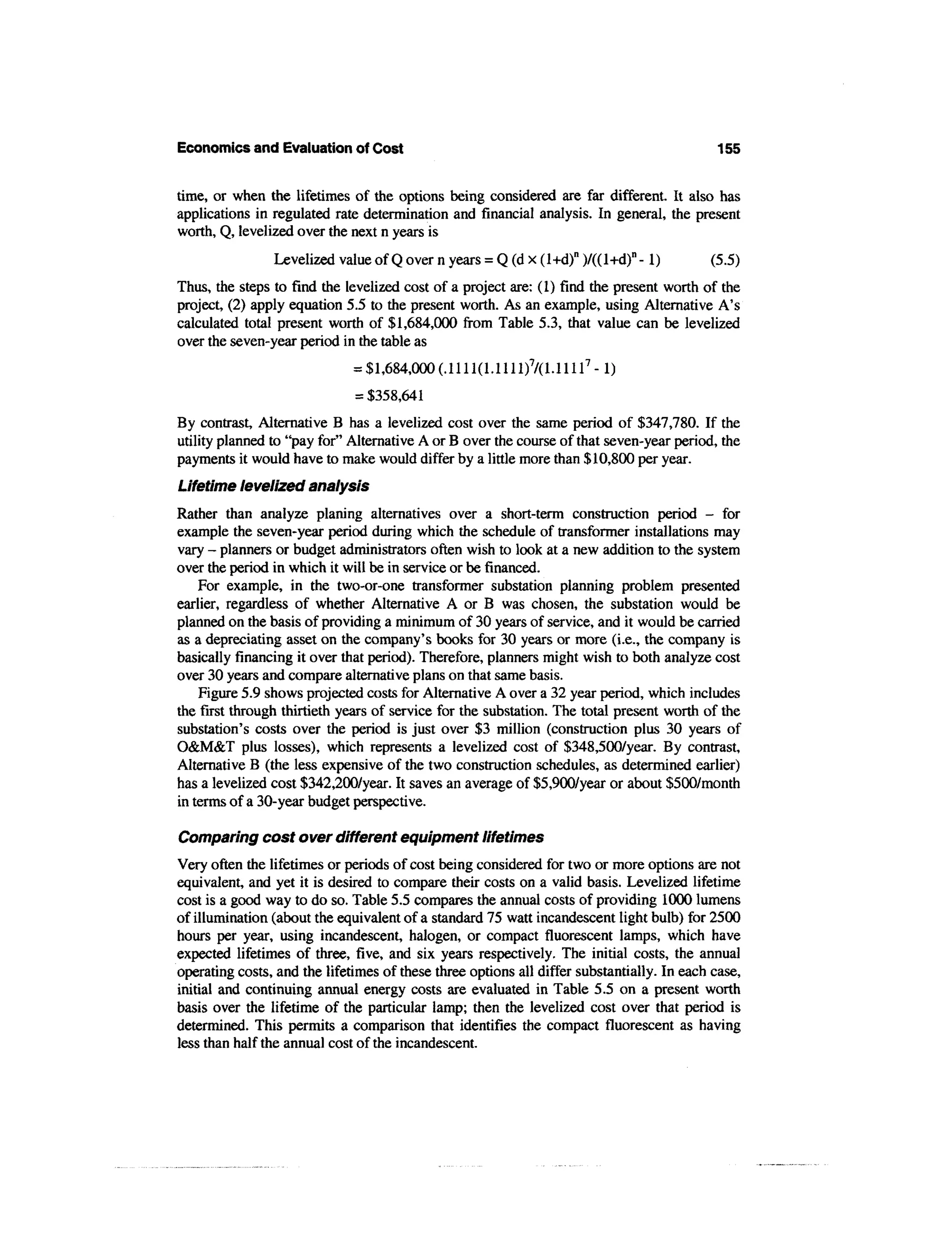 Economics and Evaluation of Cost                                                            155


time, or when the lifetimes of the options being considered are far different. It also has
applications in regulated rate determination and financial analysis. In general, the present
worth, Q, levelized over the next n years is
                Levelized value of Q over n years = Q (d x (l+d)n )/((l+d)n - 1)            (5.5)
Thus, the steps to find the levelized cost of a project are: (1) find the present worth of the
project, (2) apply equation 5.5 to the present worth. As an example, using Alternative A's
calculated total present worth of $1,684,000 from Table 5.3, that value can be levelized
over the seven-year period in the table as
                              = $1,684,000 (.1111(1.1111)7/(1. l l l l 7 - ! )
                              = $358,641
By contrast, Alternative B has a levelized cost over the same period of $347,780. If the
utility planned to "pay for" Alternative A or B over the course of that seven-year period, the
payments it would have to make would differ by a little more than $10,800 per year.
Lifetime levelized analysis
Rather than analyze planing alternatives over a short-term construction period - for
example the seven-year period during which the schedule of transformer installations may
vary - planners or budget administrators often wish to look at a new addition to the system
over the period in which it will be in service or be financed.
    For example, in the two-or-one transformer substation planning problem presented
earlier, regardless of whether Alternative A or B was chosen, the substation would be
planned on the basis of providing a minimum of 30 years of service, and it would be carried
as a depreciating asset on the company's books for 30 years or more (i.e., the company is
basically financing it over that period). Therefore, planners might wish to both analyze cost
over 30 years and compare alternative plans on that same basis.
    Figure 5.9 shows projected costs for Alternative A over a 32 year period, which includes
the first through thirtieth years of service for the substation. The total present worth of the
substation's costs over the period is just over $3 million (construction plus 30 years of
O&M&T plus losses), which represents a levelized cost of $348,500/year. By contrast,
Alternative B (the less expensive of the two construction schedules, as determined earlier)
has a levelized cost $342,200/year. It saves an average of $5,900/year or about $500/month
in terms of a 30-year budget perspective.

Comparing cost over different equipment lifetimes
Very often the lifetimes or periods of cost being considered for two or more options are not
equivalent, and yet it is desired to compare their costs on a valid basis. Levelized lifetime
cost is a good way to do so. Table 5.5 compares the annual costs of providing 1000 lumens
of illumination (about the equivalent of a standard 75 watt incandescent light bulb) for 2500
hours per year, using incandescent, halogen, or compact fluorescent lamps, which have
expected lifetimes of three, five, and six years respectively. The initial costs, the annual
operating costs, and the lifetimes of these three options all differ substantially. In each case,
initial and continuing annual energy costs are evaluated in Table 5.5 on a present worth
basis over the lifetime of the particular lamp; then the levelized cost over that period is
determined. This permits a comparison that identifies the compact fluorescent as having
less than half the annual cost of the incandescent.
 