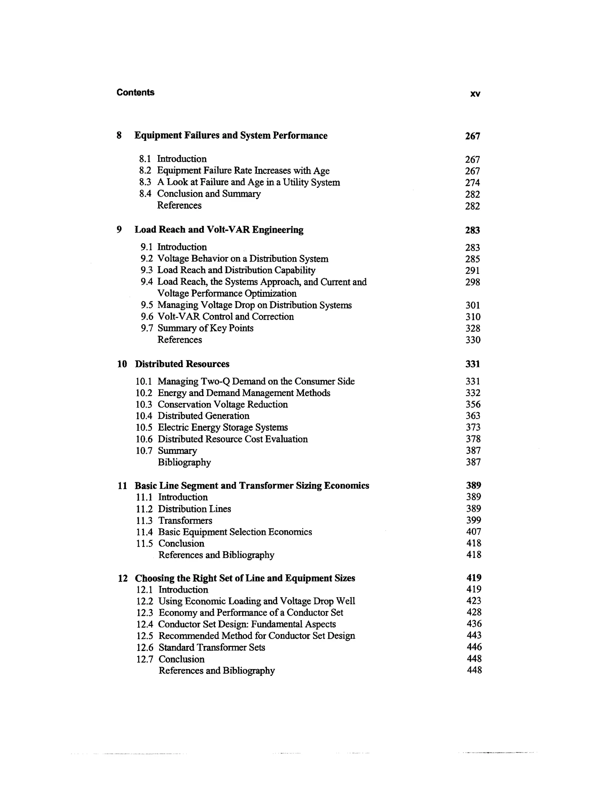 Contents                                                      xv



8   Equipment Failures and System Performance                267

    8.1    Introduction                                      267
    8.2    Equipment Failure Rate Increases with Age         267
    8.3    A Look at Failure and Age in a Utility System     274
    8.4    Conclusion and Summary                            282
           References                                        282

9   Load Reach and Volt-VAR Engineering                      283
     9.1 Introduction                                        283
     9.2 Voltage Behavior on a Distribution System           285
     9.3 Load Reach and Distribution Capability              291
     9.4 Load Reach, the Systems Approach, and Current and   298
         Voltage Performance Optimization
     9.5 Managing Voltage Drop on Distribution Systems       301
     9.6 Volt-VAR Control and Correction                     310
     9.7 Summary of Key Points                               328
         References                                          330

10 Distributed Resources                                     331
    10.1   Managing Two-Q Demand on the Consumer Side        331
    10.2   Energy and Demand Management Methods              332
    10.3   Conservation Voltage Reduction                    356
    10.4   Distributed Generation                            363
    10.5   Electric Energy Storage Systems                   373
    10.6   Distributed Resource Cost Evaluation              378
    10.7   Summary                                           387
           Bibliography                                      387

11 Basic Line Segment and Transformer Sizing Economics       389
   11.1 Introduction                                         389
   11.2 Distribution Lines                                   389
   11.3 Transformers                                         399
   11.4 Basic Equipment Selection Economics                  407
   11.5 Conclusion                                           418
         References and Bibliography                         418

12 Choosing the Right Set of Line and Equipment Sizes        419
   12.1 Introduction                                         419
   12.2 Using Economic Loading and Voltage Drop Well         423
   12.3 Economy and Performance of a Conductor Set           428
   12.4 Conductor Set Design: Fundamental Aspects            436
   12.5 Recommended Method for Conductor Set Design          443
   12.6 Standard Transformer Sets                            446
   12.7 Conclusion                                           448
        References and Bibliography                          448
 