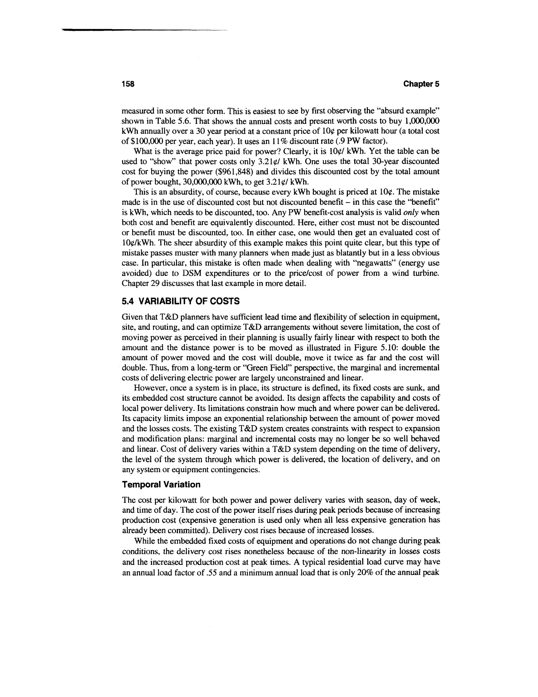 158                                                                                 Chapters


measured in some other form. This is easiest to see by first observing the "absurd example"
shown in Table 5.6. That shows the annual costs and present worth costs to buy 1,000,000
kWh annually over a 30 year period at a constant price of 100 per kilowatt hour (a total cost
of $100,000 per year, each year). It uses an 11% discount rate (.9 PW factor).
    What is the average price paid for power? Clearly, it is 1007 kWh. Yet the table can be
used to "show" that power costs only 3.2 leY kWh. One uses the total 30-year discounted
cost for buying the power ($961,848) and divides this discounted cost by the total amount
of power bought, 30,000,000 kWh, to get 3.2107 kWh.
    This is an absurdity, of course, because every kWh bought is priced at 100. The mistake
made is in the use of discounted cost but not discounted benefit - in this case the "benefit"
is kWh, which needs to be discounted, too. Any PW benefit-cost analysis is valid only when
both cost and benefit are equivalently discounted. Here, either cost must not be discounted
or benefit must be discounted, too. In either case, one would then get an evaluated cost of
100/kWh. The sheer absurdity of this example makes this point quite clear, but this type of
mistake passes muster with many planners when made just as blatantly but in a less obvious
case. In particular, this mistake is often made when dealing with "negawatts" (energy use
avoided) due to DSM expenditures or to the price/cost of power from a wind turbine.
Chapter 29 discusses that last example in more detail.

5.4 VARIABILITY OF COSTS
Given that T&D planners have sufficient lead time and flexibility of selection in equipment,
site, and routing, and can optimize T&D arrangements without severe limitation, the cost of
moving power as perceived in their planning is usually fairly linear with respect to both the
amount and the distance power is to be moved as illustrated in Figure 5.10: double the
amount of power moved and the cost will double, move it twice as far and the cost will
double. Thus, from a long-term or "Green Field" perspective, the marginal and incremental
costs of delivering electric power are largely unconstrained and linear.
    However, once a system is in place, its structure is defined, its fixed costs are sunk, and
its embedded cost structure cannot be avoided. Its design affects the capability and costs of
local power delivery. Its limitations constrain how much and where power can be delivered.
Its capacity limits impose an exponential relationship between the amount of power moved
and the losses costs. The existing T&D system creates constraints with respect to expansion
and modification plans: marginal and incremental costs may no longer be so well behaved
and linear. Cost of delivery varies within a T&D system depending on the time of delivery,
the level of the system through which power is delivered, the location of delivery, and on
any system or equipment contingencies.
Temporal Variation
The cost per kilowatt for both power and power delivery varies with season, day of week,
and time of day. The cost of the power itself rises during peak periods because of increasing
production cost (expensive generation is used only when all less expensive generation has
already been committed). Delivery cost rises because of increased losses.
    While the embedded fixed costs of equipment and operations do not change during peak
conditions, the delivery cost rises nonetheless because of the non-linearity in losses costs
and the increased production cost at peak times. A typical residential load curve may have
an annual load factor of .55 and a minimum annual load that is only 20% of the annual peak
 