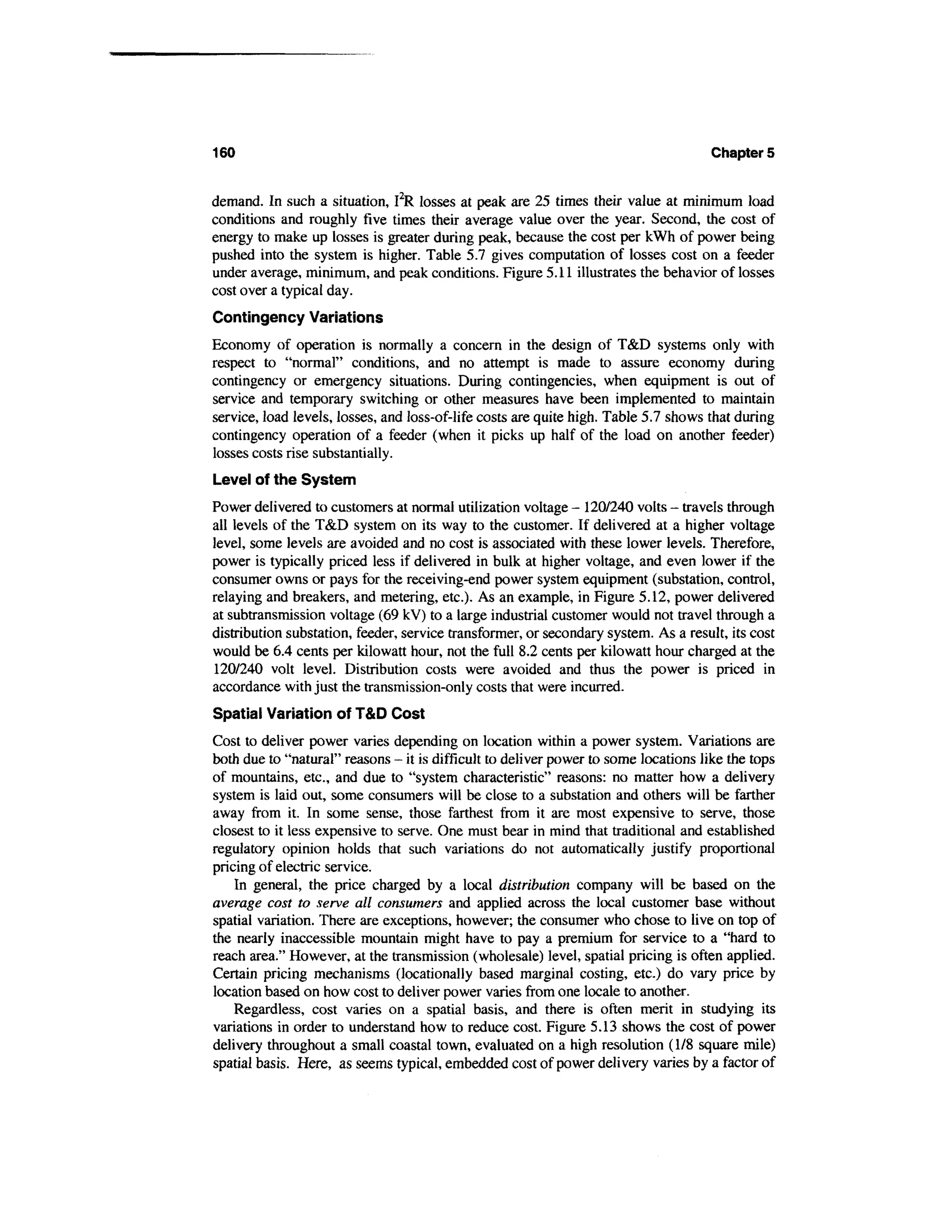 160                                                                                  Chapters


demand. In such a situation, I2R losses at peak are 25 times their value at minimum load
conditions and roughly five times their average value over the year. Second, the cost of
energy to make up losses is greater during peak, because the cost per kWh of power being
pushed into the system is higher. Table 5.7 gives computation of losses cost on a feeder
under average, minimum, and peak conditions. Figure 5.11 illustrates the behavior of losses
cost over a typical day.
Contingency Variations
Economy of operation is normally a concern in the design of T&D systems only with
respect to "normal" conditions, and no attempt is made to assure economy during
contingency or emergency situations. During contingencies, when equipment is out of
service and temporary switching or other measures have been implemented to maintain
service, load levels, losses, and loss-of-life costs are quite high. Table 5.7 shows that during
contingency operation of a feeder (when it picks up half of the load on another feeder)
losses costs rise substantially.
Level of the System
Power delivered to customers at normal utilization voltage - 120/240 volts - travels through
all levels of the T&D system on its way to the customer. If delivered at a higher voltage
level, some levels are avoided and no cost is associated with these lower levels. Therefore,
power is typically priced less if delivered in bulk at higher voltage, and even lower if the
consumer owns or pays for the receiving-end power system equipment (substation, control,
relaying and breakers, and metering, etc.). As an example, in Figure 5.12, power delivered
at subtransmission voltage (69 kV) to a large industrial customer would not travel through a
distribution substation, feeder, service transformer, or secondary system. As a result, its cost
would be 6.4 cents per kilowatt hour, not the full 8.2 cents per kilowatt hour charged at the
 120/240 volt level. Distribution costs were avoided and thus the power is priced in
accordance with just the transmission-only costs that were incurred.
Spatial Variation of T&D Cost
Cost to deliver power varies depending on location within a power system. Variations are
both due to "natural" reasons - it is difficult to deliver power to some locations like the tops
of mountains, etc., and due to "system characteristic" reasons: no matter how a delivery
system is laid out, some consumers will be close to a substation and others will be farther
away from it. In some sense, those farthest from it are most expensive to serve, those
closest to it less expensive to serve. One must bear in mind that traditional and established
regulatory opinion holds that such variations do not automatically justify proportional
pricing of electric service.
    In general, the price charged by a local distribution company will be based on the
average cost to serve all consumers and applied across the local customer base without
spatial variation. There are exceptions, however; the consumer who chose to live on top of
the nearly inaccessible mountain might have to pay a premium for service to a "hard to
reach area." However, at the transmission (wholesale) level, spatial pricing is often applied.
Certain pricing mechanisms (locationally based marginal costing, etc.) do vary price by
location based on how cost to deliver power varies from one locale to another.
    Regardless, cost varies on a spatial basis, and there is often merit in studying its
variations in order to understand how to reduce cost. Figure 5.13 shows the cost of power
delivery throughout a small coastal town, evaluated on a high resolution (1/8 square mile)
spatial basis. Here, as seems typical, embedded cost of power delivery varies by a factor of
 
