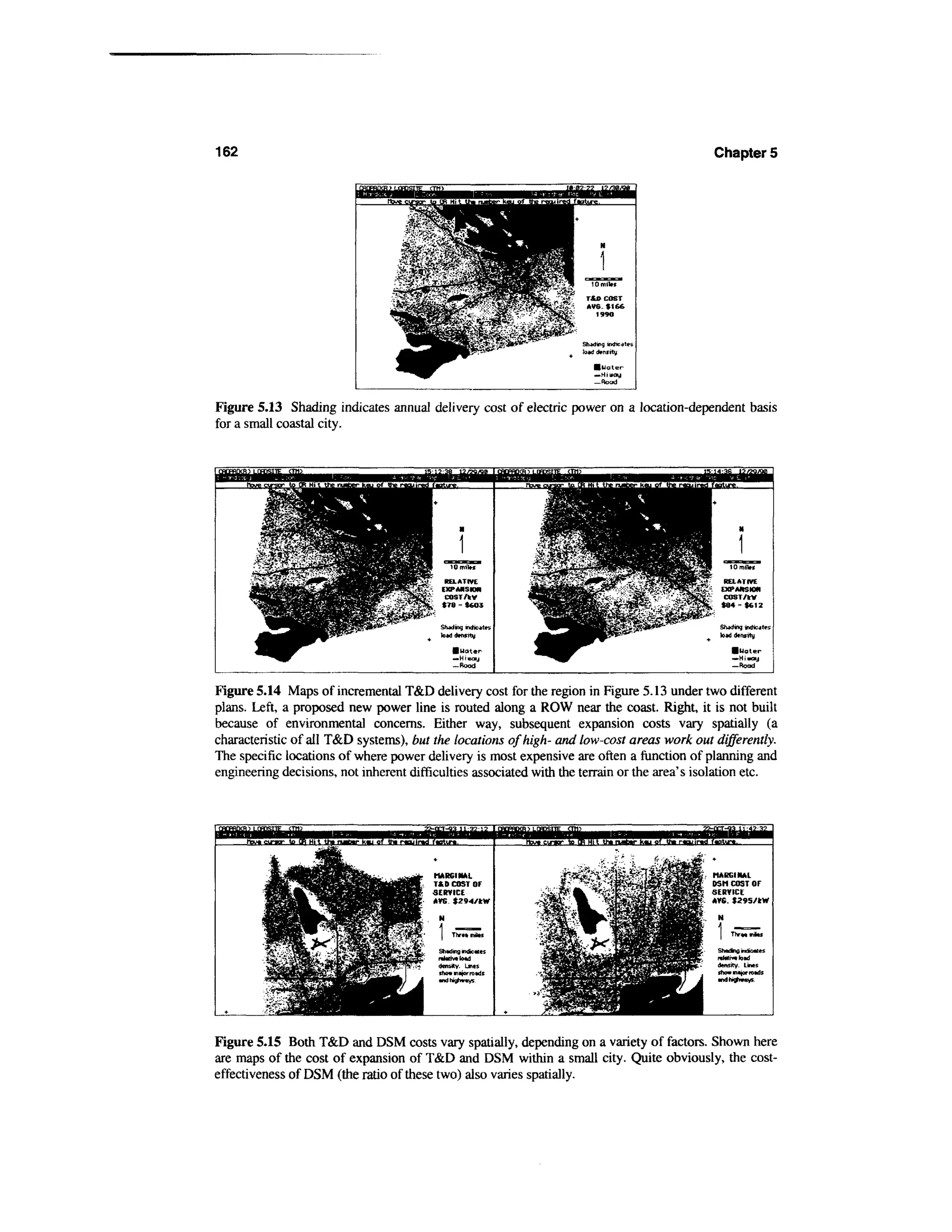 162                                                                                                      Chapter 5




Figure 5.13 Shading indicates annual delivery cost of electric power on a location-dependent basis
for a small coastal city.




Figure 5.14 Maps of incremental T&D delivery cost for the region in Figure 5.13 under two different
plans. Left, a proposed new power line is routed along a ROW near the coast. Right, it is not built
because of environmental concerns. Either way, subsequent expansion costs vary spatially (a
characteristic of all T&D systems), but the locations of high- and low-cost areas work out differently.
The specific locations of where power delivery is most expensive are often a function of planning and
engineering decisions, not inherent difficulties associated with the terrain or the area's isolation etc.



                                                                 to CB Hi t U» ruiEtr k«u o7 th. i-«nir«Jf«atiT«.



                                        MARGINAL
                                        TfcD COST OF
                                        SERVICE
                                        AVG. $294/kW




                                         Shading indexes
                                         rahlivilotd
                                         density. Lines
                                         show mtjornadf
                                         andhi^wvys.




Figure 5.15 Both T&D and DSM costs vary spatially, depending on a variety of factors. Shown here
are maps of the cost of expansion of T&D and DSM within a small city. Quite obviously, the cost-
effectiveness of DSM (the ratio of these two) also varies spatially.
 