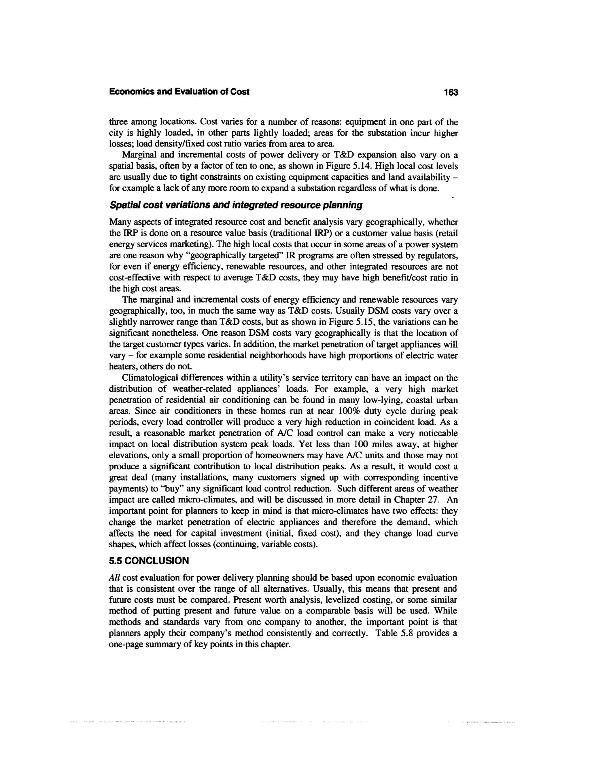 Economics and Evaluation of Cost                                                           163


three among locations. Cost varies for a number of reasons: equipment in one part of the
city is highly loaded, in other parts lightly loaded; areas for the substation incur higher
losses; load density/fixed cost ratio varies from area to area.
    Marginal and incremental costs of power delivery or T&D expansion also vary on a
spatial basis, often by a factor often to one, as shown in Figure 5.14. High local cost levels
are usually due to tight constraints on existing equipment capacities and land availability -
for example a lack of any more room to expand a substation regardless of what is done.
Spatial cost variations and integrated resource planning
Many aspects of integrated resource cost and benefit analysis vary geographically, whether
the IRP is done on a resource value basis (traditional IRP) or a customer value basis (retail
energy services marketing). The high local costs that occur in some areas of a power system
are one reason why "geographically targeted" IR programs are often stressed by regulators,
for even if energy efficiency, renewable resources, and other integrated resources are not
cost-effective with respect to average T&D costs, they may have high benefit/cost ratio in
the high cost areas.
    The marginal and incremental costs of energy efficiency and renewable resources vary
geographically, too, in much the same way as T&D costs. Usually DSM costs vary over a
slightly narrower range than T&D costs, but as shown in Figure 5.15, the variations can be
significant nonetheless. One reason DSM costs vary geographically is that the location of
the target customer types varies. In addition, the market penetration of target appliances will
vary - for example some residential neighborhoods have high proportions of electric water
heaters, others do not.
    Climatological differences within a utility's service territory can have an impact on the
distribution of weather-related appliances' loads. For example, a very high market
penetration of residential air conditioning can be found in many low-lying, coastal urban
areas. Since air conditioners in these homes run at near 100% duty cycle during peak
periods, every load controller will produce a very high reduction in coincident load. As a
result, a reasonable market penetration of A/C load control can make a very noticeable
impact on local distribution system peak loads. Yet less than 100 miles away, at higher
elevations, only a small proportion of homeowners may have A/C units and those may not
produce a significant contribution to local distribution peaks. As a result, it would cost a
great deal (many installations, many customers signed up with corresponding incentive
payments) to "buy" any significant load control reduction. Such different areas of weather
impact are called micro-climates, and will be discussed in more detail in Chapter 27. An
important point for planners to keep in mind is that micro-climates have two effects: they
change the market penetration of electric appliances and therefore the demand, which
affects the need for capital investment (initial, fixed cost), and they change load curve
shapes, which affect losses (continuing, variable costs).
5.5 CONCLUSION
All cost evaluation for power delivery planning should be based upon economic evaluation
that is consistent over the range of all alternatives. Usually, this means that present and
future costs must be compared. Present worth analysis, levelized costing, or some similar
method of putting present and future value on a comparable basis will be used. While
methods and standards vary from one company to another, the important point is that
planners apply their company's method consistently and correctly. Table 5.8 provides a
one-page summary of key points in this chapter.
 