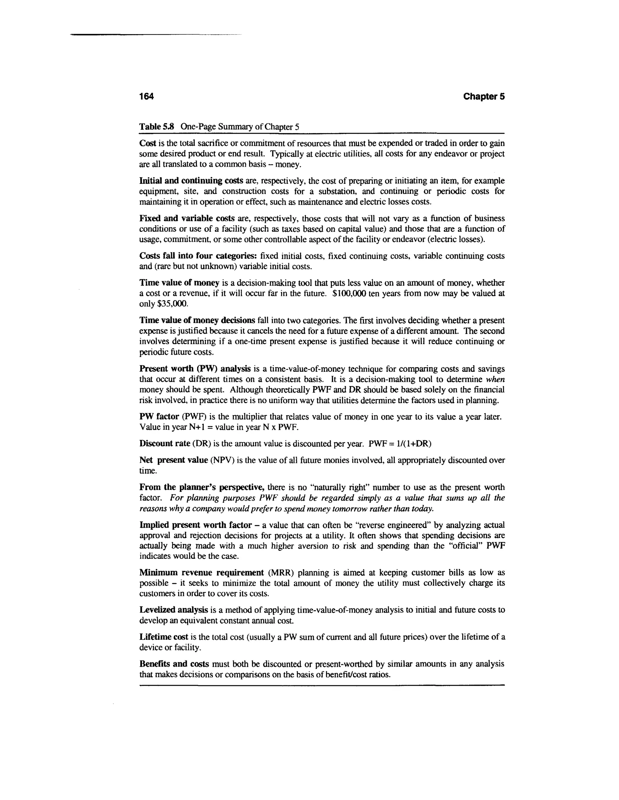 164                                                                                           Chapters


Table 5.8 One-Page Summary of Chapter 5
Cost is the total sacrifice or commitment of resources that must be expended or traded in order to gain
some desired product or end result. Typically at electric utilities, all costs for any endeavor or project
are all translated to a common basis - money.
Initial and continuing costs are, respectively, the cost of preparing or initiating an item, for example
equipment, site, and construction costs for a substation, and continuing or periodic costs for
maintaining it in operation or effect, such as maintenance and electric losses costs.
Fixed and variable costs are, respectively, those costs that will not vary as a function of business
conditions or use of a facility (such as taxes based on capital value) and those that are a function of
usage, commitment, or some other controllable aspect of the facility or endeavor (electric losses).
Costs fall into four categories: fixed initial costs, fixed continuing costs, variable continuing costs
and (rare but not unknown) variable initial costs.
Time value of money is a decision-making tool that puts less value on an amount of money, whether
a cost or a revenue, if it will occur far in the future. $100,000 ten years from now may be valued at
only $35,000.
Time value of money decisions fall into two categories. The first involves deciding whether a present
expense is justified because it cancels the need for a future expense of a different amount. The second
involves determining if a one-time present expense is justified because it will reduce continuing or
periodic future costs.
Present worth (PW) analysis is a time-value-of-money technique for comparing costs and savings
that occur at different times on a consistent basis. It is a decision-making tool to determine when
money should be spent. Although theoretically PWF and DR should be based solely on the financial
risk involved, in practice there is no uniform way that utilities determine the factors used in planning.
PW factor (PWF) is the multiplier that relates value of money in one year to its value a year later.
Value in year N+l = value in year N x PWF.
Discount rate (DR) is the amount value is discounted per year. PWF = 1/(1+DR)
Net present value (NPV) is the value of all future monies involved, all appropriately discounted over
time.
From the planner's perspective, there is no "naturally right" number to use as the present worth
factor. For planning purposes PWF should be regarded simply as a value that sums up all the
reasons why a company would prefer to spend money tomorrow rather than today.
Implied present worth factor - a value that can often be "reverse engineered" by analyzing actual
approval and rejection decisions for projects at a utility. It often shows that spending decisions are
actually being made with a much higher aversion to risk and spending than the "official" PWF
indicates would be the case.
Minimum revenue requirement (MRR) planning is aimed at keeping customer bills as low as
possible - it seeks to minimize the total amount of money the utility must collectively charge its
customers in order to cover its costs.
Levelized analysis is a method of applying time-value-of-money analysis to initial and future costs to
develop an equivalent constant annual cost.
Lifetime cost is the total cost (usually a PW sum of current and all future prices) over the lifetime of a
device or facility.
Benefits and costs must both be discounted or present-worthed by similar amounts in any analysis
that makes decisions or comparisons on the basis of benefit/cost ratios.
 