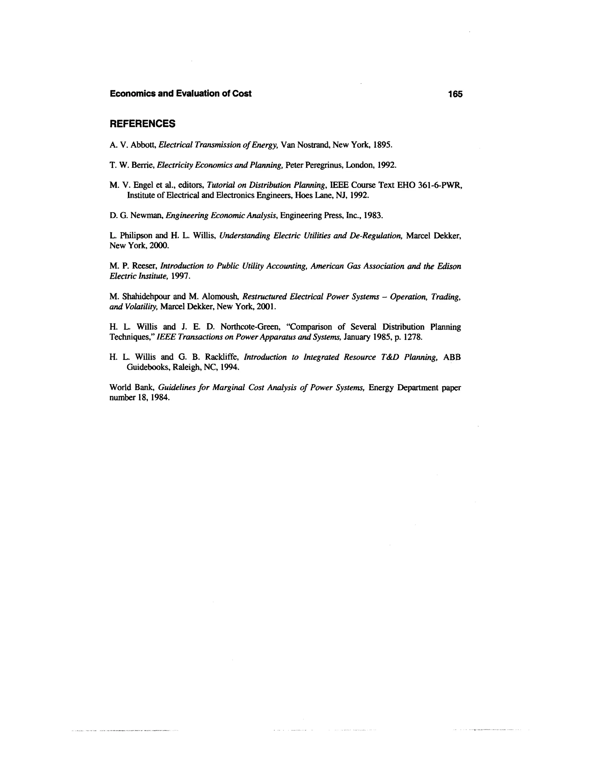 Economics and Evaluation of Cost                                                             165


REFERENCES

A. V. Abbott, Electrical Transmission of Energy, Van Nostrand, New York, 1895.

T. W. Berrie, Electricity Economics and Planning, Peter Peregrinus, London, 1992.

M. V. Engel et al., editors, Tutorial on Distribution Planning, IEEE Course Text EHO 361-6-PWR,
    Institute of Electrical and Electronics Engineers, Hoes Lane, NJ, 1992.

D. G. Newman, Engineering Economic Analysis, Engineering Press, Inc., 1983.

L. Philipson and H. L. Willis, Understanding Electric Utilities and De-Regulation, Marcel Dekker,
New York, 2000.

M. P. Reeser, Introduction to Public Utility Accounting, American Gas Association and the Edison
Electric Institute, 1997.

M. Shahidehpour and M. Alomoush, Restructured Electrical Power Systems - Operation, Trading,
and Volatility, Marcel Dekker, New York, 2001.

H. L. Willis and J. E. D. Northcote-Green, "Comparison of Several Distribution Planning
Techniques," IEEE Transactions on Power Apparatus and Systems, January 1985, p. 1278.

H. L. Willis and G. B. Rackliffe, Introduction to Integrated Resource T&D Planning, ABB
    Guidebooks, Raleigh, NC, 1994.

World Bank, Guidelines for Marginal Cost Analysis of Power Systems, Energy Department paper
number 18,1984.
 