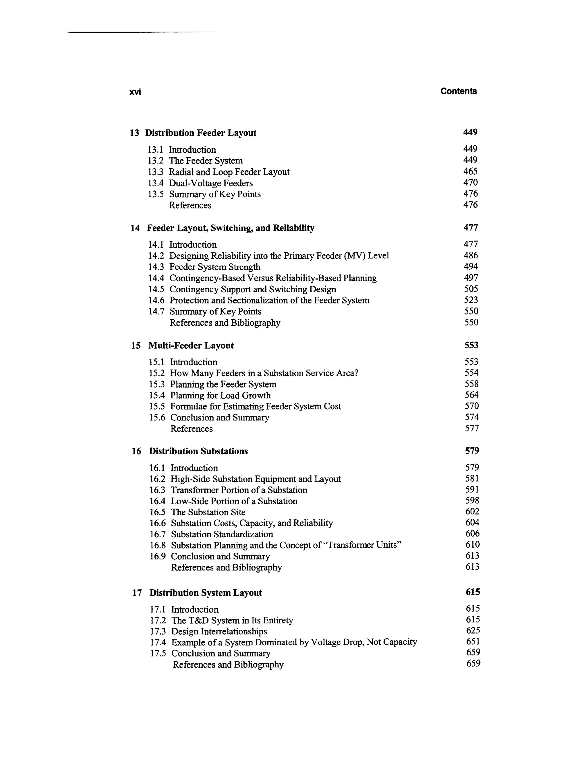 xvi                                                                        Contents



13 Distribution Feeder Layout                                                  449
      13.1   Introduction                                                      449
      13.2   The Feeder System                                                 449
      13.3   Radial and Loop Feeder Layout                                     465
      13.4   Dual-Voltage Feeders                                              470
      13.5   Summary of Key Points                                             476
             References                                                        476

14 Feeder Layout, Switching, and Reliability                                    477
      14.1   Introduction                                                       477
      14.2   Designing Reliability into the Primary Feeder (MV) Level           486
      14.3   Feeder System Strength                                             494
      14.4   Contingency-Based Versus Reliability-Based Planning                497
      14.5   Contingency Support and Switching Design                           505
      14.6   Protection and Sectionalization of the Feeder System               523
      14.7   Summary of Key Points                                              550
             References and Bibliography                                        550

15 Multi-Feeder Layout                                                          553
      15.1   Introduction                                                       553
      15.2   How Many Feeders in a Substation Service Area?                     554
      15.3   Planning the Feeder System                                         558
      15.4   Planning for Load Growth                                           564
      15.5   Formulae for Estimating Feeder System Cost                         570
      15.6   Conclusion and Summary                                             574
             References                                                         577

16 Distribution Substations                                                     579
      16.1   Introduction                                                       579
      16.2   High-Side Substation Equipment and Layout                          581
      16.3   Transformer Portion of a Substation                                591
      16.4   Low-Side Portion of a Substation                                   598
      16.5   The Substation Site                                                602
      16.6   Substation Costs, Capacity, and Reliability                        604
      16.7   Substation Standardization                                         606
      16.8   Substation Planning and the Concept of "Transformer Units"         610
      16.9   Conclusion and Summary                                             613
             References and Bibliography                                        613

17 Distribution System Layout                                                   615
      17.1   Introduction                                                       615
      17.2   The T&D System in Its Entirety                                     615
      17.3   Design Interrelationships                                          625
      17.4   Example of a System Dominated by Voltage Drop, Not Capacity        651
      17.5   Conclusion and Summary                                             659
              References and Bibliography                                       659
 