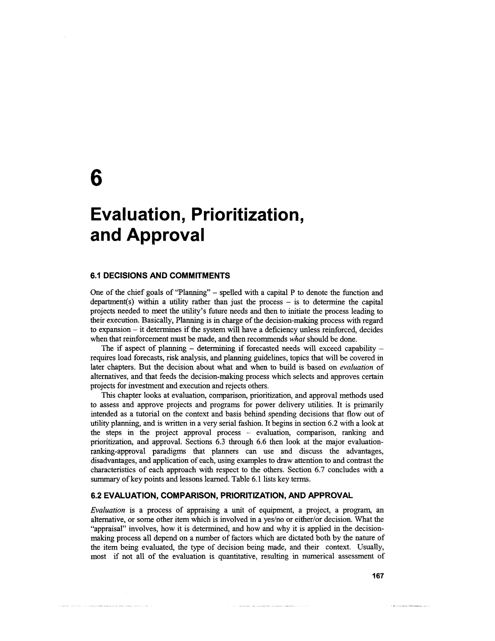 Evaluation, Prioritization,
and Approval

6.1 DECISIONS AND COMMITMENTS

One of the chief goals of "Planning" - spelled with a capital P to denote the function and
departments) within a utility rather than just the process - is to determine the capital
projects needed to meet the utility's future needs and then to initiate the process leading to
their execution. Basically, Planning is in charge of the decision-making process with regard
to expansion - it determines if the system will have a deficiency unless reinforced, decides
when that reinforcement must be made, and then recommends what should be done.
    The if aspect of planning - determining if forecasted needs will exceed capability -
requires load forecasts, risk analysis, and planning guidelines, topics that will be covered in
later chapters. But the decision about what and when to build is based on evaluation of
alternatives, and that feeds the decision-making process which selects and approves certain
projects for investment and execution and rejects others.
    This chapter looks at evaluation, comparison, prioritization, and approval methods used
to assess and approve projects and programs for power delivery utilities. It is primarily
intended as a tutorial on the context and basis behind spending decisions that flow out of
utility planning, and is written in a very serial fashion. It begins in section 6.2 with a look at
the steps in the project approval process - evaluation, comparison, ranking and
prioritization, and approval. Sections 6.3 through 6.6 then look at the major evaluation-
ranking-approval paradigms that planners can use and discuss the advantages,
disadvantages, and application of each, using examples to draw attention to and contrast the
characteristics of each approach with respect to the others. Section 6.7 concludes with a
summary of key points and lessons learned. Table 6.1 lists key terms.

6.2 EVALUATION, COMPARISON, PRIORITIZATION, AND APPROVAL
Evaluation is a process of appraising a unit of equipment, a project, a program, an
alternative, or some other item which is involved in a yes/no or either/or decision. What the
"appraisal" involves, how it is determined, and how and why it is applied in the decision-
making process all depend on a number of factors which are dictated both by the nature of
the item being evaluated, the type of decision being made, and their context. Usually,
most if not all of the evaluation is quantitative, resulting in numerical assessment of

                                                                                              167
 