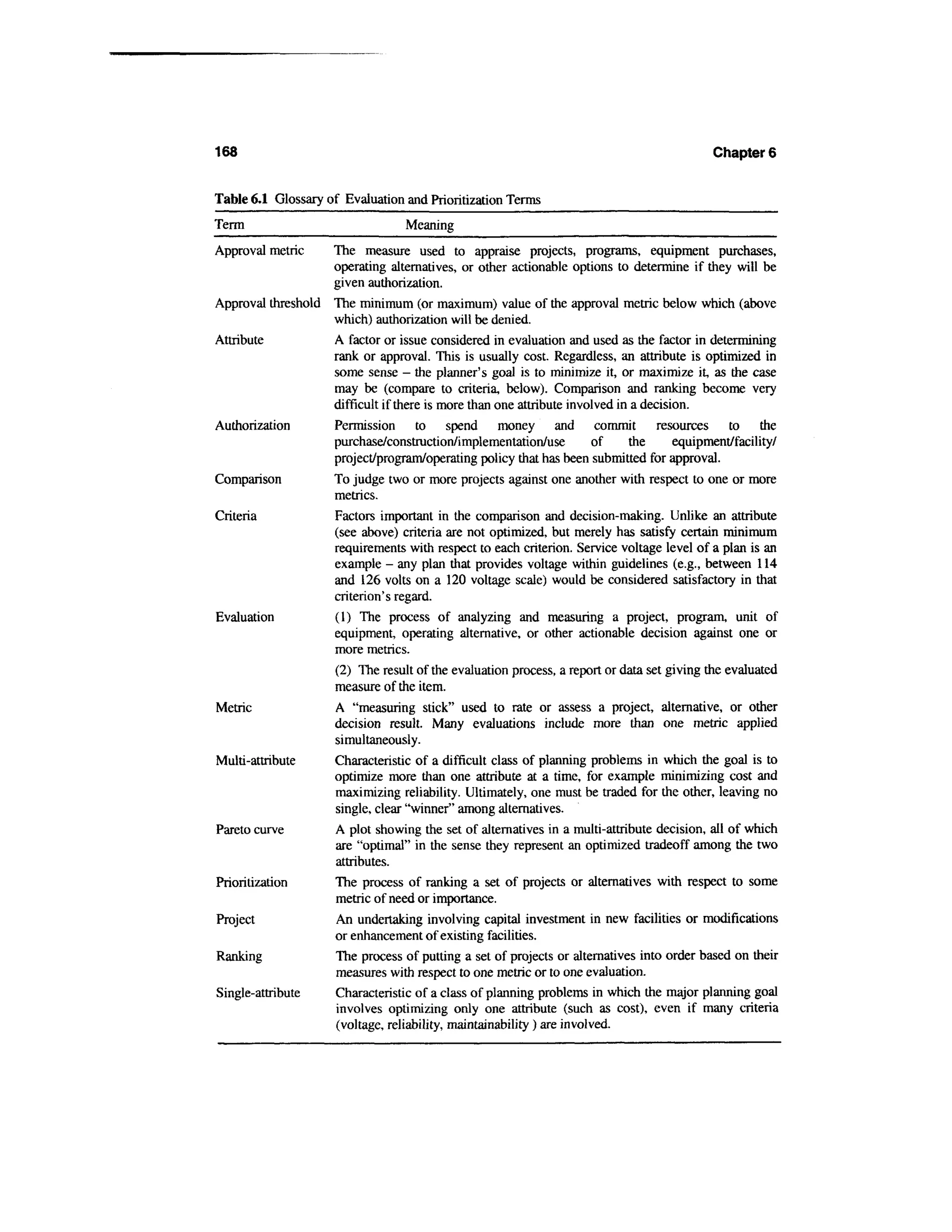 168                                                                                         Chapter 6


Table 6.1 Glossary of Evaluation and Prioritization Terms
Term                               Meaning
Approval metric    The measure used to appraise projects, programs, equipment purchases,
                   operating alternatives, or other actionable options to determine if they will be
                   given authorization.
Approval threshold The minimum (or maximum) value of the approval metric below which (above
                   which) authorization will be denied.
Attribute          A factor or issue considered in evaluation and used as the factor in determining
                   rank or approval. This is usually cost. Regardless, an attribute is optimized in
                   some sense - the planner's goal is to minimize it, or maximize it, as the case
                   may be (compare to criteria, below). Comparison and ranking become very
                   difficult if there is more than one attribute involved in a decision.
Authorization      Permission to spend             money and commit              resources to the
                   purchase/construction/implementation/use          of     the      equipment/facility/
                   project/program/operating policy that has been submitted for approval.
Comparison            To judge two or more projects against one another with respect to one or more
                      metrics.
Criteria              Factors important in the comparison and decision-making. Unlike an attribute
                      (see above) criteria are not optimized, but merely has satisfy certain minimum
                      requirements with respect to each criterion. Service voltage level of a plan is an
                      example - any plan mat provides voltage within guidelines (e.g., between 114
                      and 126 volts on a 120 voltage scale) would be considered satisfactory in that
                      criterion's regard.
Evaluation            (1) The process of analyzing and measuring a project, program, unit of
                      equipment, operating alternative, or other actionable decision against one or
                      more metrics.
                      (2) The result of the evaluation process, a report or data set giving the evaluated
                      measure of the item.
Metric                A "measuring stick" used to rate or assess a project, alternative, or other
                      decision result. Many evaluations include more than one metric applied
                      simultaneously.
Multi-attribute       Characteristic of a difficult class of planning problems in which the goal is to
                      optimize more than one attribute at a time, for example minimizing cost and
                      maximizing reliability. Ultimately, one must be traded for the other, leaving no
                      single, clear "winner" among alternatives.
Pareto curve          A plot showing the set of alternatives in a multi-attribute decision, all of which
                      are "optimal" in the sense they represent an optimized tradeoff among the two
                      attributes.
Prioritization        The process of ranking a set of projects or alternatives with respect to some
                      metric of need or importance.
Project               An undertaking involving capital investment in new facilities or modifications
                      or enhancement of existing facilities.
Ranking               The process of putting a set of projects or alternatives into order based on their
                      measures with respect to one metric or to one evaluation.
Single-attribute      Characteristic of a class of planning problems in which the major planning goal
                      involves optimizing only one attribute (such as cost), even if many criteria
                      (voltage, reliability, maintainability ) are involved.
 