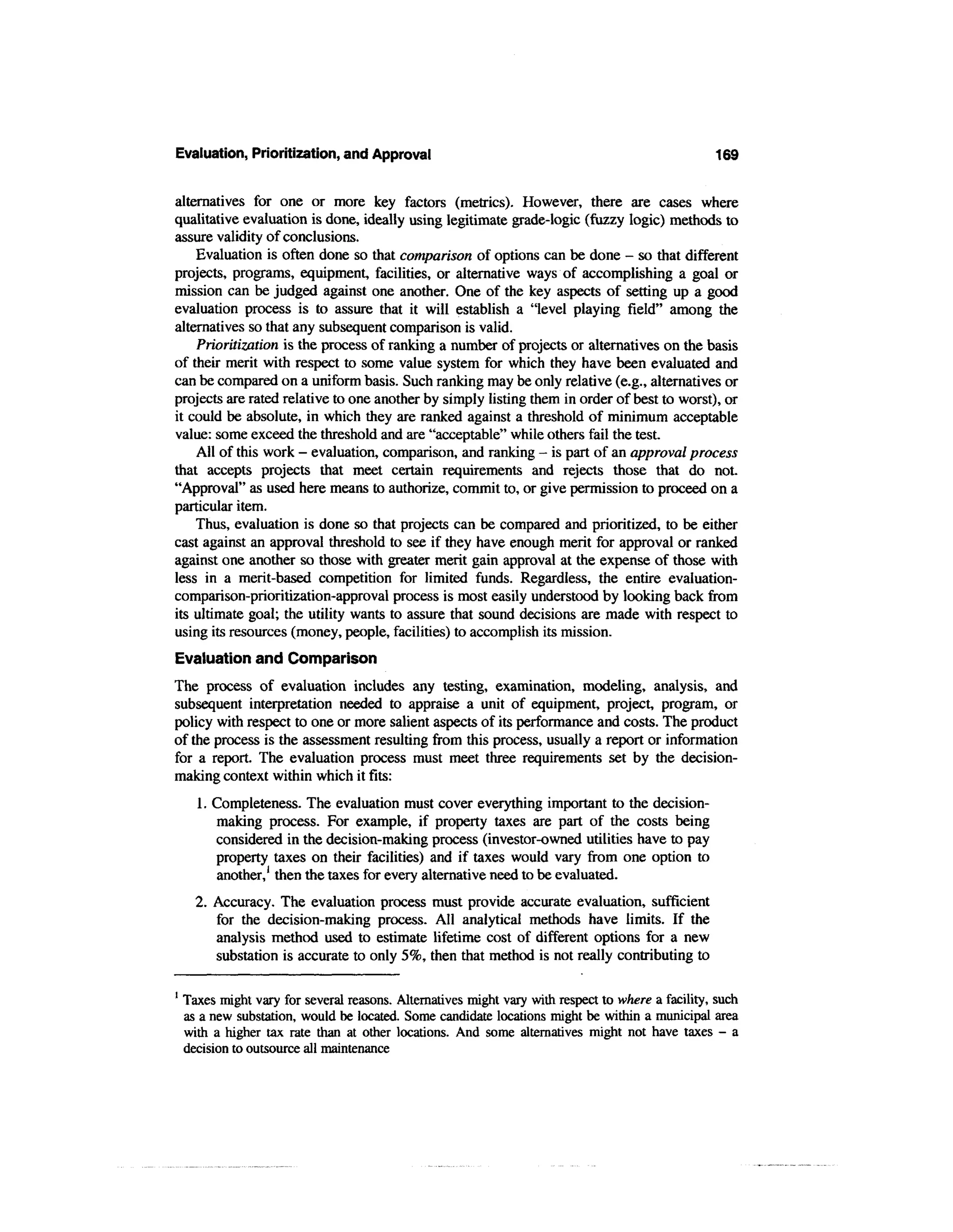 Evaluation, Prioritization, and Approval                                                           169


alternatives for one or more key factors (metrics). However, there are cases where
qualitative evaluation is done, ideally using legitimate grade-logic (fuzzy logic) methods to
assure validity of conclusions.
    Evaluation is often done so that comparison of options can be done - so that different
projects, programs, equipment, facilities, or alternative ways of accomplishing a goal or
mission can be judged against one another. One of the key aspects of setting up a good
evaluation process is to assure that it will establish a "level playing field" among the
alternatives so that any subsequent comparison is valid.
    Prioritization is the process of ranking a number of projects or alternatives on the basis
of their merit with respect to some value system for which they have been evaluated and
can be compared on a uniform basis. Such ranking may be only relative (e.g., alternatives or
projects are rated relative to one another by simply listing them in order of best to worst), or
it could be absolute, in which they are ranked against a threshold of minimum acceptable
value: some exceed the threshold and are "acceptable" while others fail the test.
    All of this work - evaluation, comparison, and ranking - is part of an approval process
that accepts projects that meet certain requirements and rejects those that do not.
"Approval" as used here means to authorize, commit to, or give permission to proceed on a
particular item.
    Thus, evaluation is done so that projects can be compared and prioritized, to be either
cast against an approval threshold to see if they have enough merit for approval or ranked
against one another so those with greater merit gain approval at the expense of those with
less in a merit-based competition for limited funds. Regardless, the entire evaluation-
comparison-prioritization-approval process is most easily understood by looking back from
its ultimate goal; the utility wants to assure that sound decisions are made with respect to
using its resources (money, people, facilities) to accomplish its mission.
Evaluation and Comparison
The process of evaluation includes any testing, examination, modeling, analysis, and
subsequent interpretation needed to appraise a unit of equipment, project, program, or
policy with respect to one or more salient aspects of its performance and costs. The product
of the process is the assessment resulting from this process, usually a report or information
for a report. The evaluation process must meet three requirements set by the decision-
making context within which it fits:
      1. Completeness. The evaluation must cover everything important to the decision-
         making process. For example, if property taxes are part of the costs being
         considered in the decision-making process (investor-owned utilities have to pay
         property taxes on their facilities) and if taxes would vary from one option to
         another,1 then the taxes for every alternative need to be evaluated.
      2. Accuracy. The evaluation process must provide accurate evaluation, sufficient
         for the decision-making process. All analytical methods have limits. If the
         analysis method used to estimate lifetime cost of different options for a new
         substation is accurate to only 5%, then that method is not really contributing to

1
    Taxes might vary for several reasons. Alternatives might vary with respect to where a facility, such
    as a new substation, would be located. Some candidate locations might be within a municipal area
    with a higher tax rate than at other locations. And some alternatives might not have taxes - a
    decision to outsource all maintenance
 