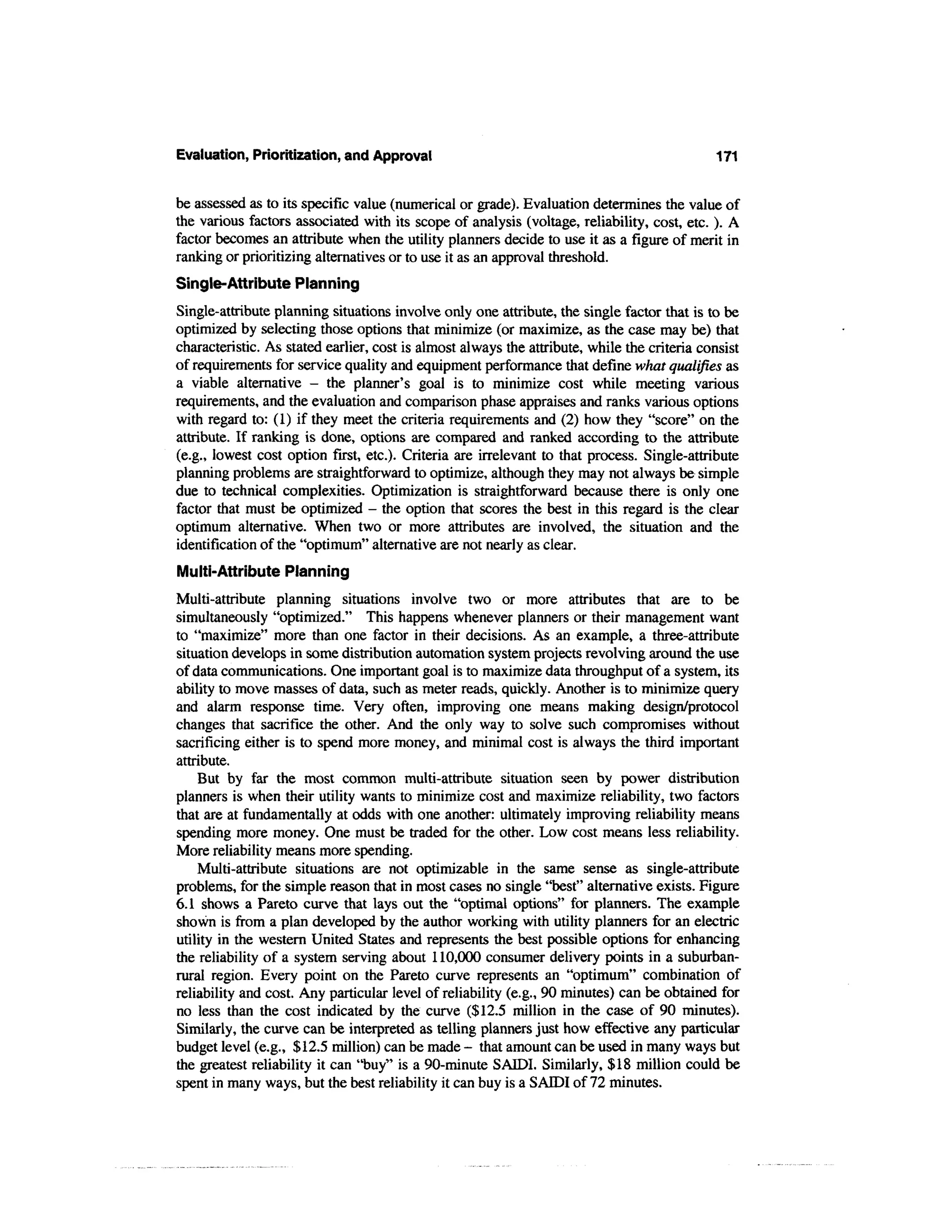 Evaluation, Prioritization, and Approval                                                     171


be assessed as to its specific value (numerical or grade). Evaluation determines the value of
the various factors associated with its scope of analysis (voltage, reliability, cost, etc. ). A
factor becomes an attribute when the utility planners decide to use it as a figure of merit in
ranking or prioritizing alternatives or to use it as an approval threshold.
Single-Attribute Planning
Single-attribute planning situations involve only one attribute, the single factor that is to be
optimized by selecting those options that minimize (or maximize, as the case may be) that
characteristic. As stated earlier, cost is almost always the attribute, while the criteria consist
of requirements for service quality and equipment performance that define what qualifies as
a viable alternative - the planner's goal is to minimize cost while meeting various
requirements, and the evaluation and comparison phase appraises and ranks various options
with regard to: (1) if they meet the criteria requirements and (2) how they "score" on the
attribute. If ranking is done, options are compared and ranked according to the attribute
(e.g., lowest cost option first, etc.). Criteria are irrelevant to that process. Single-attribute
planning problems are straightforward to optimize, although they may not always be simple
due to technical complexities. Optimization is straightforward because there is only one
factor that must be optimized - the option that scores the best in this regard is the clear
optimum alternative. When two or more attributes are involved, the situation and the
identification of the "optimum" alternative are not nearly as clear.
Multi-Attribute Planning
Multi-attribute planning situations involve two or more attributes that are to be
simultaneously "optimized." This happens whenever planners or their management want
to "maximize" more than one factor in their decisions. As an example, a three-attribute
situation develops in some distribution automation system projects revolving around the use
of data communications. One important goal is to maximize data throughput of a system, its
ability to move masses of data, such as meter reads, quickly. Another is to minimize query
and alarm response time. Very often, improving one means making design/protocol
changes that sacrifice the other. And the only way to solve such compromises without
sacrificing either is to spend more money, and minimal cost is always the third important
attribute.
    But by far the most common multi-attribute situation seen by power distribution
planners is when their utility wants to minimize cost and maximize reliability, two factors
that are at fundamentally at odds with one another: ultimately improving reliability means
spending more money. One must be traded for the other. Low cost means less reliability.
More reliability means more spending.
    Multi-attribute situations are not optimizable in the same sense as single-attribute
problems, for the simple reason that in most cases no single "best" alternative exists. Figure
6.1 shows a Pareto curve that lays out the "optimal options" for planners. The example
shown is from a plan developed by the author working with utility planners for an electric
utility in the western United States and represents the best possible options for enhancing
the reliability of a system serving about 110,000 consumer delivery points in a suburban-
rural region. Every point on the Pareto curve represents an "optimum" combination of
reliability and cost. Any particular level of reliability (e.g., 90 minutes) can be obtained for
no less than the cost indicated by the curve ($12.5 million in the case of 90 minutes).
Similarly, the curve can be interpreted as telling planners just how effective any particular
budget level (e.g., $12.5 million) can be made - that amount can be used in many ways but
the greatest reliability it can "buy" is a 90-minute SAIDI. Similarly, $18 million could be
spent in many ways, but the best reliability it can buy is a SADDI of 72 minutes.
 
