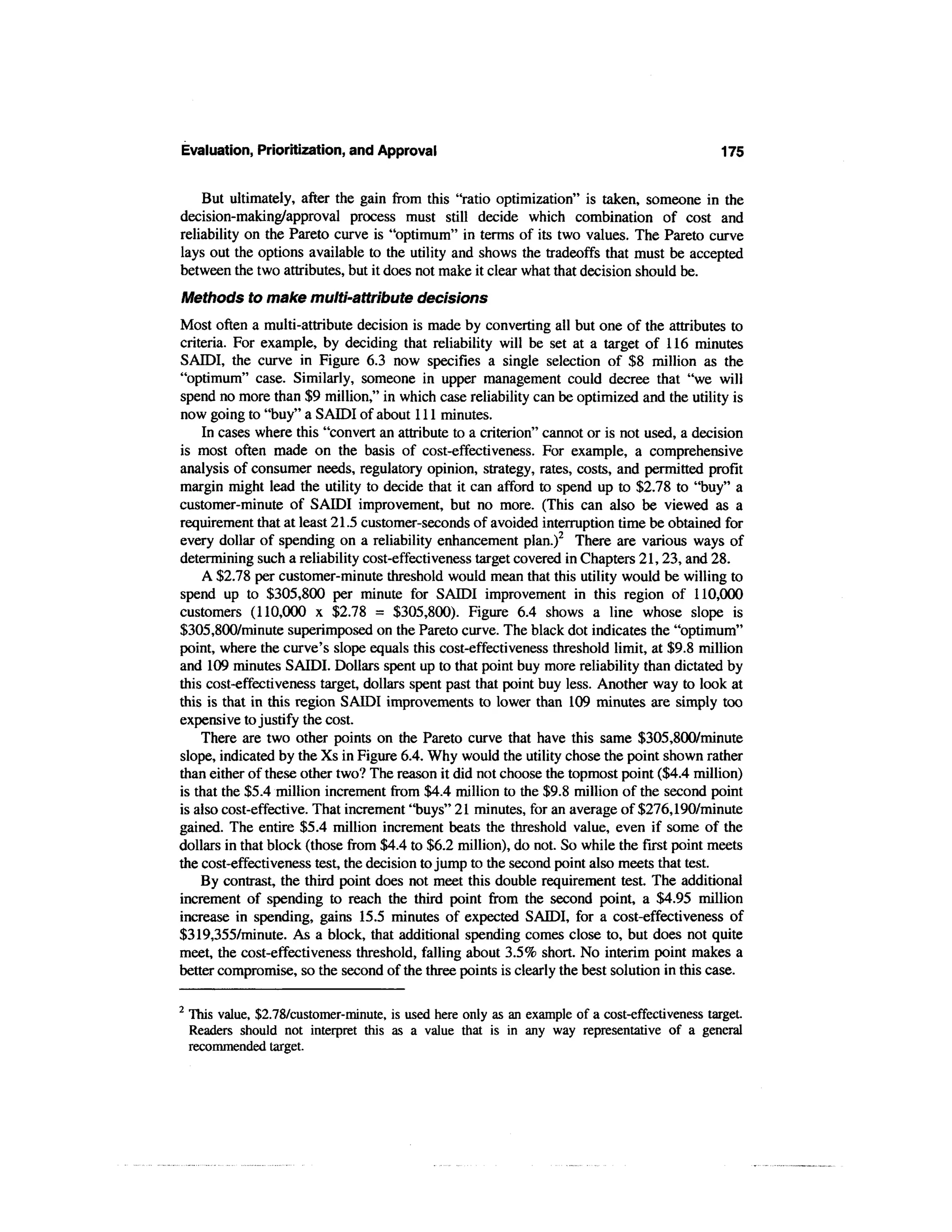 Evaluation, Prioritization, and Approval                                                          175


    But ultimately, after the gain from this "ratio optimization" is taken, someone in the
decision-making/approval process must still decide which combination of cost and
reliability on the Pareto curve is "optimum" in terms of its two values. The Pareto curve
lays out the options available to the utility and shows the tradeoffs that must be accepted
between the two attributes, but it does not make it clear what that decision should be.
Methods to make multi-attribute decisions
Most often a multi-attribute decision is made by converting all but one of the attributes to
criteria. For example, by deciding that reliability will be set at a target of 116 minutes
SAIDI, the curve in Figure 6.3 now specifies a single selection of $8 million as the
"optimum" case. Similarly, someone in upper management could decree that "we will
spend no more than $9 million," in which case reliability can be optimized and the utility is
now going to "buy" a SAIDI of about 111 minutes.
    In cases where this "convert an attribute to a criterion" cannot or is not used, a decision
is most often made on the basis of cost-effectiveness. For example, a comprehensive
analysis of consumer needs, regulatory opinion, strategy, rates, costs, and permitted profit
margin might lead the utility to decide that it can afford to spend up to $2.78 to "buy" a
customer-minute of SAIDI improvement, but no more. (This can also be viewed as a
requirement that at least 21.5 customer-seconds of avoided interruption time be obtained for
every dollar of spending on a reliability enhancement plan.)2 There are various ways of
determining such a reliability cost-effectiveness target covered in Chapters 21,23, and 28.
    A $2.78 per customer-minute threshold would mean that this utility would be willing to
spend up to $305,800 per minute for SAIDI improvement in this region of 110,000
customers (110,000 x $2.78 = $305,800). Figure 6.4 shows a line whose slope is
$305,800/minute superimposed on the Pareto curve. The black dot indicates the "optimum"
point, where the curve's slope equals this cost-effectiveness threshold limit, at $9.8 million
and 109 minutes SAIDI. Dollars spent up to that point buy more reliability than dictated by
this cost-effectiveness target, dollars spent past that point buy less. Another way to look at
this is that in this region SAIDI improvements to lower than 109 minutes are simply too
expensive to justify the cost.
    There are two other points on the Pareto curve that have this same $305,800/minute
slope, indicated by the Xs in Figure 6.4. Why would the utility chose the point shown rather
than either of these other two? The reason it did not choose the topmost point ($4.4 million)
is that the $5.4 million increment from $4.4 million to the $9.8 million of the second point
is also cost-effective. That increment "buys" 21 minutes, for an average of $276,190/minute
gained. The entire $5.4 million increment beats the threshold value, even if some of the
dollars in that block (those from $4.4 to $6.2 million), do not. So while the first point meets
the cost-effectiveness test, the decision to jump to the second point also meets that test.
    By contrast, the third point does not meet this double requirement test. The additional
increment of spending to reach the third point from the second point, a $4.95 million
increase in spending, gains 15.5 minutes of expected SAIDI, for a cost-effectiveness of
$319,355/minute. As a block, that additional spending comes close to, but does not quite
meet, the cost-effectiveness threshold, falling about 3.5% short. No interim point makes a
better compromise, so the second of the three points is clearly the best solution in this case.

2
    This value, $2.78/customer-minute, is used here only as an example of a cost-effectiveness target.
    Readers should not interpret this as a value that is in any way representative of a general
    recommended target.
 