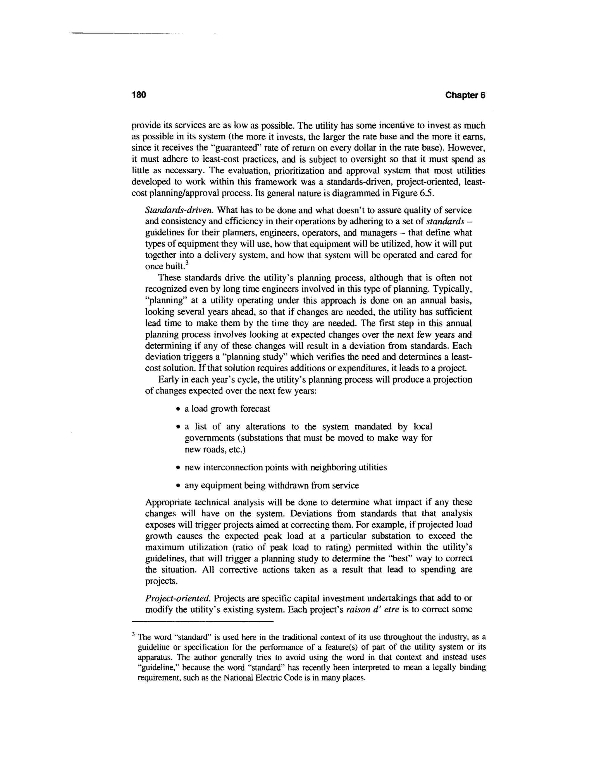 180                                                                                         Chapters


provide its services are as low as possible. The utility has some incentive to invest as much
as possible in its system (the more it invests, the larger the rate base and the more it earns,
since it receives the "guaranteed" rate of return on every dollar in the rate base). However,
it must adhere to least-cost practices, and is subject to oversight so that it must spend as
little as necessary. The evaluation, prioritization and approval system that most utilities
developed to work within this framework was a standards-driven, project-oriented, least-
cost planning/approval process. Its general nature is diagrammed in Figure 6.5.
      Standards-driven. What has to be done and what doesn't to assure quality of service
      and consistency and efficiency in their operations by adhering to a set of standards -
      guidelines for their planners, engineers, operators, and managers - that define what
      types of equipment they will use, how that equipment will be utilized, how it will put
      together into a delivery system, and how that system will be operated and cared for
      once built.3
          These standards drive the utility's planning process, although that is often not
      recognized even by long time engineers involved in this type of planning. Typically,
      "planning" at a utility operating under this approach is done on an annual basis,
      looking several years ahead, so that if changes are needed, the utility has sufficient
      lead time to make them by the time they are needed. The first step in this annual
      planning process involves looking at expected changes over the next few years and
      determining if any of these changes will result in a deviation from standards. Each
      deviation triggers a "planning study" which verifies the need and determines a least-
      cost solution. If that solution requires additions or expenditures, it leads to a project.
          Early in each year's cycle, the utility's planning process will produce a projection
      of changes expected over the next few years:
              • a load growth forecast
               • a list of any alterations to the system mandated by local
                 governments (substations that must be moved to make way for
                 new roads, etc.)
              • new interconnection points with neighboring utilities
               • any equipment being withdrawn from service
      Appropriate technical analysis will be done to determine what impact if any these
      changes will have on the system. Deviations from standards that that analysis
      exposes will trigger projects aimed at correcting them. For example, if projected load
      growth causes the expected peak load at a particular substation to exceed the
      maximum utilization (ratio of peak load to rating) permitted within the utility's
      guidelines, that will trigger a planning study to determine the "best" way to correct
      the situation. All corrective actions taken as a result that lead to spending are
      projects.
      Project-oriented. Projects are specific capital investment undertakings that add to or
      modify the utility's existing system. Each project's raison d' etre is to correct some

3
    The word "standard" is used here in the traditional context of its use throughout the industry, as a
    guideline or specification for the performance of a feature(s) of part of the utility system or its
    apparatus. The author generally tries to avoid using the word in that context and instead uses
    "guideline," because the word "standard" has recently been interpreted to mean a legally binding
    requirement, such as the National Electric Code is in many places.
 