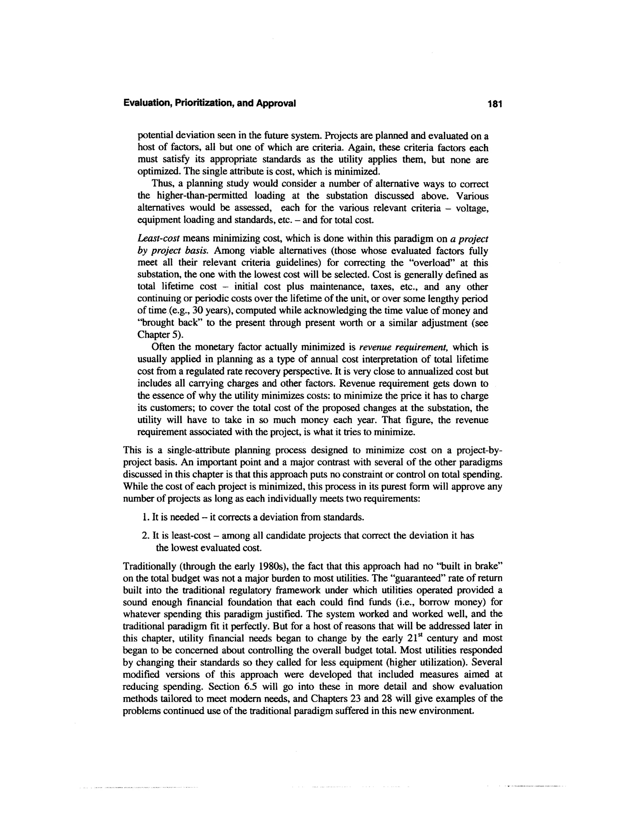 Evaluation, Prioritization, and Approval                                                    181


   potential deviation seen in the future system. Projects are planned and evaluated on a
   host of factors, all but one of which are criteria. Again, these criteria factors each
   must satisfy its appropriate standards as the utility applies them, but none are
   optimized. The single attribute is cost, which is minimized.
       Thus, a planning study would consider a number of alternative ways to correct
   the higher-than-permitted loading at the substation discussed above. Various
   alternatives would be assessed, each for the various relevant criteria - voltage,
   equipment loading and standards, etc. - and for total cost.
   Least-cost means minimizing cost, which is done within this paradigm on a project
   by project basis. Among viable alternatives (those whose evaluated factors fully
   meet all their relevant criteria guidelines) for correcting the "overload" at this
   substation, the one with the lowest cost will be selected. Cost is generally defined as
   total lifetime cost — initial cost plus maintenance, taxes, etc., and any other
   continuing or periodic costs over the lifetime of the unit, or over some lengthy period
   of time (e.g., 30 years), computed while acknowledging the time value of money and
   "brought back" to the present through present worth or a similar adjustment (see
   Chapter 5).
       Often the monetary factor actually minimized is revenue requirement, which is
   usually applied in planning as a type of annual cost interpretation of total lifetime
   cost from a regulated rate recovery perspective. It is very close to annualized cost but
   includes all carrying charges and other factors. Revenue requirement gets down to
   the essence of why the utility minimizes costs: to minimize the price it has to charge
   its customers; to cover the total cost of the proposed changes at the substation, the
   utility will have to take in so much money each year. That figure, the revenue
   requirement associated with the project, is what it tries to minimize.
This is a single-attribute planning process designed to minimize cost on a project-by-
project basis. An important point and a major contrast with several of the other paradigms
discussed in this chapter is that this approach puts no constraint or control on total spending.
While the cost of each project is minimized, this process in its purest form will approve any
number of projects as long as each individually meets two requirements:
     1. It is needed - it corrects a deviation from standards.
    2. It is least-cost - among all candidate projects that correct the deviation it has
        the lowest evaluated cost.
Traditionally (through the early 1980s), the fact that this approach had no "built in brake"
on the total budget was not a major burden to most utilities. The "guaranteed" rate of return
built into the traditional regulatory framework under which utilities operated provided a
sound enough financial foundation that each could find funds (i.e., borrow money) for
whatever spending this paradigm justified. The system worked and worked well, and the
traditional paradigm fit it perfectly. But for a host of reasons that will be addressed later in
this chapter, utility financial needs began to change by the early 21st century and most
began to be concerned about controlling the overall budget total. Most utilities responded
by changing their standards so they called for less equipment (higher utilization). Several
modified versions of this approach were developed that included measures aimed at
reducing spending. Section 6.5 will go into these in more detail and show evaluation
methods tailored to meet modern needs, and Chapters 23 and 28 will give examples of the
problems continued use of the traditional paradigm suffered in this new environment.
 