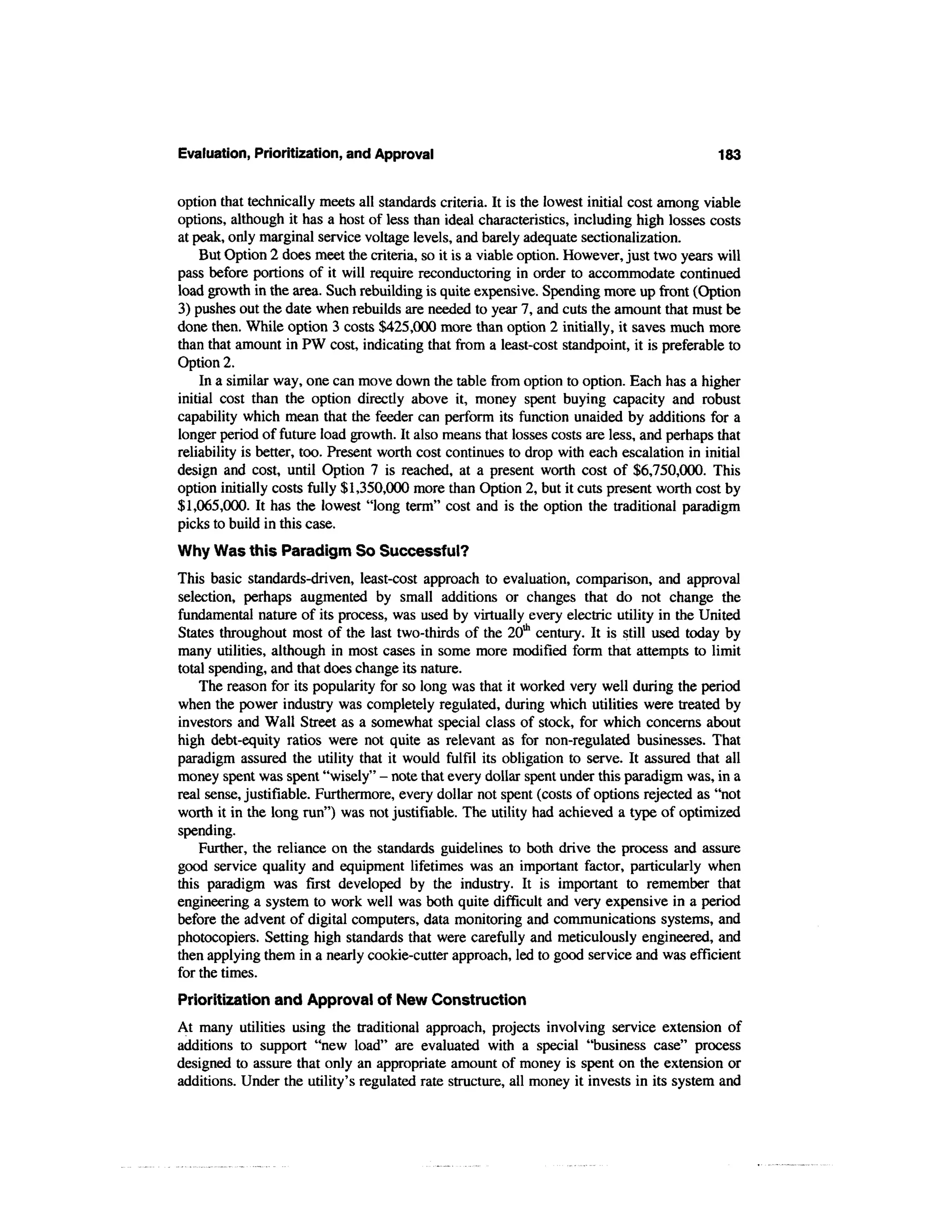 Evaluation, Prioritization, and Approval                                                    183


option that technically meets all standards criteria. It is the lowest initial cost among viable
options, although it has a host of less than ideal characteristics, including high losses costs
at peak, only marginal service voltage levels, and barely adequate sectionalization.
    But Option 2 does meet the criteria, so it is a viable option. However, just two years will
pass before portions of it will require reconductoring in order to accommodate continued
load growth in the area. Such rebuilding is quite expensive. Spending more up front (Option
3) pushes out the date when rebuilds are needed to year 7, and cuts the amount that must be
done then. While option 3 costs $425,000 more than option 2 initially, it saves much more
than that amount in PW cost, indicating that from a least-cost standpoint, it is preferable to
Option 2.
    In a similar way, one can move down the table from option to option. Each has a higher
initial cost than the option directly above it, money spent buying capacity and robust
capability which mean that the feeder can perform its function unaided by additions for a
longer period of future load growth. It also means that losses costs are less, and perhaps that
reliability is better, too. Present worth cost continues to drop with each escalation in initial
design and cost, until Option 7 is reached, at a present worth cost of $6,750,000. This
option initially costs fully $1,350,000 more than Option 2, but it cuts present worth cost by
$1,065,000. It has the lowest "long term" cost and is the option the traditional paradigm
picks to build in this case.
Why Was this Paradigm So Successful?
This basic standards-driven, least-cost approach to evaluation, comparison, and approval
selection, perhaps augmented by small additions or changes that do not change the
fundamental nature of its process, was used by virtually every electric utility in the United
States throughout most of the last two-thirds of the 20th century. It is still used today by
many utilities, although in most cases in some more modified form that attempts to limit
total spending, and that does change its nature.
    The reason for its popularity for so long was that it worked very well during the period
when the power industry was completely regulated, during which utilities were treated by
investors and Wall Street as a somewhat special class of stock, for which concerns about
high debt-equity ratios were not quite as relevant as for non-regulated businesses. That
paradigm assured the utility that it would fulfil its obligation to serve. It assured that all
money spent was spent "wisely" - note that every dollar spent under this paradigm was, in a
real sense, justifiable. Furthermore, every dollar not spent (costs of options rejected as "not
worth it in the long run") was not justifiable. The utility had achieved a type of optimized
spending.
    Further, the reliance on the standards guidelines to both drive the process and assure
good service quality and equipment lifetimes was an important factor, particularly when
this paradigm was first developed by the industry. It is important to remember that
engineering a system to work well was both quite difficult and very expensive in a period
before the advent of digital computers, data monitoring and communications systems, and
photocopiers. Setting high standards that were carefully and meticulously engineered, and
then applying them in a nearly cookie-cutter approach, led to good service and was efficient
for the times.
Prioritization and Approval of New Construction
At many utilities using the traditional approach, projects involving service extension of
additions to support "new load" are evaluated with a special "business case" process
designed to assure that only an appropriate amount of money is spent on the extension or
additions. Under the utility's regulated rate structure, all money it invests in its system and
 