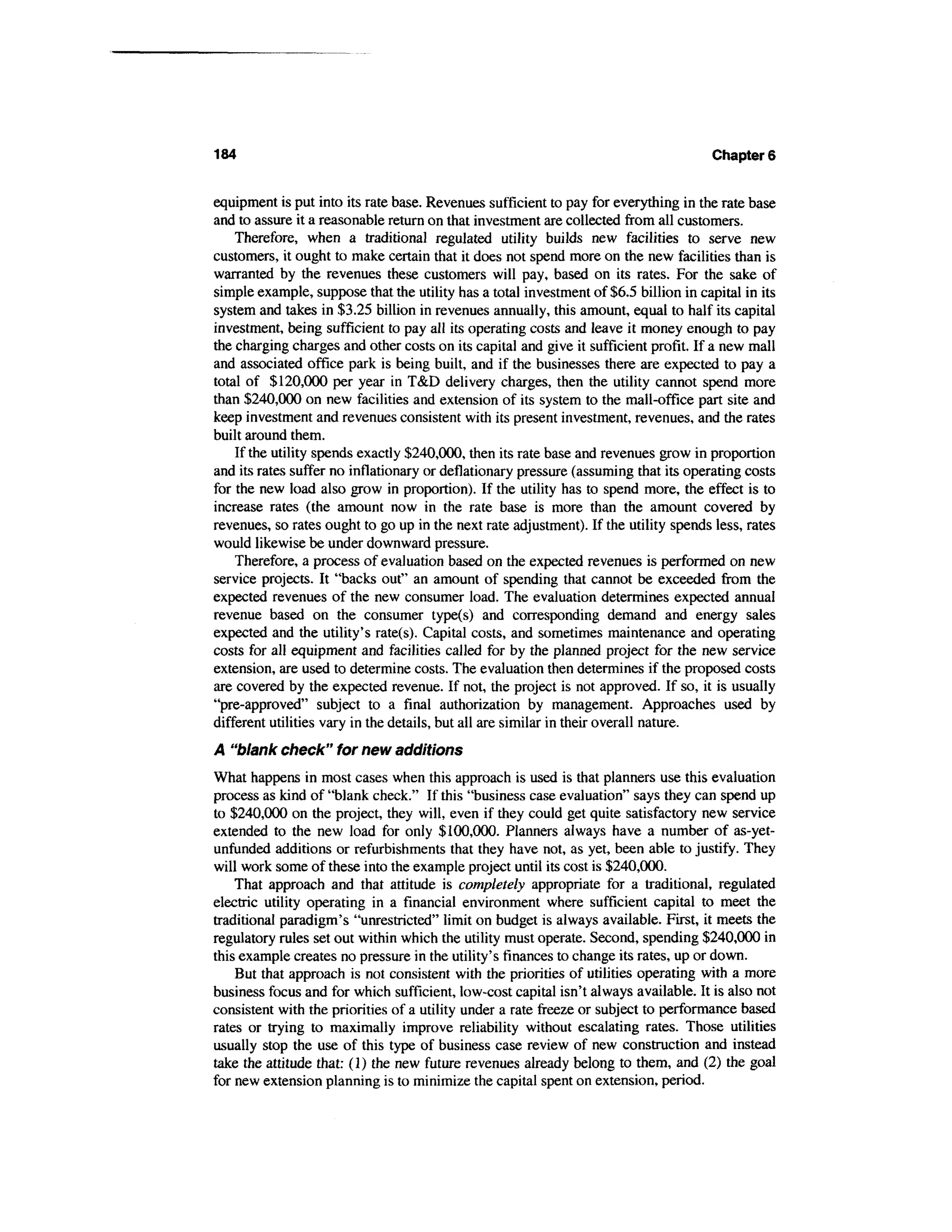 184                                                                                   Chapters


equipment is put into its rate base. Revenues sufficient to pay for everything in the rate base
and to assure it a reasonable return on that investment are collected from all customers.
    Therefore, when a traditional regulated utility builds new facilities to serve new
customers, it ought to make certain that it does not spend more on the new facilities than is
warranted by the revenues these customers will pay, based on its rates. For the sake of
simple example, suppose that the utility has a total investment of $6.5 billion in capital in its
system and takes in $3.25 billion in revenues annually, this amount, equal to half its capital
investment, being sufficient to pay all its operating costs and leave it money enough to pay
the charging charges and other costs on its capital and give it sufficient profit. If a new mall
and associated office park is being built, and if the businesses there are expected to pay a
total of $120,000 per year in T&D delivery charges, then the utility cannot spend more
than $240,000 on new facilities and extension of its system to the mall-office part site and
keep investment and revenues consistent with its present investment, revenues, and the rates
built around them.
    If the utility spends exactly $240,000, then its rate base and revenues grow in proportion
and its rates suffer no inflationary or deflationary pressure (assuming that its operating costs
for the new load also grow in proportion). If the utility has to spend more, the effect is to
increase rates (the amount now in the rate base is more than the amount covered by
revenues, so rates ought to go up in the next rate adjustment). If the utility spends less, rates
would likewise be under downward pressure.
    Therefore, a process of evaluation based on the expected revenues is performed on new
service projects. It "backs out" an amount of spending that cannot be exceeded from the
expected revenues of the new consumer load. The evaluation determines expected annual
revenue based on the consumer type(s) and corresponding demand and energy sales
expected and the utility's rate(s). Capital costs, and sometimes maintenance and operating
costs for all equipment and facilities called for by the planned project for the new service
extension, are used to determine costs. The evaluation then determines if the proposed costs
are covered by the expected revenue. If not, the project is not approved. If so, it is usually
"pre-approved" subject to a final authorization by management. Approaches used by
different utilities vary in the details, but all are similar in their overall nature.
A "blank check" for new additions
What happens in most cases when this approach is used is that planners use this evaluation
process as kind of "blank check." If this "business case evaluation" says they can spend up
to $240,000 on the project, they will, even if they could get quite satisfactory new service
extended to the new load for only $100,000. Planners always have a number of as-yet-
unfunded additions or refurbishments that they have not, as yet, been able to justify. They
will work some of these into the example project until its cost is $240,000.
    That approach and that attitude is completely appropriate for a traditional, regulated
electric utility operating in a financial environment where sufficient capital to meet the
traditional paradigm's "unrestricted" limit on budget is always available. First, it meets the
regulatory rules set out within which the utility must operate. Second, spending $240,000 in
this example creates no pressure in the utility's finances to change its rates, up or down.
    But that approach is not consistent with the priorities of utilities operating with a more
business focus and for which sufficient, low-cost capital isn't always available. It is also not
consistent with the priorities of a utility under a rate freeze or subject to performance based
rates or trying to maximally improve reliability without escalating rates. Those utilities
usually stop the use of this type of business case review of new construction and instead
take the attitude that: (1) the new future revenues already belong to them, and (2) the goal
for new extension planning is to minimize the capital spent on extension, period.
 